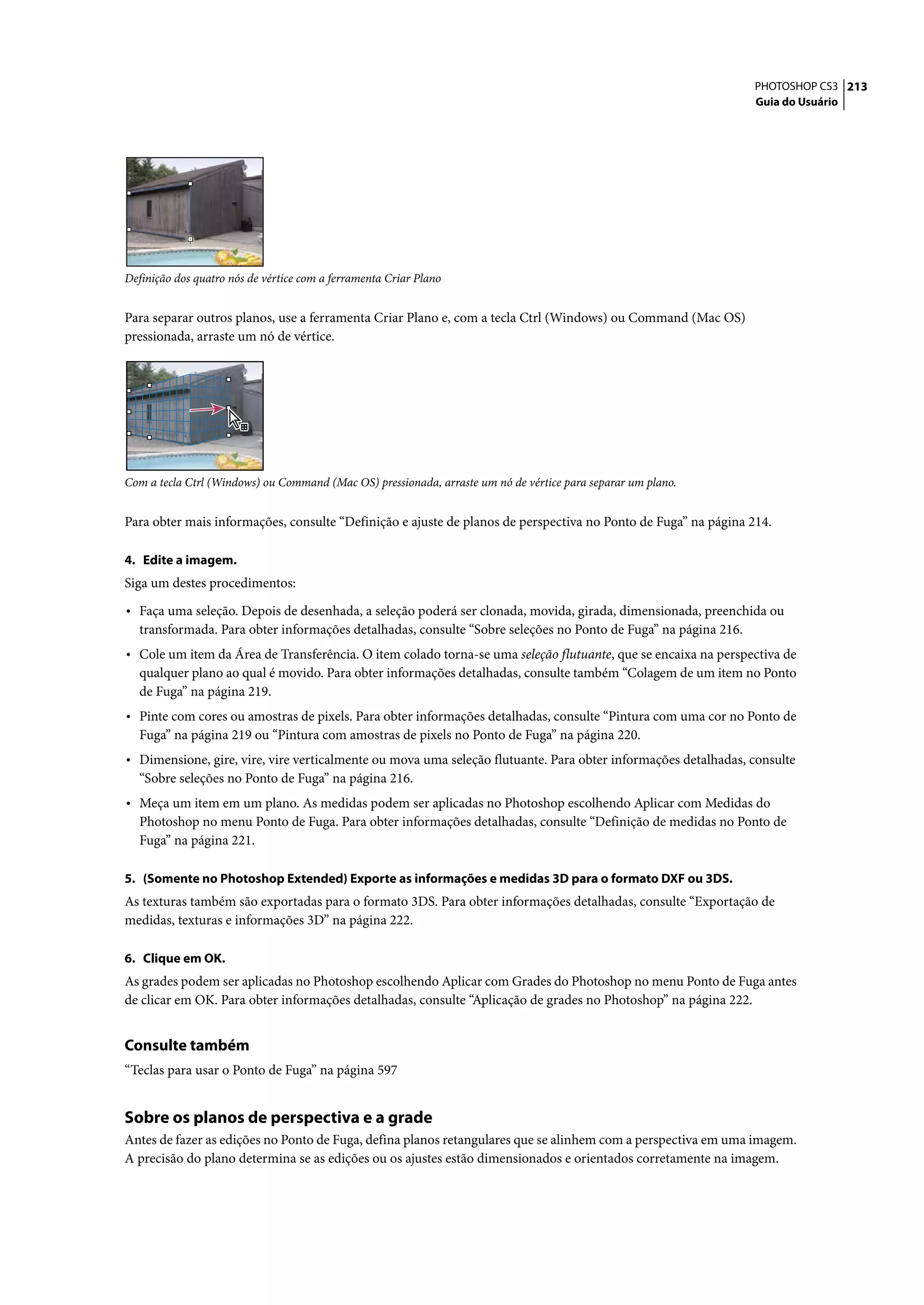 PHOTOSHOP CS3 213
                                                                                                                Guia do Usuário




Definição dos quatro nós de vértice com a ferramenta Criar Plano


Para separar outros planos, use a ferramenta Criar Plano e, com a tecla Ctrl (Windows) ou Command (Mac OS)
pressionada, arraste um nó de vértice.




Com a tecla Ctrl (Windows) ou Command (Mac OS) pressionada, arraste um nó de vértice para separar um plano.


Para obter mais informações, consulte “Definição e ajuste de planos de perspectiva no Ponto de Fuga” na página 214.

4. Edite a imagem.
Siga um destes procedimentos:

• Faça uma seleção. Depois de desenhada, a seleção poderá ser clonada, movida, girada, dimensionada, preenchida ou
  transformada. Para obter informações detalhadas, consulte “Sobre seleções no Ponto de Fuga” na página 216.
• Cole um item da Área de Transferência. O item colado torna-se uma seleção flutuante, que se encaixa na perspectiva de
  qualquer plano ao qual é movido. Para obter informações detalhadas, consulte também “Colagem de um item no Ponto
  de Fuga” na página 219.
• Pinte com cores ou amostras de pixels. Para obter informações detalhadas, consulte “Pintura com uma cor no Ponto de
  Fuga” na página 219 ou “Pintura com amostras de pixels no Ponto de Fuga” na página 220.
• Dimensione, gire, vire, vire verticalmente ou mova uma seleção flutuante. Para obter informações detalhadas, consulte
  “Sobre seleções no Ponto de Fuga” na página 216.
• Meça um item em um plano. As medidas podem ser aplicadas no Photoshop escolhendo Aplicar com Medidas do
  Photoshop no menu Ponto de Fuga. Para obter informações detalhadas, consulte “Definição de medidas no Ponto de
  Fuga” na página 221.

5. (Somente no Photoshop Extended) Exporte as informações e medidas 3D para o formato DXF ou 3DS.
As texturas também são exportadas para o formato 3DS. Para obter informações detalhadas, consulte “Exportação de
medidas, texturas e informações 3D” na página 222.

6. Clique em OK.
As grades podem ser aplicadas no Photoshop escolhendo Aplicar com Grades do Photoshop no menu Ponto de Fuga antes
de clicar em OK. Para obter informações detalhadas, consulte “Aplicação de grades no Photoshop” na página 222.


Consulte também
“Teclas para usar o Ponto de Fuga” na página 597


Sobre os planos de perspectiva e a grade
Antes de fazer as edições no Ponto de Fuga, defina planos retangulares que se alinhem com a perspectiva em uma imagem.
A precisão do plano determina se as edições ou os ajustes estão dimensionados e orientados corretamente na imagem.
 