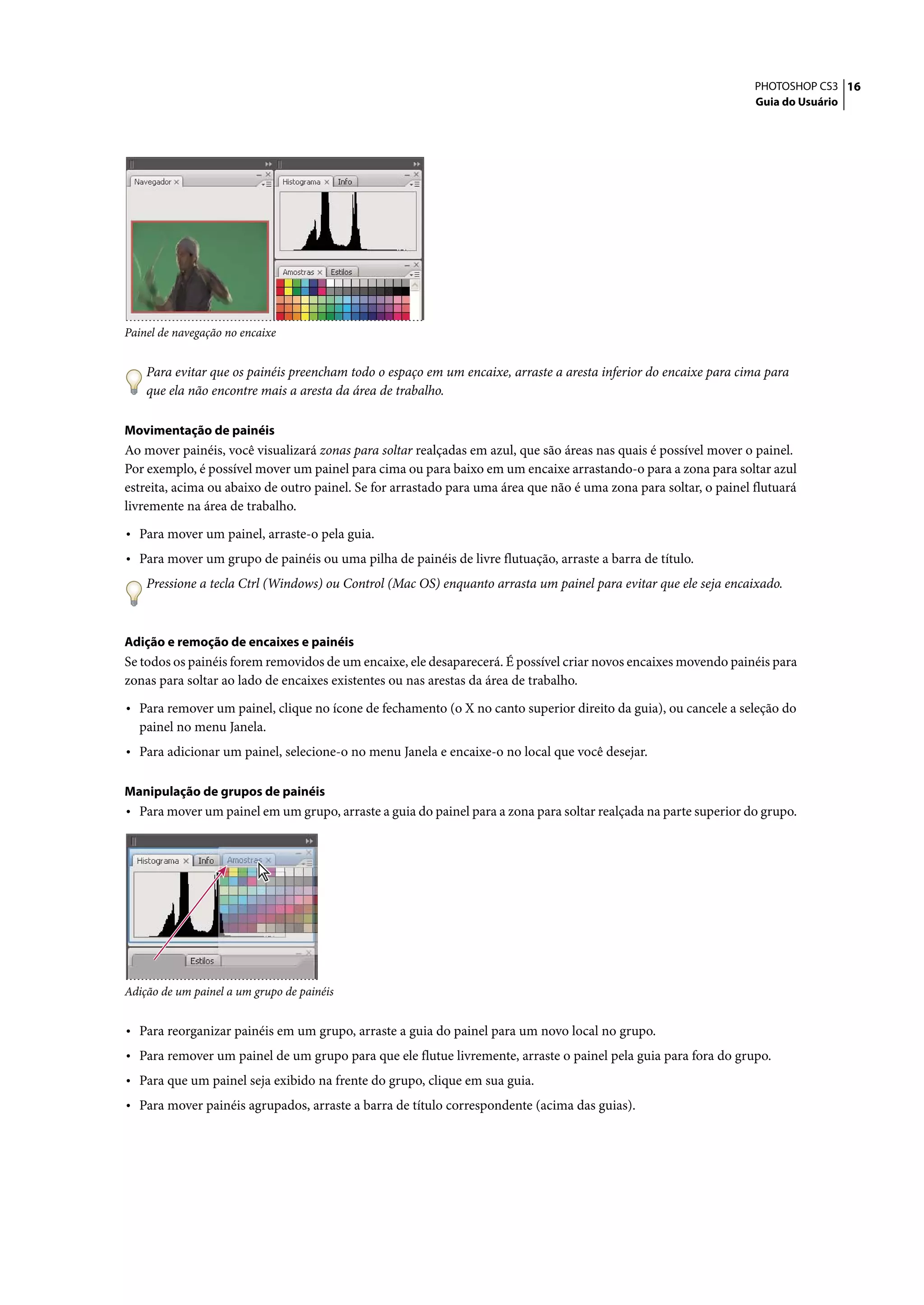 PHOTOSHOP CS3 16
                                                                                                                   Guia do Usuário




Painel de navegação no encaixe


    Para evitar que os painéis preencham todo o espaço em um encaixe, arraste a aresta inferior do encaixe para cima para
    que ela não encontre mais a aresta da área de trabalho.

Movimentação de painéis
Ao mover painéis, você visualizará zonas para soltar realçadas em azul, que são áreas nas quais é possível mover o painel.
Por exemplo, é possível mover um painel para cima ou para baixo em um encaixe arrastando-o para a zona para soltar azul
estreita, acima ou abaixo de outro painel. Se for arrastado para uma área que não é uma zona para soltar, o painel flutuará
livremente na área de trabalho.

• Para mover um painel, arraste-o pela guia.
• Para mover um grupo de painéis ou uma pilha de painéis de livre flutuação, arraste a barra de título.
    Pressione a tecla Ctrl (Windows) ou Control (Mac OS) enquanto arrasta um painel para evitar que ele seja encaixado.



Adição e remoção de encaixes e painéis
Se todos os painéis forem removidos de um encaixe, ele desaparecerá. É possível criar novos encaixes movendo painéis para
zonas para soltar ao lado de encaixes existentes ou nas arestas da área de trabalho.

• Para remover um painel, clique no ícone de fechamento (o X no canto superior direito da guia), ou cancele a seleção do
  painel no menu Janela.
• Para adicionar um painel, selecione-o no menu Janela e encaixe-o no local que você desejar.

Manipulação de grupos de painéis
• Para mover um painel em um grupo, arraste a guia do painel para a zona para soltar realçada na parte superior do grupo.




Adição de um painel a um grupo de painéis


• Para reorganizar painéis em um grupo, arraste a guia do painel para um novo local no grupo.
• Para remover um painel de um grupo para que ele flutue livremente, arraste o painel pela guia para fora do grupo.
• Para que um painel seja exibido na frente do grupo, clique em sua guia.
• Para mover painéis agrupados, arraste a barra de título correspondente (acima das guias).
 