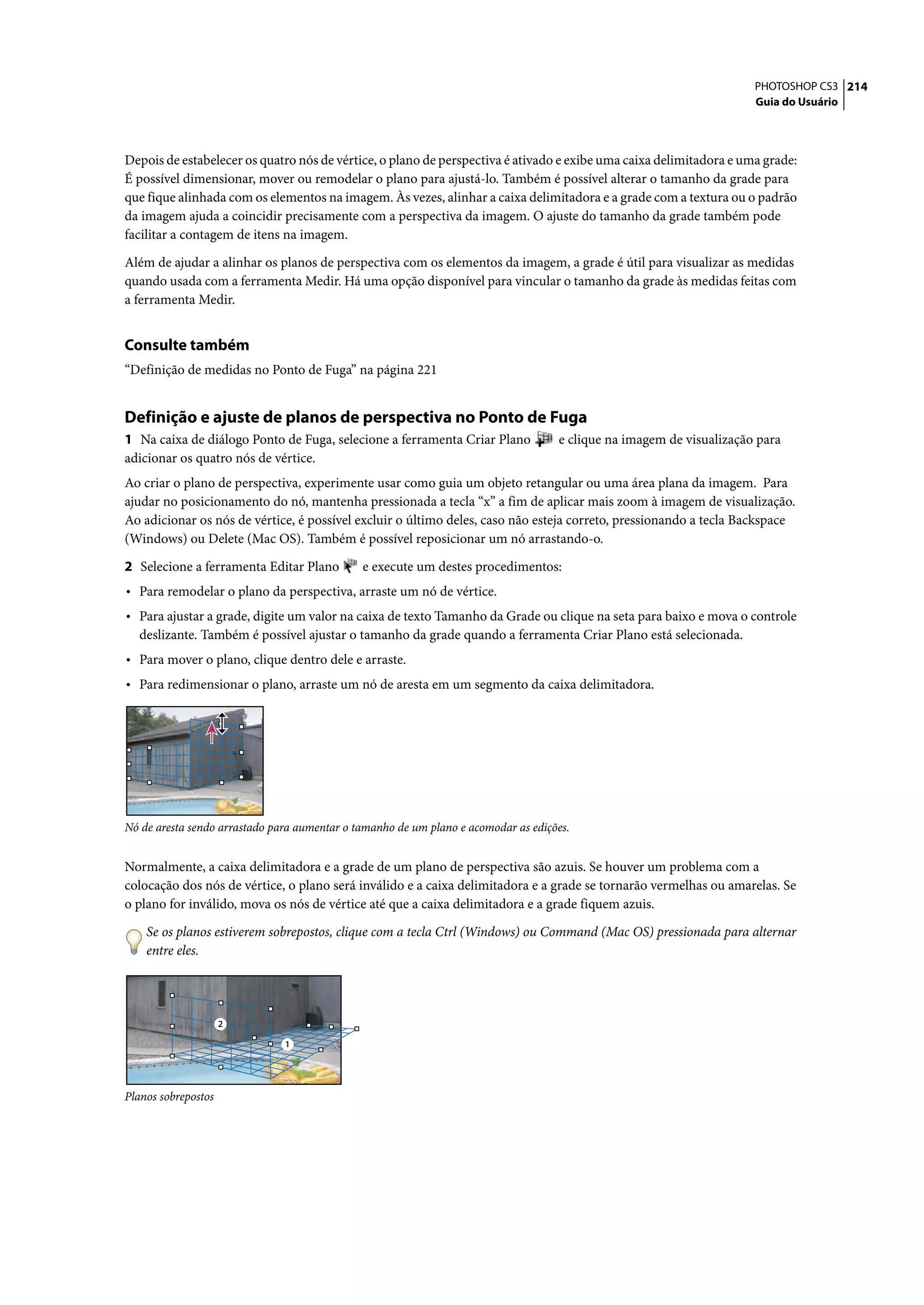 PHOTOSHOP CS3 214
                                                                                                                      Guia do Usuário




Depois de estabelecer os quatro nós de vértice, o plano de perspectiva é ativado e exibe uma caixa delimitadora e uma grade:
É possível dimensionar, mover ou remodelar o plano para ajustá-lo. Também é possível alterar o tamanho da grade para
que fique alinhada com os elementos na imagem. Às vezes, alinhar a caixa delimitadora e a grade com a textura ou o padrão
da imagem ajuda a coincidir precisamente com a perspectiva da imagem. O ajuste do tamanho da grade também pode
facilitar a contagem de itens na imagem.

Além de ajudar a alinhar os planos de perspectiva com os elementos da imagem, a grade é útil para visualizar as medidas
quando usada com a ferramenta Medir. Há uma opção disponível para vincular o tamanho da grade às medidas feitas com
a ferramenta Medir.


Consulte também
“Definição de medidas no Ponto de Fuga” na página 221


Definição e ajuste de planos de perspectiva no Ponto de Fuga
1 Na caixa de diálogo Ponto de Fuga, selecione a ferramenta Criar Plano             e clique na imagem de visualização para
adicionar os quatro nós de vértice.
Ao criar o plano de perspectiva, experimente usar como guia um objeto retangular ou uma área plana da imagem. Para
ajudar no posicionamento do nó, mantenha pressionada a tecla “x” a fim de aplicar mais zoom à imagem de visualização.
Ao adicionar os nós de vértice, é possível excluir o último deles, caso não esteja correto, pressionando a tecla Backspace
(Windows) ou Delete (Mac OS). Também é possível reposicionar um nó arrastando-o.

2 Selecione a ferramenta Editar Plano         e execute um destes procedimentos:
• Para remodelar o plano da perspectiva, arraste um nó de vértice.
• Para ajustar a grade, digite um valor na caixa de texto Tamanho da Grade ou clique na seta para baixo e mova o controle
  deslizante. Também é possível ajustar o tamanho da grade quando a ferramenta Criar Plano está selecionada.
• Para mover o plano, clique dentro dele e arraste.
• Para redimensionar o plano, arraste um nó de aresta em um segmento da caixa delimitadora.




Nó de aresta sendo arrastado para aumentar o tamanho de um plano e acomodar as edições.


Normalmente, a caixa delimitadora e a grade de um plano de perspectiva são azuis. Se houver um problema com a
colocação dos nós de vértice, o plano será inválido e a caixa delimitadora e a grade se tornarão vermelhas ou amarelas. Se
o plano for inválido, mova os nós de vértice até que a caixa delimitadora e a grade fiquem azuis.

    Se os planos estiverem sobrepostos, clique com a tecla Ctrl (Windows) ou Command (Mac OS) pressionada para alternar
    entre eles.




                     2

                               1




Planos sobrepostos
 