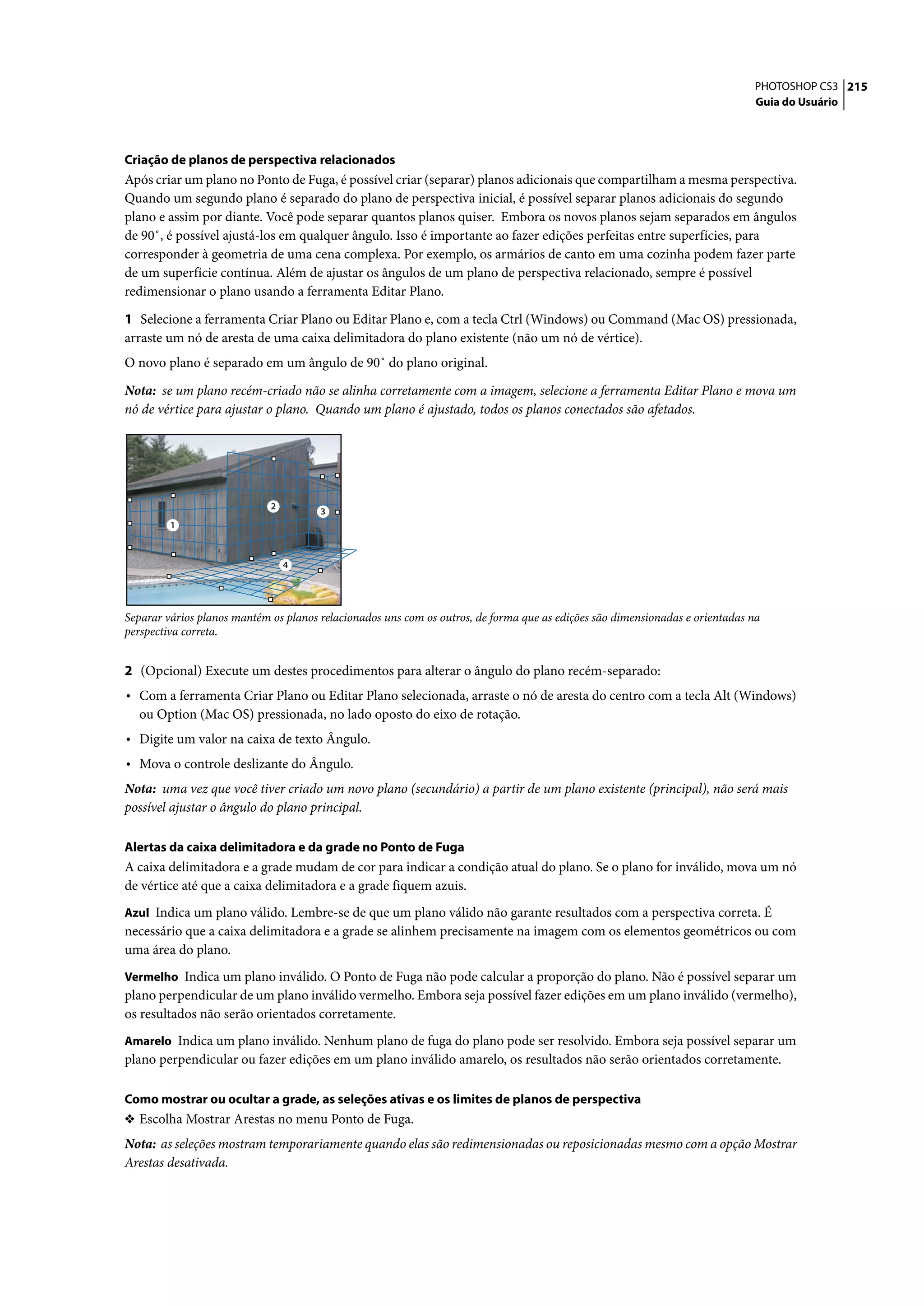 PHOTOSHOP CS3 215
                                                                                                                              Guia do Usuário




Criação de planos de perspectiva relacionados
Após criar um plano no Ponto de Fuga, é possível criar (separar) planos adicionais que compartilham a mesma perspectiva.
Quando um segundo plano é separado do plano de perspectiva inicial, é possível separar planos adicionais do segundo
plano e assim por diante. Você pode separar quantos planos quiser. Embora os novos planos sejam separados em ângulos
de 90˚, é possível ajustá-los em qualquer ângulo. Isso é importante ao fazer edições perfeitas entre superfícies, para
corresponder à geometria de uma cena complexa. Por exemplo, os armários de canto em uma cozinha podem fazer parte
de um superfície contínua. Além de ajustar os ângulos de um plano de perspectiva relacionado, sempre é possível
redimensionar o plano usando a ferramenta Editar Plano.

1 Selecione a ferramenta Criar Plano ou Editar Plano e, com a tecla Ctrl (Windows) ou Command (Mac OS) pressionada,
arraste um nó de aresta de uma caixa delimitadora do plano existente (não um nó de vértice).
O novo plano é separado em um ângulo de 90˚ do plano original.

Nota: se um plano recém-criado não se alinha corretamente com a imagem, selecione a ferramenta Editar Plano e mova um
nó de vértice para ajustar o plano. Quando um plano é ajustado, todos os planos conectados são afetados.




                             2
                                       3
         1



                                 4




Separar vários planos mantém os planos relacionados uns com os outros, de forma que as edições são dimensionadas e orientadas na
perspectiva correta.


2 (Opcional) Execute um destes procedimentos para alterar o ângulo do plano recém-separado:
• Com a ferramenta Criar Plano ou Editar Plano selecionada, arraste o nó de aresta do centro com a tecla Alt (Windows)
  ou Option (Mac OS) pressionada, no lado oposto do eixo de rotação.
• Digite um valor na caixa de texto Ângulo.
• Mova o controle deslizante do Ângulo.
Nota: uma vez que você tiver criado um novo plano (secundário) a partir de um plano existente (principal), não será mais
possível ajustar o ângulo do plano principal.

Alertas da caixa delimitadora e da grade no Ponto de Fuga
A caixa delimitadora e a grade mudam de cor para indicar a condição atual do plano. Se o plano for inválido, mova um nó
de vértice até que a caixa delimitadora e a grade fiquem azuis.
Azul Indica um plano válido. Lembre-se de que um plano válido não garante resultados com a perspectiva correta. É
necessário que a caixa delimitadora e a grade se alinhem precisamente na imagem com os elementos geométricos ou com
uma área do plano.
Vermelho Indica um plano inválido. O Ponto de Fuga não pode calcular a proporção do plano. Não é possível separar um
plano perpendicular de um plano inválido vermelho. Embora seja possível fazer edições em um plano inválido (vermelho),
os resultados não serão orientados corretamente.
Amarelo Indica um plano inválido. Nenhum plano de fuga do plano pode ser resolvido. Embora seja possível separar um
plano perpendicular ou fazer edições em um plano inválido amarelo, os resultados não serão orientados corretamente.

Como mostrar ou ocultar a grade, as seleções ativas e os limites de planos de perspectiva
❖ Escolha Mostrar Arestas no menu Ponto de Fuga.
Nota: as seleções mostram temporariamente quando elas são redimensionadas ou reposicionadas mesmo com a opção Mostrar
Arestas desativada.
 
