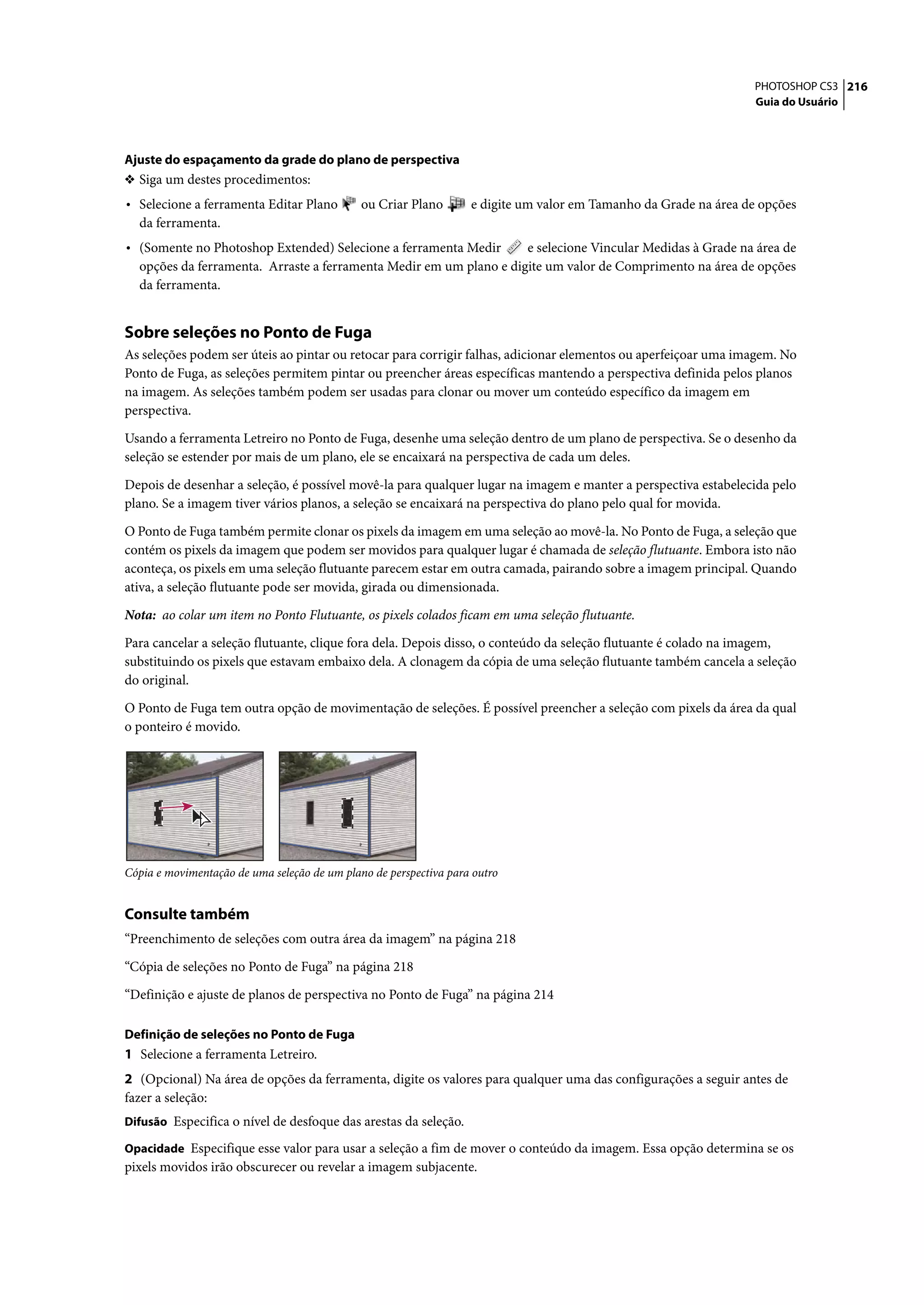 PHOTOSHOP CS3 216
                                                                                                                  Guia do Usuário




Ajuste do espaçamento da grade do plano de perspectiva
❖ Siga um destes procedimentos:
• Selecione a ferramenta Editar Plano         ou Criar Plano       e digite um valor em Tamanho da Grade na área de opções
  da ferramenta.
• (Somente no Photoshop Extended) Selecione a ferramenta Medir      e selecione Vincular Medidas à Grade na área de
  opções da ferramenta. Arraste a ferramenta Medir em um plano e digite um valor de Comprimento na área de opções
  da ferramenta.


Sobre seleções no Ponto de Fuga
As seleções podem ser úteis ao pintar ou retocar para corrigir falhas, adicionar elementos ou aperfeiçoar uma imagem. No
Ponto de Fuga, as seleções permitem pintar ou preencher áreas específicas mantendo a perspectiva definida pelos planos
na imagem. As seleções também podem ser usadas para clonar ou mover um conteúdo específico da imagem em
perspectiva.

Usando a ferramenta Letreiro no Ponto de Fuga, desenhe uma seleção dentro de um plano de perspectiva. Se o desenho da
seleção se estender por mais de um plano, ele se encaixará na perspectiva de cada um deles.

Depois de desenhar a seleção, é possível movê-la para qualquer lugar na imagem e manter a perspectiva estabelecida pelo
plano. Se a imagem tiver vários planos, a seleção se encaixará na perspectiva do plano pelo qual for movida.
O Ponto de Fuga também permite clonar os pixels da imagem em uma seleção ao movê-la. No Ponto de Fuga, a seleção que
contém os pixels da imagem que podem ser movidos para qualquer lugar é chamada de seleção flutuante. Embora isto não
aconteça, os pixels em uma seleção flutuante parecem estar em outra camada, pairando sobre a imagem principal. Quando
ativa, a seleção flutuante pode ser movida, girada ou dimensionada.

Nota: ao colar um item no Ponto Flutuante, os pixels colados ficam em uma seleção flutuante.

Para cancelar a seleção flutuante, clique fora dela. Depois disso, o conteúdo da seleção flutuante é colado na imagem,
substituindo os pixels que estavam embaixo dela. A clonagem da cópia de uma seleção flutuante também cancela a seleção
do original.

O Ponto de Fuga tem outra opção de movimentação de seleções. É possível preencher a seleção com pixels da área da qual
o ponteiro é movido.




Cópia e movimentação de uma seleção de um plano de perspectiva para outro


Consulte também
“Preenchimento de seleções com outra área da imagem” na página 218

“Cópia de seleções no Ponto de Fuga” na página 218

“Definição e ajuste de planos de perspectiva no Ponto de Fuga” na página 214

Definição de seleções no Ponto de Fuga
1 Selecione a ferramenta Letreiro.
2 (Opcional) Na área de opções da ferramenta, digite os valores para qualquer uma das configurações a seguir antes de
fazer a seleção:
Difusão Especifica o nível de desfoque das arestas da seleção.

Opacidade Especifique esse valor para usar a seleção a fim de mover o conteúdo da imagem. Essa opção determina se os
pixels movidos irão obscurecer ou revelar a imagem subjacente.
 