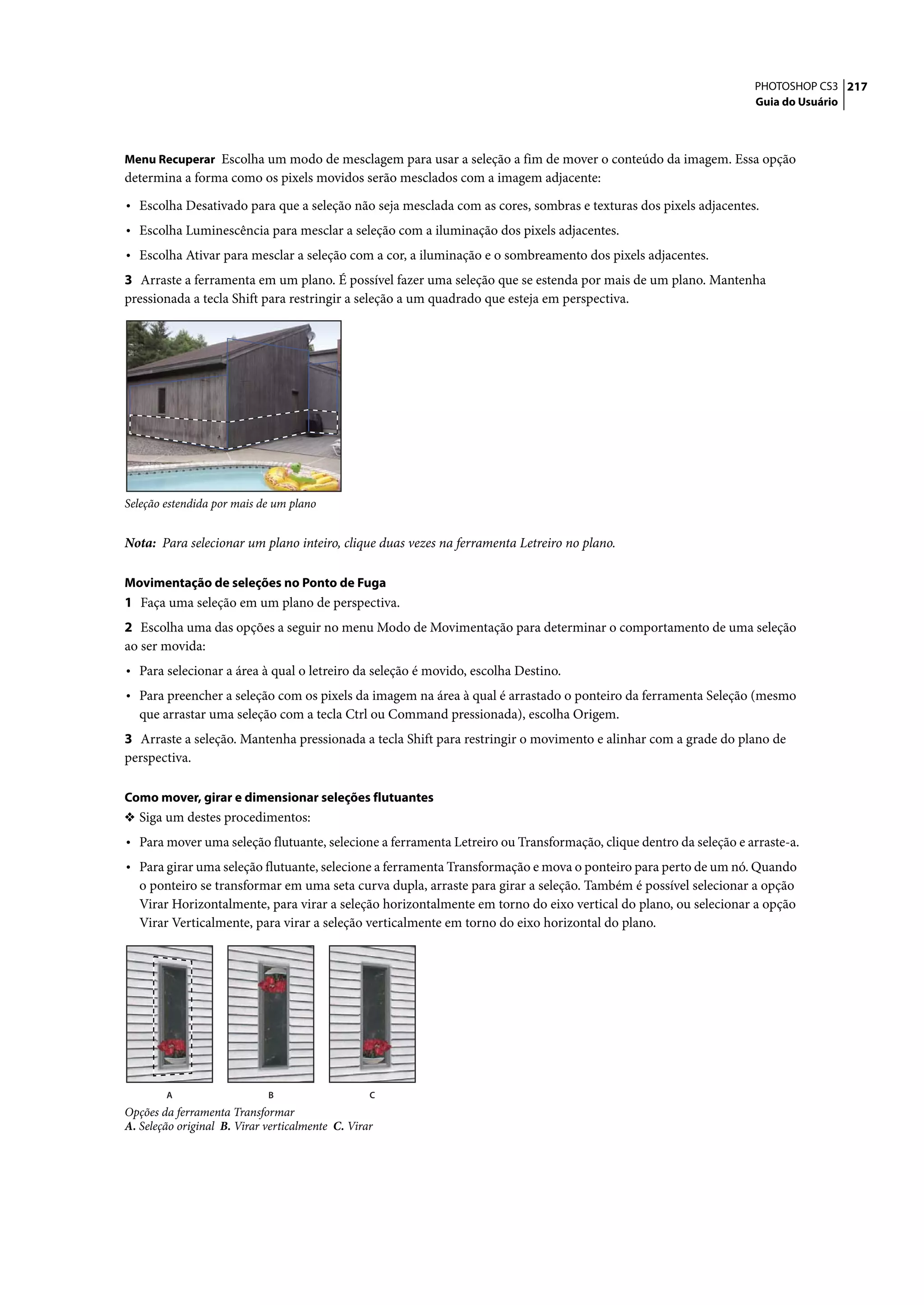 PHOTOSHOP CS3 217
                                                                                                                  Guia do Usuário



Menu Recuperar Escolha um modo de mesclagem para usar a seleção a fim de mover o conteúdo da imagem. Essa opção
determina a forma como os pixels movidos serão mesclados com a imagem adjacente:

• Escolha Desativado para que a seleção não seja mesclada com as cores, sombras e texturas dos pixels adjacentes.
• Escolha Luminescência para mesclar a seleção com a iluminação dos pixels adjacentes.
• Escolha Ativar para mesclar a seleção com a cor, a iluminação e o sombreamento dos pixels adjacentes.
3 Arraste a ferramenta em um plano. É possível fazer uma seleção que se estenda por mais de um plano. Mantenha
pressionada a tecla Shift para restringir a seleção a um quadrado que esteja em perspectiva.




Seleção estendida por mais de um plano


Nota: Para selecionar um plano inteiro, clique duas vezes na ferramenta Letreiro no plano.

Movimentação de seleções no Ponto de Fuga
1 Faça uma seleção em um plano de perspectiva.
2 Escolha uma das opções a seguir no menu Modo de Movimentação para determinar o comportamento de uma seleção
ao ser movida:
• Para selecionar a área à qual o letreiro da seleção é movido, escolha Destino.
• Para preencher a seleção com os pixels da imagem na área à qual é arrastado o ponteiro da ferramenta Seleção (mesmo
   que arrastar uma seleção com a tecla Ctrl ou Command pressionada), escolha Origem.
3 Arraste a seleção. Mantenha pressionada a tecla Shift para restringir o movimento e alinhar com a grade do plano de
perspectiva.

Como mover, girar e dimensionar seleções flutuantes
❖ Siga um destes procedimentos:
• Para mover uma seleção flutuante, selecione a ferramenta Letreiro ou Transformação, clique dentro da seleção e arraste-a.
• Para girar uma seleção flutuante, selecione a ferramenta Transformação e mova o ponteiro para perto de um nó. Quando
   o ponteiro se transformar em uma seta curva dupla, arraste para girar a seleção. Também é possível selecionar a opção
   Virar Horizontalmente, para virar a seleção horizontalmente em torno do eixo vertical do plano, ou selecionar a opção
   Virar Verticalmente, para virar a seleção verticalmente em torno do eixo horizontal do plano.




        A                    B                    C
Opções da ferramenta Transformar
A. Seleção original B. Virar verticalmente C. Virar
 