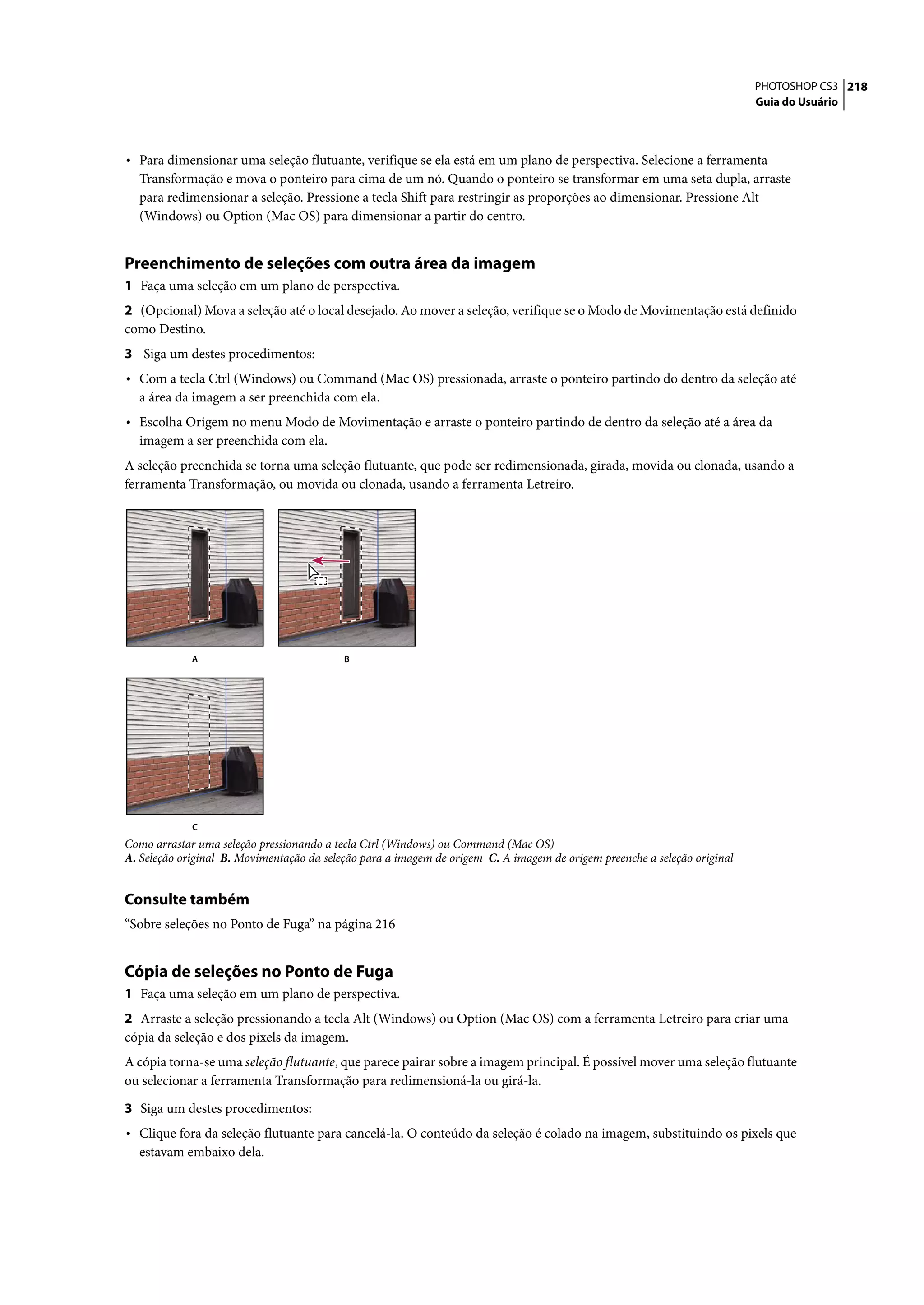 PHOTOSHOP CS3 218
                                                                                                                           Guia do Usuário




• Para dimensionar uma seleção flutuante, verifique se ela está em um plano de perspectiva. Selecione a ferramenta
  Transformação e mova o ponteiro para cima de um nó. Quando o ponteiro se transformar em uma seta dupla, arraste
  para redimensionar a seleção. Pressione a tecla Shift para restringir as proporções ao dimensionar. Pressione Alt
  (Windows) ou Option (Mac OS) para dimensionar a partir do centro.


Preenchimento de seleções com outra área da imagem
1 Faça uma seleção em um plano de perspectiva.
2 (Opcional) Mova a seleção até o local desejado. Ao mover a seleção, verifique se o Modo de Movimentação está definido
como Destino.
3 Siga um destes procedimentos:
• Com a tecla Ctrl (Windows) ou Command (Mac OS) pressionada, arraste o ponteiro partindo do dentro da seleção até
  a área da imagem a ser preenchida com ela.
• Escolha Origem no menu Modo de Movimentação e arraste o ponteiro partindo de dentro da seleção até a área da
  imagem a ser preenchida com ela.
A seleção preenchida se torna uma seleção flutuante, que pode ser redimensionada, girada, movida ou clonada, usando a
ferramenta Transformação, ou movida ou clonada, usando a ferramenta Letreiro.




             A                             B




             C
Como arrastar uma seleção pressionando a tecla Ctrl (Windows) ou Command (Mac OS)
A. Seleção original B. Movimentação da seleção para a imagem de origem C. A imagem de origem preenche a seleção original


Consulte também
“Sobre seleções no Ponto de Fuga” na página 216


Cópia de seleções no Ponto de Fuga
1 Faça uma seleção em um plano de perspectiva.
2 Arraste a seleção pressionando a tecla Alt (Windows) ou Option (Mac OS) com a ferramenta Letreiro para criar uma
cópia da seleção e dos pixels da imagem.
A cópia torna-se uma seleção flutuante, que parece pairar sobre a imagem principal. É possível mover uma seleção flutuante
ou selecionar a ferramenta Transformação para redimensioná-la ou girá-la.

3 Siga um destes procedimentos:
• Clique fora da seleção flutuante para cancelá-la. O conteúdo da seleção é colado na imagem, substituindo os pixels que
  estavam embaixo dela.
 