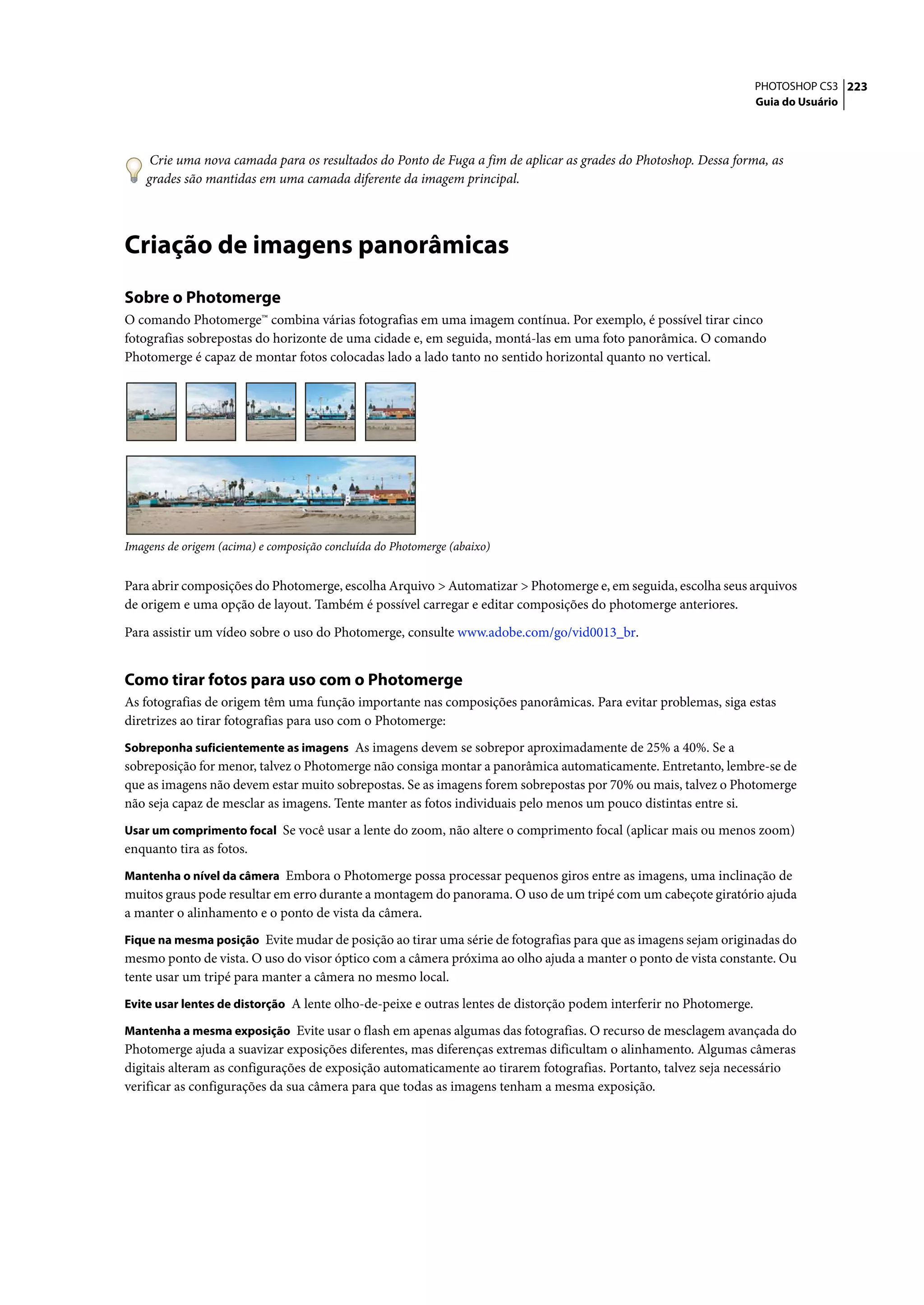 PHOTOSHOP CS3 223
                                                                                                                    Guia do Usuário




     Crie uma nova camada para os resultados do Ponto de Fuga a fim de aplicar as grades do Photoshop. Dessa forma, as
    grades são mantidas em uma camada diferente da imagem principal.




Criação de imagens panorâmicas
Sobre o Photomerge
O comando Photomerge™ combina várias fotografias em uma imagem contínua. Por exemplo, é possível tirar cinco
fotografias sobrepostas do horizonte de uma cidade e, em seguida, montá-las em uma foto panorâmica. O comando
Photomerge é capaz de montar fotos colocadas lado a lado tanto no sentido horizontal quanto no vertical.




Imagens de origem (acima) e composição concluída do Photomerge (abaixo)


Para abrir composições do Photomerge, escolha Arquivo > Automatizar > Photomerge e, em seguida, escolha seus arquivos
de origem e uma opção de layout. Também é possível carregar e editar composições do photomerge anteriores.

Para assistir um vídeo sobre o uso do Photomerge, consulte www.adobe.com/go/vid0013_br.


Como tirar fotos para uso com o Photomerge
As fotografias de origem têm uma função importante nas composições panorâmicas. Para evitar problemas, siga estas
diretrizes ao tirar fotografias para uso com o Photomerge:
Sobreponha suficientemente as imagens As imagens devem se sobrepor aproximadamente de 25% a 40%. Se a
sobreposição for menor, talvez o Photomerge não consiga montar a panorâmica automaticamente. Entretanto, lembre-se de
que as imagens não devem estar muito sobrepostas. Se as imagens forem sobrepostas por 70% ou mais, talvez o Photomerge
não seja capaz de mesclar as imagens. Tente manter as fotos individuais pelo menos um pouco distintas entre si.
Usar um comprimento focal Se você usar a lente do zoom, não altere o comprimento focal (aplicar mais ou menos zoom)
enquanto tira as fotos.
Mantenha o nível da câmera Embora o Photomerge possa processar pequenos giros entre as imagens, uma inclinação de
muitos graus pode resultar em erro durante a montagem do panorama. O uso de um tripé com um cabeçote giratório ajuda
a manter o alinhamento e o ponto de vista da câmera.
Fique na mesma posição Evite mudar de posição ao tirar uma série de fotografias para que as imagens sejam originadas do
mesmo ponto de vista. O uso do visor óptico com a câmera próxima ao olho ajuda a manter o ponto de vista constante. Ou
tente usar um tripé para manter a câmera no mesmo local.
Evite usar lentes de distorção A lente olho-de-peixe e outras lentes de distorção podem interferir no Photomerge.

Mantenha a mesma exposição Evite usar o flash em apenas algumas das fotografias. O recurso de mesclagem avançada do
Photomerge ajuda a suavizar exposições diferentes, mas diferenças extremas dificultam o alinhamento. Algumas câmeras
digitais alteram as configurações de exposição automaticamente ao tirarem fotografias. Portanto, talvez seja necessário
verificar as configurações da sua câmera para que todas as imagens tenham a mesma exposição.
 