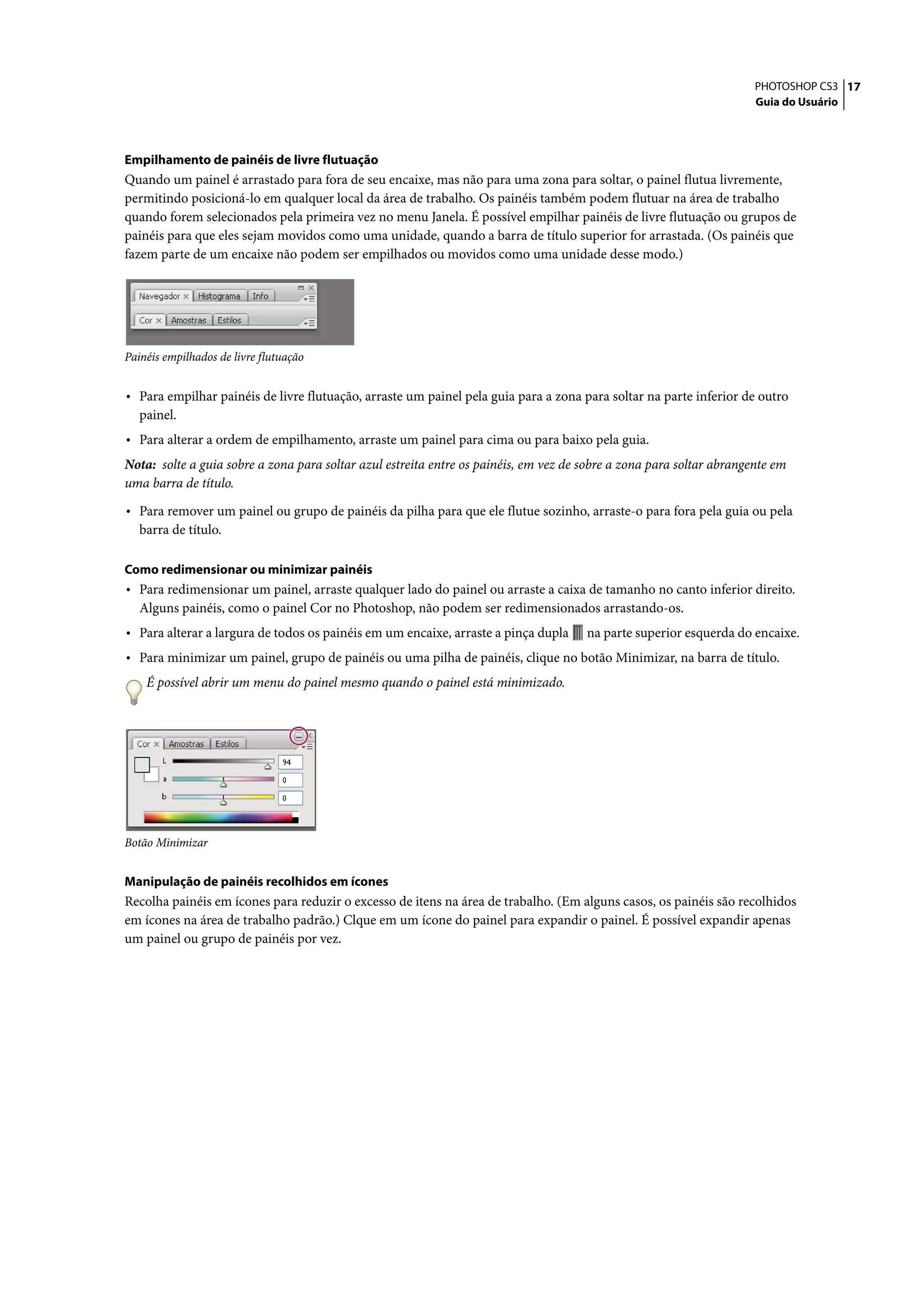 PHOTOSHOP CS3 17
                                                                                                                      Guia do Usuário




Empilhamento de painéis de livre flutuação
Quando um painel é arrastado para fora de seu encaixe, mas não para uma zona para soltar, o painel flutua livremente,
permitindo posicioná-lo em qualquer local da área de trabalho. Os painéis também podem flutuar na área de trabalho
quando forem selecionados pela primeira vez no menu Janela. É possível empilhar painéis de livre flutuação ou grupos de
painéis para que eles sejam movidos como uma unidade, quando a barra de título superior for arrastada. (Os painéis que
fazem parte de um encaixe não podem ser empilhados ou movidos como uma unidade desse modo.)




Painéis empilhados de livre flutuação


• Para empilhar painéis de livre flutuação, arraste um painel pela guia para a zona para soltar na parte inferior de outro
   painel.
• Para alterar a ordem de empilhamento, arraste um painel para cima ou para baixo pela guia.
Nota: solte a guia sobre a zona para soltar azul estreita entre os painéis, em vez de sobre a zona para soltar abrangente em
uma barra de título.

• Para remover um painel ou grupo de painéis da pilha para que ele flutue sozinho, arraste-o para fora pela guia ou pela
   barra de título.

Como redimensionar ou minimizar painéis
• Para redimensionar um painel, arraste qualquer lado do painel ou arraste a caixa de tamanho no canto inferior direito.
   Alguns painéis, como o painel Cor no Photoshop, não podem ser redimensionados arrastando-os.
• Para alterar a largura de todos os painéis em um encaixe, arraste a pinça dupla     na parte superior esquerda do encaixe.
• Para minimizar um painel, grupo de painéis ou uma pilha de painéis, clique no botão Minimizar, na barra de título.
    É possível abrir um menu do painel mesmo quando o painel está minimizado.




Botão Minimizar


Manipulação de painéis recolhidos em ícones
Recolha painéis em ícones para reduzir o excesso de itens na área de trabalho. (Em alguns casos, os painéis são recolhidos
em ícones na área de trabalho padrão.) Clque em um ícone do painel para expandir o painel. É possível expandir apenas
um painel ou grupo de painéis por vez.
 