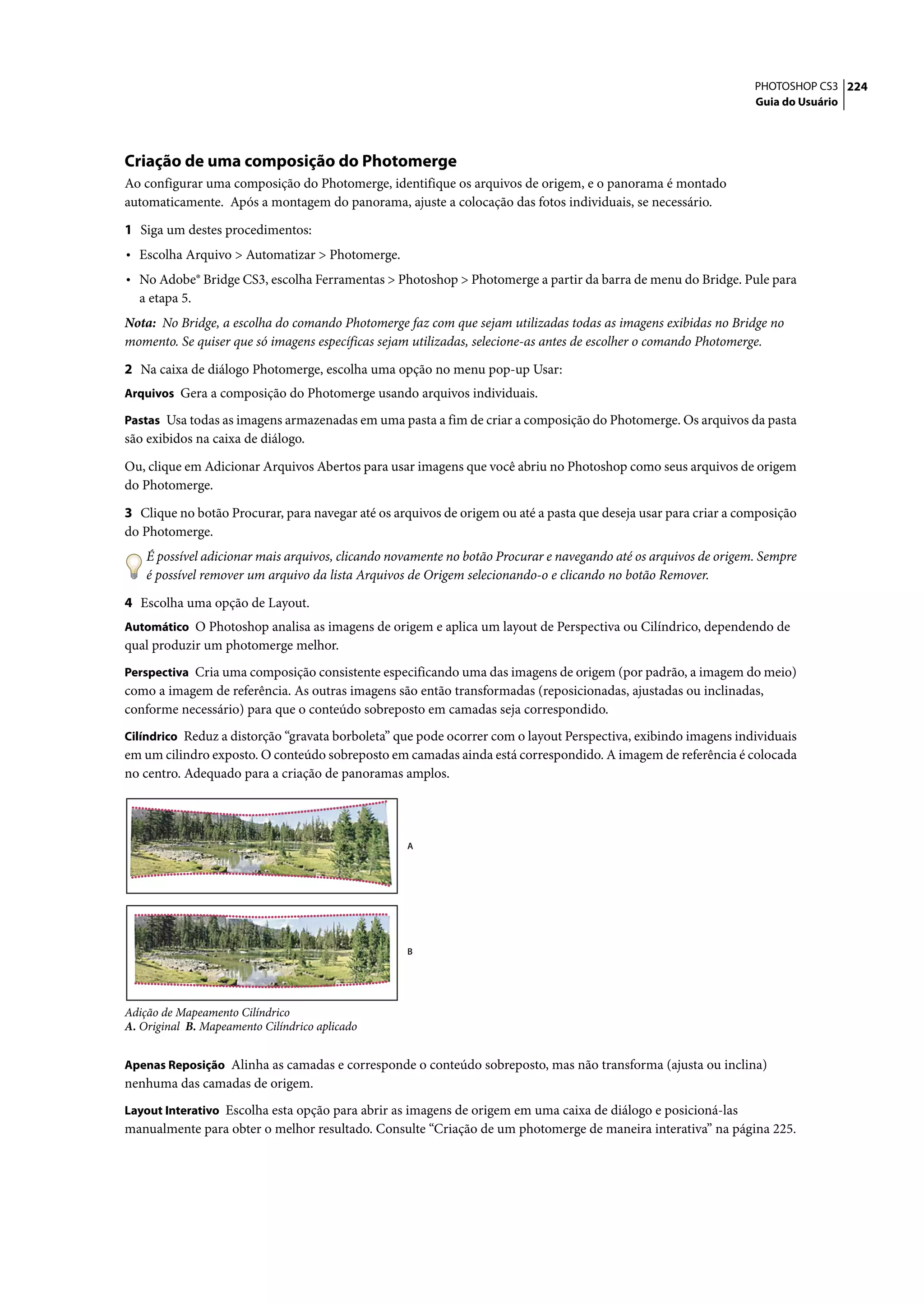 PHOTOSHOP CS3 224
                                                                                                                  Guia do Usuário




Criação de uma composição do Photomerge
Ao configurar uma composição do Photomerge, identifique os arquivos de origem, e o panorama é montado
automaticamente. Após a montagem do panorama, ajuste a colocação das fotos individuais, se necessário.

1 Siga um destes procedimentos:
• Escolha Arquivo > Automatizar > Photomerge.
• No Adobe® Bridge CS3, escolha Ferramentas > Photoshop > Photomerge a partir da barra de menu do Bridge. Pule para
  a etapa 5.
Nota: No Bridge, a escolha do comando Photomerge faz com que sejam utilizadas todas as imagens exibidas no Bridge no
momento. Se quiser que só imagens específicas sejam utilizadas, selecione-as antes de escolher o comando Photomerge.

2 Na caixa de diálogo Photomerge, escolha uma opção no menu pop-up Usar:
Arquivos Gera a composição do Photomerge usando arquivos individuais.

Pastas Usa todas as imagens armazenadas em uma pasta a fim de criar a composição do Photomerge. Os arquivos da pasta
são exibidos na caixa de diálogo.

Ou, clique em Adicionar Arquivos Abertos para usar imagens que você abriu no Photoshop como seus arquivos de origem
do Photomerge.
3 Clique no botão Procurar, para navegar até os arquivos de origem ou até a pasta que deseja usar para criar a composição
do Photomerge.
    É possível adicionar mais arquivos, clicando novamente no botão Procurar e navegando até os arquivos de origem. Sempre
    é possível remover um arquivo da lista Arquivos de Origem selecionando-o e clicando no botão Remover.

4 Escolha uma opção de Layout.
Automático O Photoshop analisa as imagens de origem e aplica um layout de Perspectiva ou Cilíndrico, dependendo de
qual produzir um photomerge melhor.
Perspectiva Cria uma composição consistente especificando uma das imagens de origem (por padrão, a imagem do meio)
como a imagem de referência. As outras imagens são então transformadas (reposicionadas, ajustadas ou inclinadas,
conforme necessário) para que o conteúdo sobreposto em camadas seja correspondido.
Cilíndrico Reduz a distorção “gravata borboleta” que pode ocorrer com o layout Perspectiva, exibindo imagens individuais
em um cilindro exposto. O conteúdo sobreposto em camadas ainda está correspondido. A imagem de referência é colocada
no centro. Adequado para a criação de panoramas amplos.




                                                   A




                                                   B




Adição de Mapeamento Cilíndrico
A. Original B. Mapeamento Cilíndrico aplicado


Apenas Reposição Alinha as camadas e corresponde o conteúdo sobreposto, mas não transforma (ajusta ou inclina)
nenhuma das camadas de origem.
Layout Interativo Escolha esta opção para abrir as imagens de origem em uma caixa de diálogo e posicioná-las
manualmente para obter o melhor resultado. Consulte “Criação de um photomerge de maneira interativa” na página 225.
 