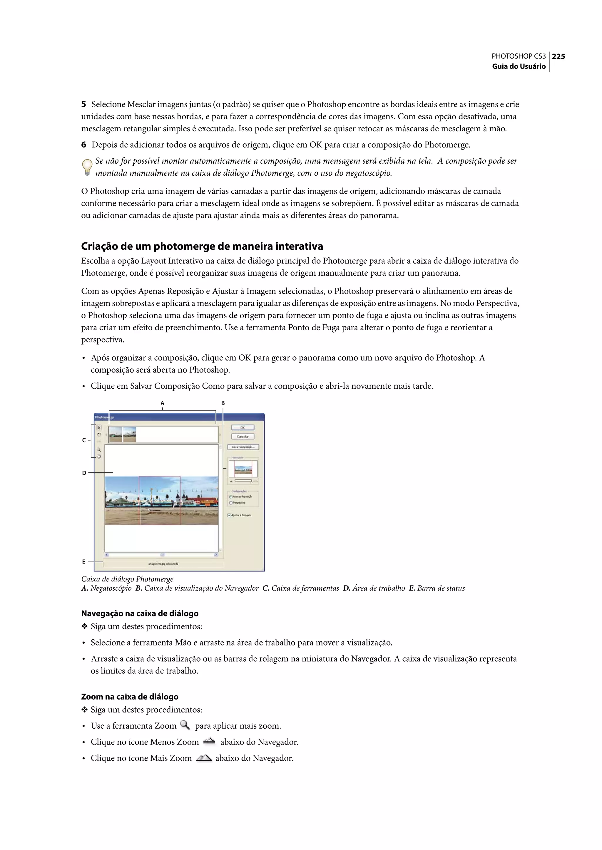 PHOTOSHOP CS3 225
                                                                                                                       Guia do Usuário




5 Selecione Mesclar imagens juntas (o padrão) se quiser que o Photoshop encontre as bordas ideais entre as imagens e crie
unidades com base nessas bordas, e para fazer a correspondência de cores das imagens. Com essa opção desativada, uma
mesclagem retangular simples é executada. Isso pode ser preferível se quiser retocar as máscaras de mesclagem à mão.
6 Depois de adicionar todos os arquivos de origem, clique em OK para criar a composição do Photomerge.
     Se não for possível montar automaticamente a composição, uma mensagem será exibida na tela. A composição pode ser
     montada manualmente na caixa de diálogo Photomerge, com o uso do negatoscópio.

O Photoshop cria uma imagem de várias camadas a partir das imagens de origem, adicionando máscaras de camada
conforme necessário para criar a mesclagem ideal onde as imagens se sobrepõem. É possível editar as máscaras de camada
ou adicionar camadas de ajuste para ajustar ainda mais as diferentes áreas do panorama.


Criação de um photomerge de maneira interativa
Escolha a opção Layout Interativo na caixa de diálogo principal do Photomerge para abrir a caixa de diálogo interativa do
Photomerge, onde é possível reorganizar suas imagens de origem manualmente para criar um panorama.

Com as opções Apenas Reposição e Ajustar à Imagem selecionadas, o Photoshop preservará o alinhamento em áreas de
imagem sobrepostas e aplicará a mesclagem para igualar as diferenças de exposição entre as imagens. No modo Perspectiva,
o Photoshop seleciona uma das imagens de origem para fornecer um ponto de fuga e ajusta ou inclina as outras imagens
para criar um efeito de preenchimento. Use a ferramenta Ponto de Fuga para alterar o ponto de fuga e reorientar a
perspectiva.

• Após organizar a composição, clique em OK para gerar o panorama como um novo arquivo do Photoshop. A
    composição será aberta no Photoshop.
• Clique em Salvar Composição Como para salvar a composição e abri-la novamente mais tarde.
                        A                 B




C




D




E

Caixa de diálogo Photomerge
A. Negatoscópio B. Caixa de visualização do Navegador C. Caixa de ferramentas D. Área de trabalho E. Barra de status


Navegação na caixa de diálogo
❖ Siga um destes procedimentos:
• Selecione a ferramenta Mão e arraste na área de trabalho para mover a visualização.
• Arraste a caixa de visualização ou as barras de rolagem na miniatura do Navegador. A caixa de visualização representa
    os limites da área de trabalho.

Zoom na caixa de diálogo
❖ Siga um destes procedimentos:
• Use a ferramenta Zoom           para aplicar mais zoom.
• Clique no ícone Menos Zoom              abaixo do Navegador.
• Clique no ícone Mais Zoom             abaixo do Navegador.
 