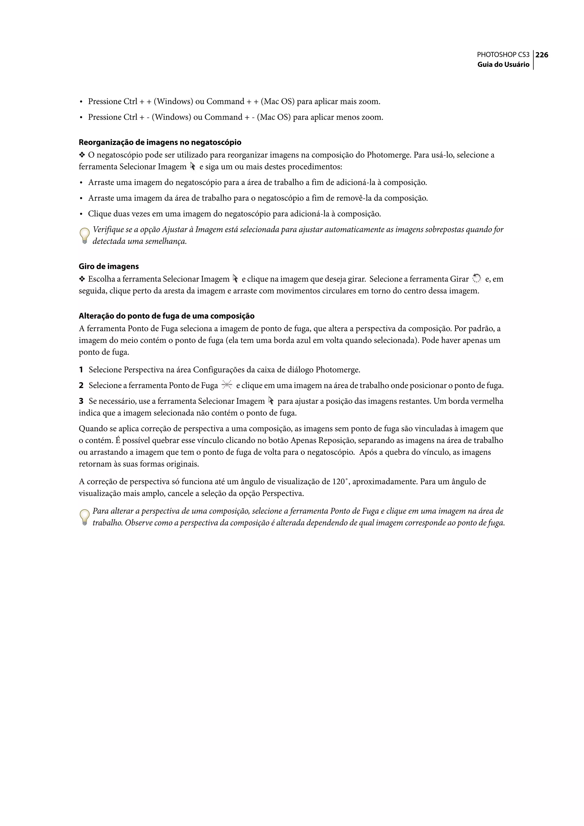 PHOTOSHOP CS3 226
                                                                                                                Guia do Usuário




• Pressione Ctrl + + (Windows) ou Command + + (Mac OS) para aplicar mais zoom.
• Pressione Ctrl + - (Windows) ou Command + - (Mac OS) para aplicar menos zoom.

Reorganização de imagens no negatoscópio
❖ O negatoscópio pode ser utilizado para reorganizar imagens na composição do Photomerge. Para usá-lo, selecione a
ferramenta Selecionar Imagem e siga um ou mais destes procedimentos:
• Arraste uma imagem do negatoscópio para a área de trabalho a fim de adicioná-la à composição.
• Arraste uma imagem da área de trabalho para o negatoscópio a fim de removê-la da composição.
• Clique duas vezes em uma imagem do negatoscópio para adicioná-la à composição.
   Verifique se a opção Ajustar à Imagem está selecionada para ajustar automaticamente as imagens sobrepostas quando for
   detectada uma semelhança.

Giro de imagens
❖ Escolha a ferramenta Selecionar Imagem e clique na imagem que deseja girar. Selecione a ferramenta Girar     e, em
seguida, clique perto da aresta da imagem e arraste com movimentos circulares em torno do centro dessa imagem.

Alteração do ponto de fuga de uma composição
A ferramenta Ponto de Fuga seleciona a imagem de ponto de fuga, que altera a perspectiva da composição. Por padrão, a
imagem do meio contém o ponto de fuga (ela tem uma borda azul em volta quando selecionada). Pode haver apenas um
ponto de fuga.

1 Selecione Perspectiva na área Configurações da caixa de diálogo Photomerge.
2 Selecione a ferramenta Ponto de Fuga     e clique em uma imagem na área de trabalho onde posicionar o ponto de fuga.
3 Se necessário, use a ferramenta Selecionar Imagem para ajustar a posição das imagens restantes. Um borda vermelha
indica que a imagem selecionada não contém o ponto de fuga.
Quando se aplica correção de perspectiva a uma composição, as imagens sem ponto de fuga são vinculadas à imagem que
o contém. É possível quebrar esse vínculo clicando no botão Apenas Reposição, separando as imagens na área de trabalho
ou arrastando a imagem que tem o ponto de fuga de volta para o negatoscópio. Após a quebra do vínculo, as imagens
retornam às suas formas originais.

A correção de perspectiva só funciona até um ângulo de visualização de 120˚, aproximadamente. Para um ângulo de
visualização mais amplo, cancele a seleção da opção Perspectiva.

   Para alterar a perspectiva de uma composição, selecione a ferramenta Ponto de Fuga e clique em uma imagem na área de
   trabalho. Observe como a perspectiva da composição é alterada dependendo de qual imagem corresponde ao ponto de fuga.
 