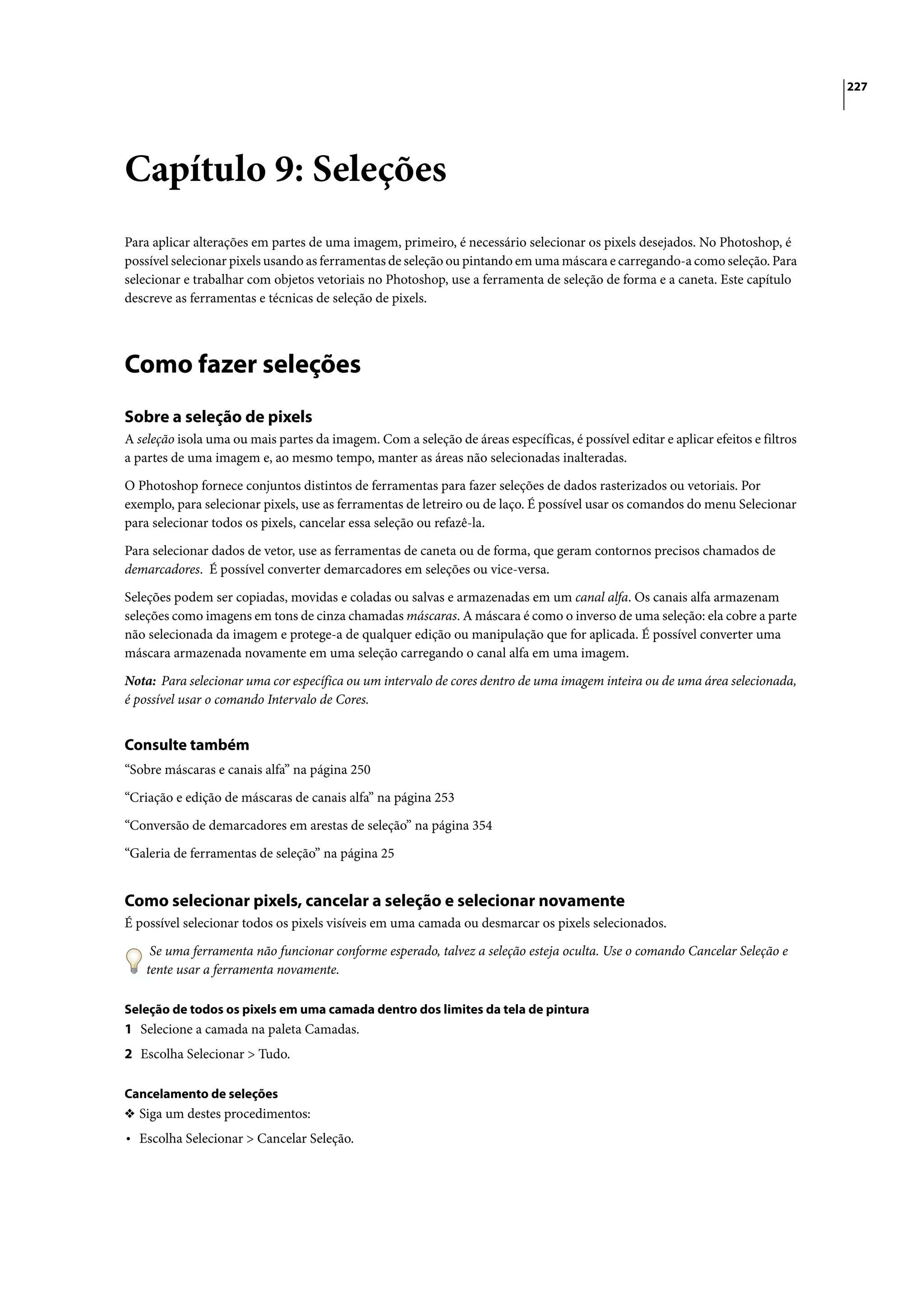 227




Capítulo 9: Seleções
Para aplicar alterações em partes de uma imagem, primeiro, é necessário selecionar os pixels desejados. No Photoshop, é
possível selecionar pixels usando as ferramentas de seleção ou pintando em uma máscara e carregando-a como seleção. Para
selecionar e trabalhar com objetos vetoriais no Photoshop, use a ferramenta de seleção de forma e a caneta. Este capítulo
descreve as ferramentas e técnicas de seleção de pixels.




Como fazer seleções
Sobre a seleção de pixels
A seleção isola uma ou mais partes da imagem. Com a seleção de áreas específicas, é possível editar e aplicar efeitos e filtros
a partes de uma imagem e, ao mesmo tempo, manter as áreas não selecionadas inalteradas.

O Photoshop fornece conjuntos distintos de ferramentas para fazer seleções de dados rasterizados ou vetoriais. Por
exemplo, para selecionar pixels, use as ferramentas de letreiro ou de laço. É possível usar os comandos do menu Selecionar
para selecionar todos os pixels, cancelar essa seleção ou refazê-la.

Para selecionar dados de vetor, use as ferramentas de caneta ou de forma, que geram contornos precisos chamados de
demarcadores. É possível converter demarcadores em seleções ou vice-versa.

Seleções podem ser copiadas, movidas e coladas ou salvas e armazenadas em um canal alfa. Os canais alfa armazenam
seleções como imagens em tons de cinza chamadas máscaras. A máscara é como o inverso de uma seleção: ela cobre a parte
não selecionada da imagem e protege-a de qualquer edição ou manipulação que for aplicada. É possível converter uma
máscara armazenada novamente em uma seleção carregando o canal alfa em uma imagem.
Nota: Para selecionar uma cor específica ou um intervalo de cores dentro de uma imagem inteira ou de uma área selecionada,
é possível usar o comando Intervalo de Cores.


Consulte também
“Sobre máscaras e canais alfa” na página 250
“Criação e edição de máscaras de canais alfa” na página 253

“Conversão de demarcadores em arestas de seleção” na página 354

“Galeria de ferramentas de seleção” na página 25


Como selecionar pixels, cancelar a seleção e selecionar novamente
É possível selecionar todos os pixels visíveis em uma camada ou desmarcar os pixels selecionados.

     Se uma ferramenta não funcionar conforme esperado, talvez a seleção esteja oculta. Use o comando Cancelar Seleção e
    tente usar a ferramenta novamente.

Seleção de todos os pixels em uma camada dentro dos limites da tela de pintura
1 Selecione a camada na paleta Camadas.
2 Escolha Selecionar > Tudo.

Cancelamento de seleções
❖ Siga um destes procedimentos:
• Escolha Selecionar > Cancelar Seleção.
 