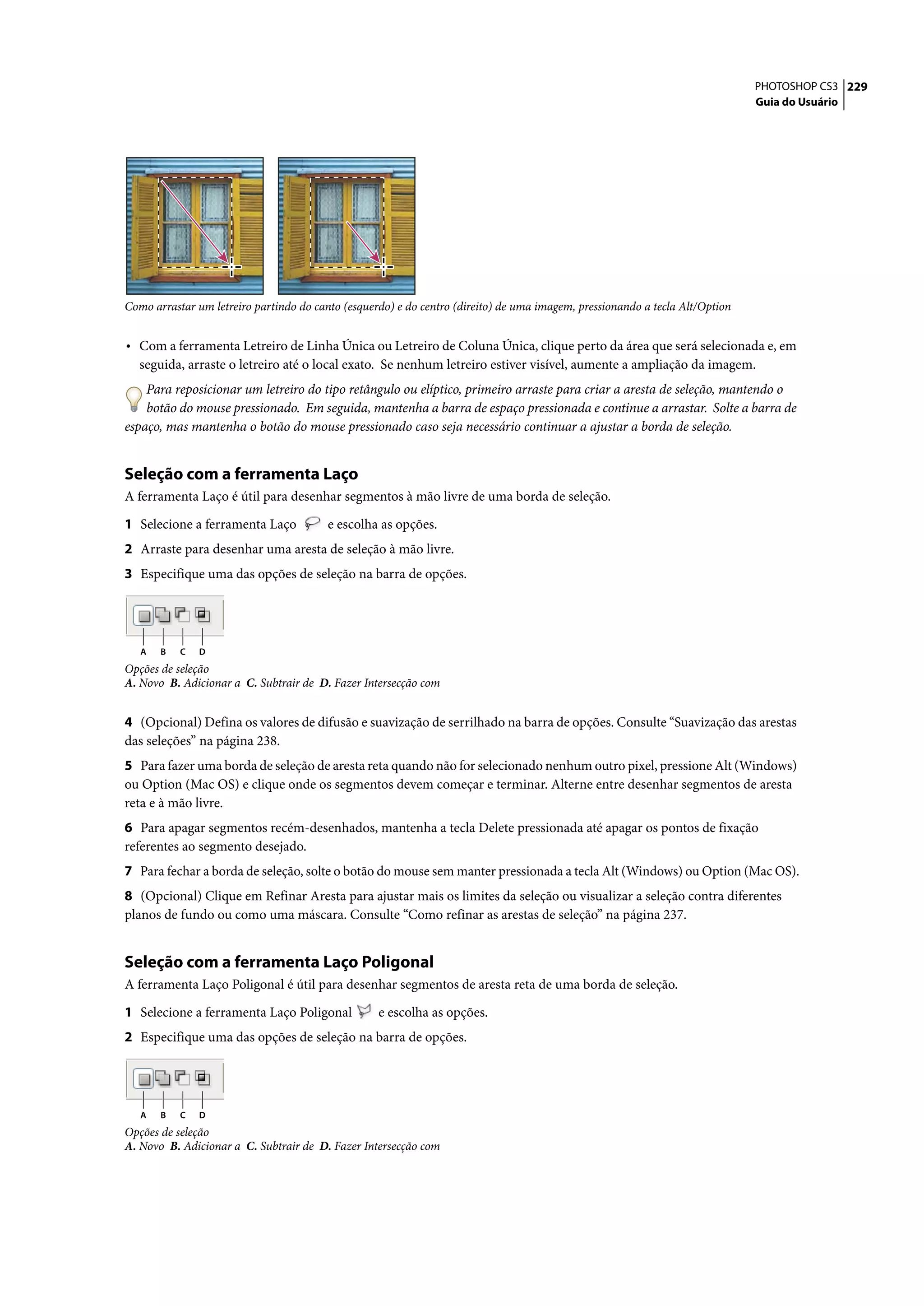 PHOTOSHOP CS3 229
                                                                                                                              Guia do Usuário




Como arrastar um letreiro partindo do canto (esquerdo) e do centro (direito) de uma imagem, pressionando a tecla Alt/Option


• Com a ferramenta Letreiro de Linha Única ou Letreiro de Coluna Única, clique perto da área que será selecionada e, em
  seguida, arraste o letreiro até o local exato. Se nenhum letreiro estiver visível, aumente a ampliação da imagem.
    Para reposicionar um letreiro do tipo retângulo ou elíptico, primeiro arraste para criar a aresta de seleção, mantendo o
    botão do mouse pressionado. Em seguida, mantenha a barra de espaço pressionada e continue a arrastar. Solte a barra de
espaço, mas mantenha o botão do mouse pressionado caso seja necessário continuar a ajustar a borda de seleção.


Seleção com a ferramenta Laço
A ferramenta Laço é útil para desenhar segmentos à mão livre de uma borda de seleção.

1 Selecione a ferramenta Laço            e escolha as opções.
2 Arraste para desenhar uma aresta de seleção à mão livre.
3 Especifique uma das opções de seleção na barra de opções.




   A   B   C   D
Opções de seleção
A. Novo B. Adicionar a C. Subtrair de D. Fazer Intersecção com


4 (Opcional) Defina os valores de difusão e suavização de serrilhado na barra de opções. Consulte “Suavização das arestas
das seleções” na página 238.
5 Para fazer uma borda de seleção de aresta reta quando não for selecionado nenhum outro pixel, pressione Alt (Windows)
ou Option (Mac OS) e clique onde os segmentos devem começar e terminar. Alterne entre desenhar segmentos de aresta
reta e à mão livre.
6 Para apagar segmentos recém-desenhados, mantenha a tecla Delete pressionada até apagar os pontos de fixação
referentes ao segmento desejado.
7 Para fechar a borda de seleção, solte o botão do mouse sem manter pressionada a tecla Alt (Windows) ou Option (Mac OS).
8 (Opcional) Clique em Refinar Aresta para ajustar mais os limites da seleção ou visualizar a seleção contra diferentes
planos de fundo ou como uma máscara. Consulte “Como refinar as arestas de seleção” na página 237.


Seleção com a ferramenta Laço Poligonal
A ferramenta Laço Poligonal é útil para desenhar segmentos de aresta reta de uma borda de seleção.

1 Selecione a ferramenta Laço Poligonal            e escolha as opções.
2 Especifique uma das opções de seleção na barra de opções.




   A   B   C   D
Opções de seleção
A. Novo B. Adicionar a C. Subtrair de D. Fazer Intersecção com
 