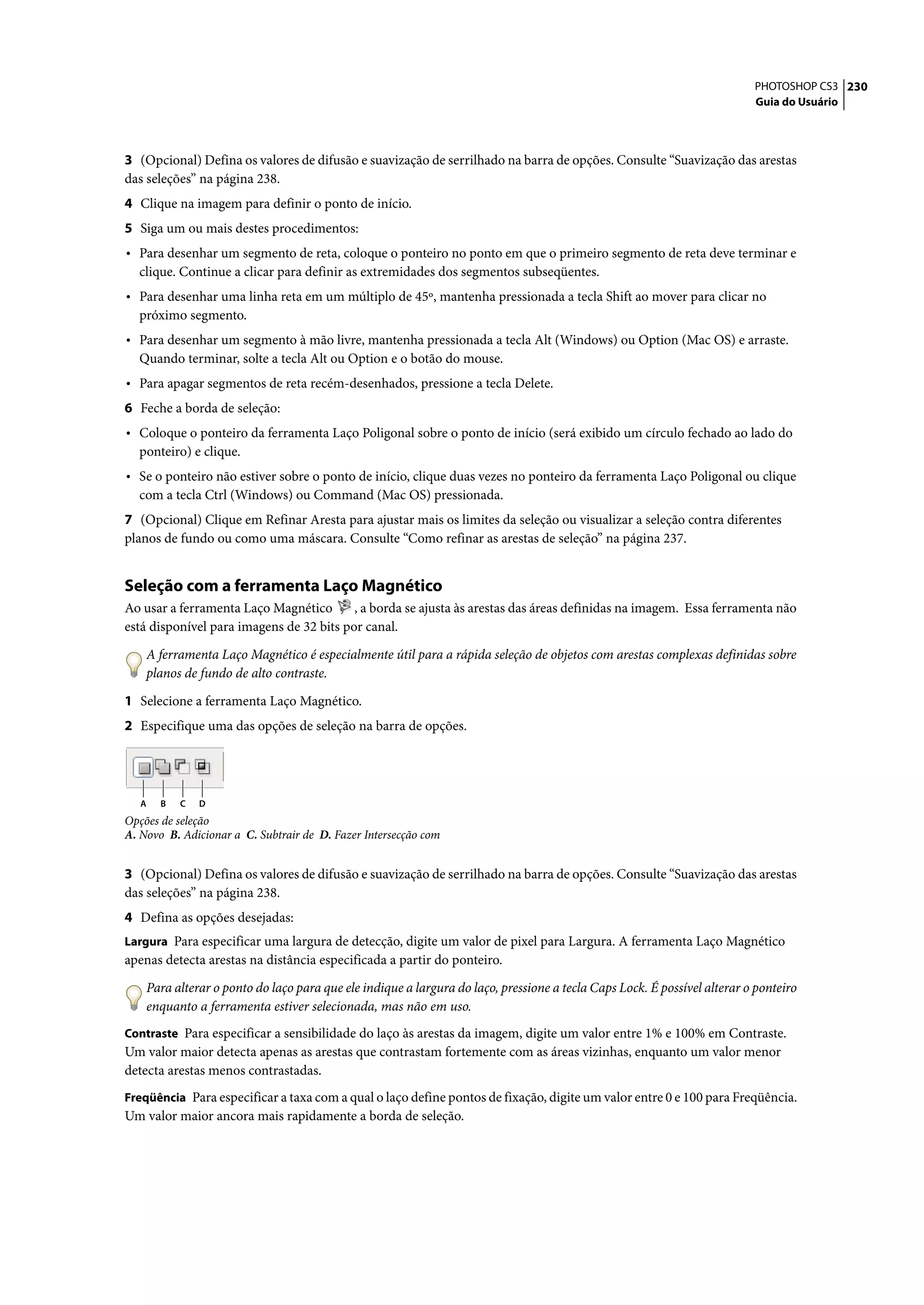 PHOTOSHOP CS3 230
                                                                                                                          Guia do Usuário




3 (Opcional) Defina os valores de difusão e suavização de serrilhado na barra de opções. Consulte “Suavização das arestas
das seleções” na página 238.
4 Clique na imagem para definir o ponto de início.
5 Siga um ou mais destes procedimentos:
• Para desenhar um segmento de reta, coloque o ponteiro no ponto em que o primeiro segmento de reta deve terminar e
  clique. Continue a clicar para definir as extremidades dos segmentos subseqüentes.
• Para desenhar uma linha reta em um múltiplo de 45º, mantenha pressionada a tecla Shift ao mover para clicar no
  próximo segmento.
• Para desenhar um segmento à mão livre, mantenha pressionada a tecla Alt (Windows) ou Option (Mac OS) e arraste.
  Quando terminar, solte a tecla Alt ou Option e o botão do mouse.
• Para apagar segmentos de reta recém-desenhados, pressione a tecla Delete.
6 Feche a borda de seleção:
• Coloque o ponteiro da ferramenta Laço Poligonal sobre o ponto de início (será exibido um círculo fechado ao lado do
  ponteiro) e clique.
• Se o ponteiro não estiver sobre o ponto de início, clique duas vezes no ponteiro da ferramenta Laço Poligonal ou clique
  com a tecla Ctrl (Windows) ou Command (Mac OS) pressionada.
7 (Opcional) Clique em Refinar Aresta para ajustar mais os limites da seleção ou visualizar a seleção contra diferentes
planos de fundo ou como uma máscara. Consulte “Como refinar as arestas de seleção” na página 237.


Seleção com a ferramenta Laço Magnético
Ao usar a ferramenta Laço Magnético       , a borda se ajusta às arestas das áreas definidas na imagem. Essa ferramenta não
está disponível para imagens de 32 bits por canal.

    A ferramenta Laço Magnético é especialmente útil para a rápida seleção de objetos com arestas complexas definidas sobre
    planos de fundo de alto contraste.

1 Selecione a ferramenta Laço Magnético.
2 Especifique uma das opções de seleção na barra de opções.




   A   B   C   D
Opções de seleção
A. Novo B. Adicionar a C. Subtrair de D. Fazer Intersecção com


3 (Opcional) Defina os valores de difusão e suavização de serrilhado na barra de opções. Consulte “Suavização das arestas
das seleções” na página 238.
4 Defina as opções desejadas:
Largura Para especificar uma largura de detecção, digite um valor de pixel para Largura. A ferramenta Laço Magnético
apenas detecta arestas na distância especificada a partir do ponteiro.

    Para alterar o ponto do laço para que ele indique a largura do laço, pressione a tecla Caps Lock. É possível alterar o ponteiro
    enquanto a ferramenta estiver selecionada, mas não em uso.
Contraste Para especificar a sensibilidade do laço às arestas da imagem, digite um valor entre 1% e 100% em Contraste.
Um valor maior detecta apenas as arestas que contrastam fortemente com as áreas vizinhas, enquanto um valor menor
detecta arestas menos contrastadas.
Freqüência Para especificar a taxa com a qual o laço define pontos de fixação, digite um valor entre 0 e 100 para Freqüência.
Um valor maior ancora mais rapidamente a borda de seleção.
 