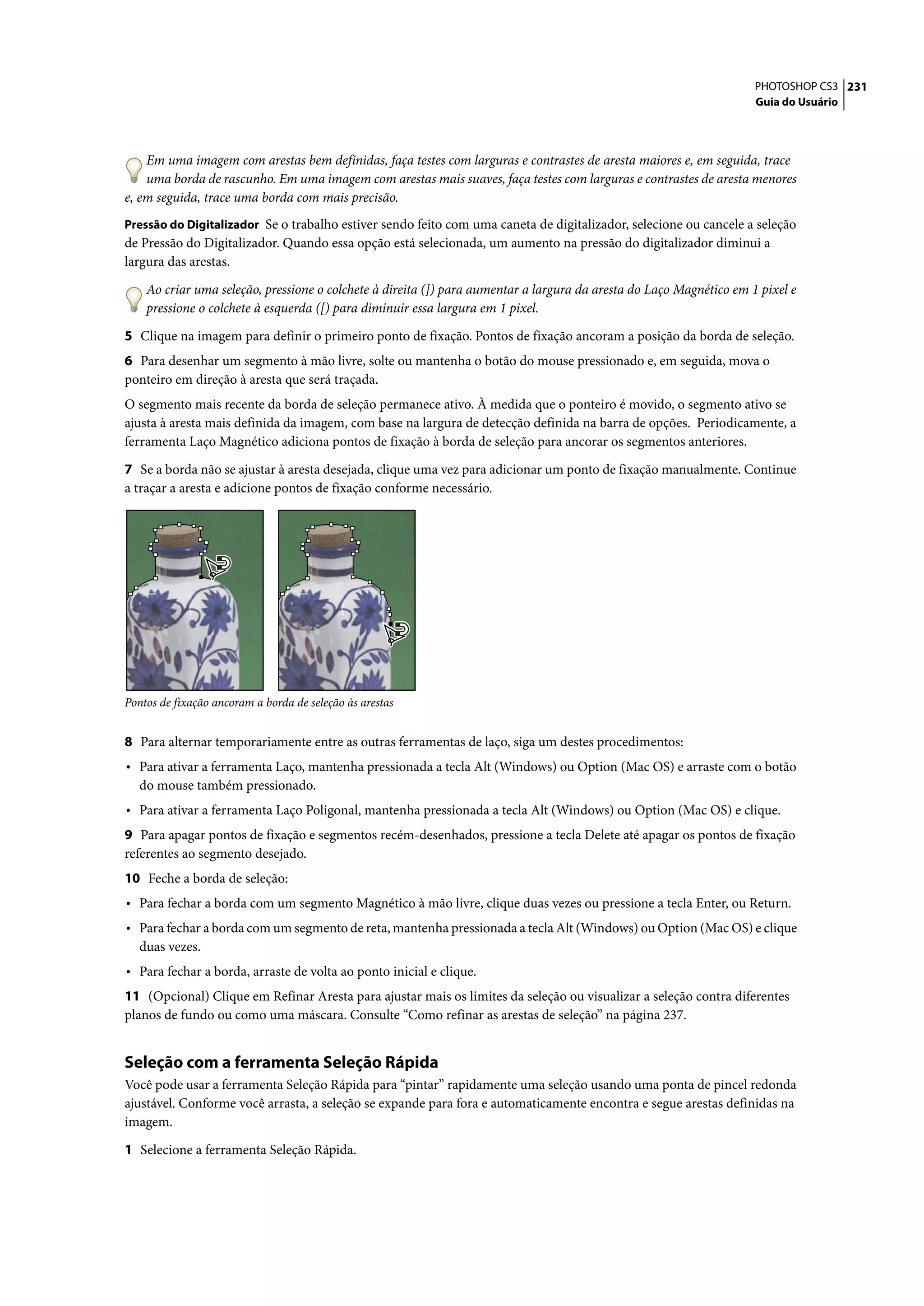 PHOTOSHOP CS3 231
                                                                                                                     Guia do Usuário




    Em uma imagem com arestas bem definidas, faça testes com larguras e contrastes de aresta maiores e, em seguida, trace
    uma borda de rascunho. Em uma imagem com arestas mais suaves, faça testes com larguras e contrastes de aresta menores
e, em seguida, trace uma borda com mais precisão.
Pressão do Digitalizador Se o trabalho estiver sendo feito com uma caneta de digitalizador, selecione ou cancele a seleção
de Pressão do Digitalizador. Quando essa opção está selecionada, um aumento na pressão do digitalizador diminui a
largura das arestas.

    Ao criar uma seleção, pressione o colchete à direita (]) para aumentar a largura da aresta do Laço Magnético em 1 pixel e
    pressione o colchete à esquerda ([) para diminuir essa largura em 1 pixel.

5 Clique na imagem para definir o primeiro ponto de fixação. Pontos de fixação ancoram a posição da borda de seleção.
6 Para desenhar um segmento à mão livre, solte ou mantenha o botão do mouse pressionado e, em seguida, mova o
ponteiro em direção à aresta que será traçada.
O segmento mais recente da borda de seleção permanece ativo. À medida que o ponteiro é movido, o segmento ativo se
ajusta à aresta mais definida da imagem, com base na largura de detecção definida na barra de opções. Periodicamente, a
ferramenta Laço Magnético adiciona pontos de fixação à borda de seleção para ancorar os segmentos anteriores.

7 Se a borda não se ajustar à aresta desejada, clique uma vez para adicionar um ponto de fixação manualmente. Continue
a traçar a aresta e adicione pontos de fixação conforme necessário.




Pontos de fixação ancoram a borda de seleção às arestas


8 Para alternar temporariamente entre as outras ferramentas de laço, siga um destes procedimentos:
• Para ativar a ferramenta Laço, mantenha pressionada a tecla Alt (Windows) ou Option (Mac OS) e arraste com o botão
   do mouse também pressionado.
• Para ativar a ferramenta Laço Poligonal, mantenha pressionada a tecla Alt (Windows) ou Option (Mac OS) e clique.
9 Para apagar pontos de fixação e segmentos recém-desenhados, pressione a tecla Delete até apagar os pontos de fixação
referentes ao segmento desejado.
10 Feche a borda de seleção:
• Para fechar a borda com um segmento Magnético à mão livre, clique duas vezes ou pressione a tecla Enter, ou Return.
• Para fechar a borda com um segmento de reta, mantenha pressionada a tecla Alt (Windows) ou Option (Mac OS) e clique
   duas vezes.
• Para fechar a borda, arraste de volta ao ponto inicial e clique.
11 (Opcional) Clique em Refinar Aresta para ajustar mais os limites da seleção ou visualizar a seleção contra diferentes
planos de fundo ou como uma máscara. Consulte “Como refinar as arestas de seleção” na página 237.


Seleção com a ferramenta Seleção Rápida
Você pode usar a ferramenta Seleção Rápida para “pintar” rapidamente uma seleção usando uma ponta de pincel redonda
ajustável. Conforme você arrasta, a seleção se expande para fora e automaticamente encontra e segue arestas definidas na
imagem.

1 Selecione a ferramenta Seleção Rápida.
 