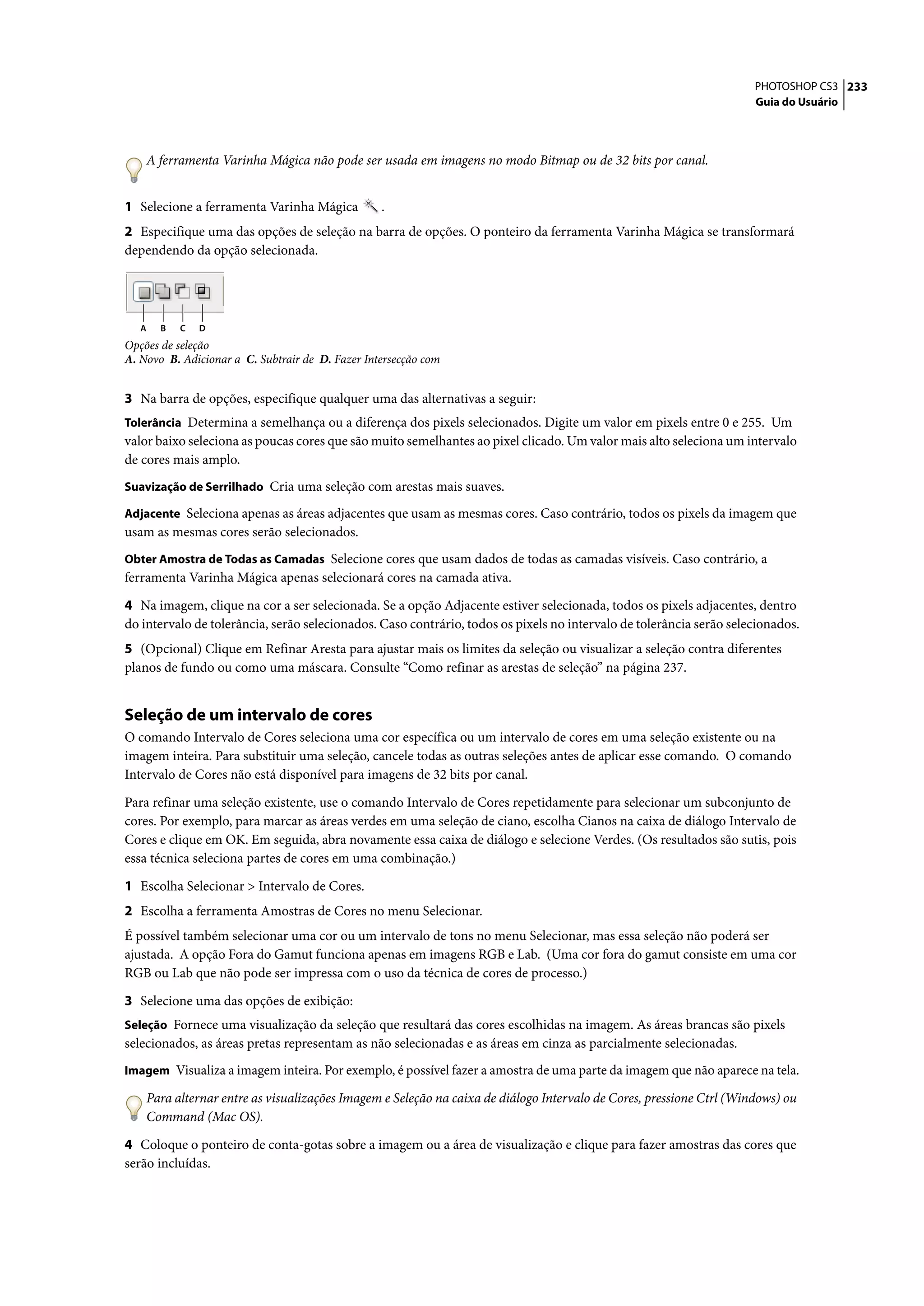 PHOTOSHOP CS3 233
                                                                                                                     Guia do Usuário




    A ferramenta Varinha Mágica não pode ser usada em imagens no modo Bitmap ou de 32 bits por canal.


1 Selecione a ferramenta Varinha Mágica           .
2 Especifique uma das opções de seleção na barra de opções. O ponteiro da ferramenta Varinha Mágica se transformará
dependendo da opção selecionada.




   A   B   C   D
Opções de seleção
A. Novo B. Adicionar a C. Subtrair de D. Fazer Intersecção com


3 Na barra de opções, especifique qualquer uma das alternativas a seguir:
Tolerância Determina a semelhança ou a diferença dos pixels selecionados. Digite um valor em pixels entre 0 e 255. Um
valor baixo seleciona as poucas cores que são muito semelhantes ao pixel clicado. Um valor mais alto seleciona um intervalo
de cores mais amplo.
Suavização de Serrilhado Cria uma seleção com arestas mais suaves.

Adjacente Seleciona apenas as áreas adjacentes que usam as mesmas cores. Caso contrário, todos os pixels da imagem que
usam as mesmas cores serão selecionados.
Obter Amostra de Todas as Camadas Selecione cores que usam dados de todas as camadas visíveis. Caso contrário, a
ferramenta Varinha Mágica apenas selecionará cores na camada ativa.

4 Na imagem, clique na cor a ser selecionada. Se a opção Adjacente estiver selecionada, todos os pixels adjacentes, dentro
do intervalo de tolerância, serão selecionados. Caso contrário, todos os pixels no intervalo de tolerância serão selecionados.
5 (Opcional) Clique em Refinar Aresta para ajustar mais os limites da seleção ou visualizar a seleção contra diferentes
planos de fundo ou como uma máscara. Consulte “Como refinar as arestas de seleção” na página 237.


Seleção de um intervalo de cores
O comando Intervalo de Cores seleciona uma cor específica ou um intervalo de cores em uma seleção existente ou na
imagem inteira. Para substituir uma seleção, cancele todas as outras seleções antes de aplicar esse comando. O comando
Intervalo de Cores não está disponível para imagens de 32 bits por canal.

Para refinar uma seleção existente, use o comando Intervalo de Cores repetidamente para selecionar um subconjunto de
cores. Por exemplo, para marcar as áreas verdes em uma seleção de ciano, escolha Cianos na caixa de diálogo Intervalo de
Cores e clique em OK. Em seguida, abra novamente essa caixa de diálogo e selecione Verdes. (Os resultados são sutis, pois
essa técnica seleciona partes de cores em uma combinação.)

1 Escolha Selecionar > Intervalo de Cores.
2 Escolha a ferramenta Amostras de Cores no menu Selecionar.
É possível também selecionar uma cor ou um intervalo de tons no menu Selecionar, mas essa seleção não poderá ser
ajustada. A opção Fora do Gamut funciona apenas em imagens RGB e Lab. (Uma cor fora do gamut consiste em uma cor
RGB ou Lab que não pode ser impressa com o uso da técnica de cores de processo.)

3 Selecione uma das opções de exibição:
Seleção Fornece uma visualização da seleção que resultará das cores escolhidas na imagem. As áreas brancas são pixels
selecionados, as áreas pretas representam as não selecionadas e as áreas em cinza as parcialmente selecionadas.
Imagem Visualiza a imagem inteira. Por exemplo, é possível fazer a amostra de uma parte da imagem que não aparece na tela.

    Para alternar entre as visualizações Imagem e Seleção na caixa de diálogo Intervalo de Cores, pressione Ctrl (Windows) ou
    Command (Mac OS).

4 Coloque o ponteiro de conta-gotas sobre a imagem ou a área de visualização e clique para fazer amostras das cores que
serão incluídas.
 