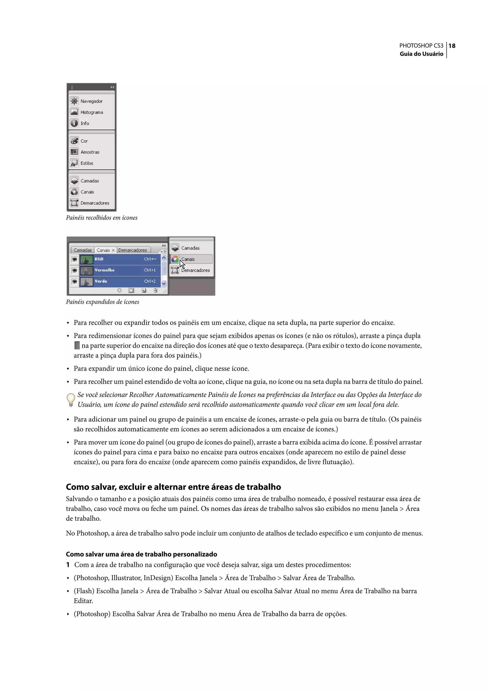 PHOTOSHOP CS3 18
                                                                                                                     Guia do Usuário




Painéis recolhidos em ícones




Painéis expandidos de ícones


• Para recolher ou expandir todos os painéis em um encaixe, clique na seta dupla, na parte superior do encaixe.
• Para redimensionar ícones do painel para que sejam exibidos apenas os ícones (e não os rótulos), arraste a pinça dupla
      na parte superior do encaixe na direção dos ícones até que o texto desapareça. (Para exibir o texto do ícone novamente,
   arraste a pinça dupla para fora dos painéis.)
• Para expandir um único ícone do painel, clique nesse ícone.
• Para recolher um painel estendido de volta ao ícone, clique na guia, no ícone ou na seta dupla na barra de título do painel.
    Se você selecionar Recolher Automaticamente Painéis de Ícones na preferências da Interface ou das Opções da Interface do
    Usuário, um ícone do painel estendido será recolhido automaticamente quando você clicar em um local fora dele.

• Para adicionar um painel ou grupo de painéis a um encaixe de ícones, arraste-o pela guia ou barra de título. (Os painéis
   são recolhidos automaticamente em ícones ao serem adicionados a um encaixe de ícones.)
• Para mover um ícone do painel (ou grupo de ícones do painel), arraste a barra exibida acima do ícone. É possível arrastar
   ícones do painel para cima e para baixo no encaixe para outros encaixes (onde aparecem no estilo de painel desse
   encaixe), ou para fora do encaixe (onde aparecem como painéis expandidos, de livre flutuação).


Como salvar, excluir e alternar entre áreas de trabalho
Salvando o tamanho e a posição atuais dos painéis como uma área de trabalho nomeado, é possível restaurar essa área de
trabalho, caso você mova ou feche um painel. Os nomes das áreas de trabalho salvos são exibidos no menu Janela > Área
de trabalho.

No Photoshop, a área de trabalho salvo pode incluir um conjunto de atalhos de teclado específico e um conjunto de menus.

Como salvar uma área de trabalho personalizado
1 Com a área de trabalho na configuração que você deseja salvar, siga um destes procedimentos:
• (Photoshop, Illustrator, InDesign) Escolha Janela > Área de Trabalho > Salvar Área de Trabalho.
• (Flash) Escolha Janela > Área de Trabalho > Salvar Atual ou escolha Salvar Atual no menu Área de Trabalho na barra
   Editar.
• (Photoshop) Escolha Salvar Área de Trabalho no menu Área de Trabalho da barra de opções.
 