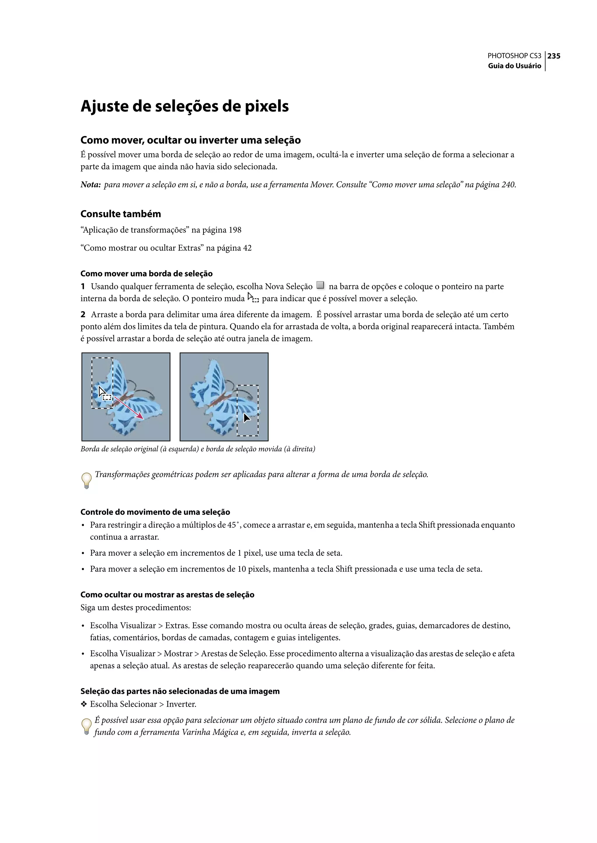 PHOTOSHOP CS3 235
                                                                                                                     Guia do Usuário




Ajuste de seleções de pixels
Como mover, ocultar ou inverter uma seleção
É possível mover uma borda de seleção ao redor de uma imagem, ocultá-la e inverter uma seleção de forma a selecionar a
parte da imagem que ainda não havia sido selecionada.

Nota: para mover a seleção em si, e não a borda, use a ferramenta Mover. Consulte “Como mover uma seleção” na página 240.


Consulte também
“Aplicação de transformações” na página 198

“Como mostrar ou ocultar Extras” na página 42

Como mover uma borda de seleção
1 Usando qualquer ferramenta de seleção, escolha Nova Seleção      na barra de opções e coloque o ponteiro na parte
interna da borda de seleção. O ponteiro muda    para indicar que é possível mover a seleção.
2 Arraste a borda para delimitar uma área diferente da imagem. É possível arrastar uma borda de seleção até um certo
ponto além dos limites da tela de pintura. Quando ela for arrastada de volta, a borda original reaparecerá intacta. Também
é possível arrastar a borda de seleção até outra janela de imagem.




Borda de seleção original (à esquerda) e borda de seleção movida (à direita)


    Transformações geométricas podem ser aplicadas para alterar a forma de uma borda de seleção.



Controle do movimento de uma seleção
• Para restringir a direção a múltiplos de 45˚, comece a arrastar e, em seguida, mantenha a tecla Shift pressionada enquanto
   continua a arrastar.
• Para mover a seleção em incrementos de 1 pixel, use uma tecla de seta.
• Para mover a seleção em incrementos de 10 pixels, mantenha a tecla Shift pressionada e use uma tecla de seta.

Como ocultar ou mostrar as arestas de seleção
Siga um destes procedimentos:

• Escolha Visualizar > Extras. Esse comando mostra ou oculta áreas de seleção, grades, guias, demarcadores de destino,
   fatias, comentários, bordas de camadas, contagem e guias inteligentes.
• Escolha Visualizar > Mostrar > Arestas de Seleção. Esse procedimento alterna a visualização das arestas de seleção e afeta
   apenas a seleção atual. As arestas de seleção reaparecerão quando uma seleção diferente for feita.

Seleção das partes não selecionadas de uma imagem
❖ Escolha Selecionar > Inverter.
    É possível usar essa opção para selecionar um objeto situado contra um plano de fundo de cor sólida. Selecione o plano de
    fundo com a ferramenta Varinha Mágica e, em seguida, inverta a seleção.
 