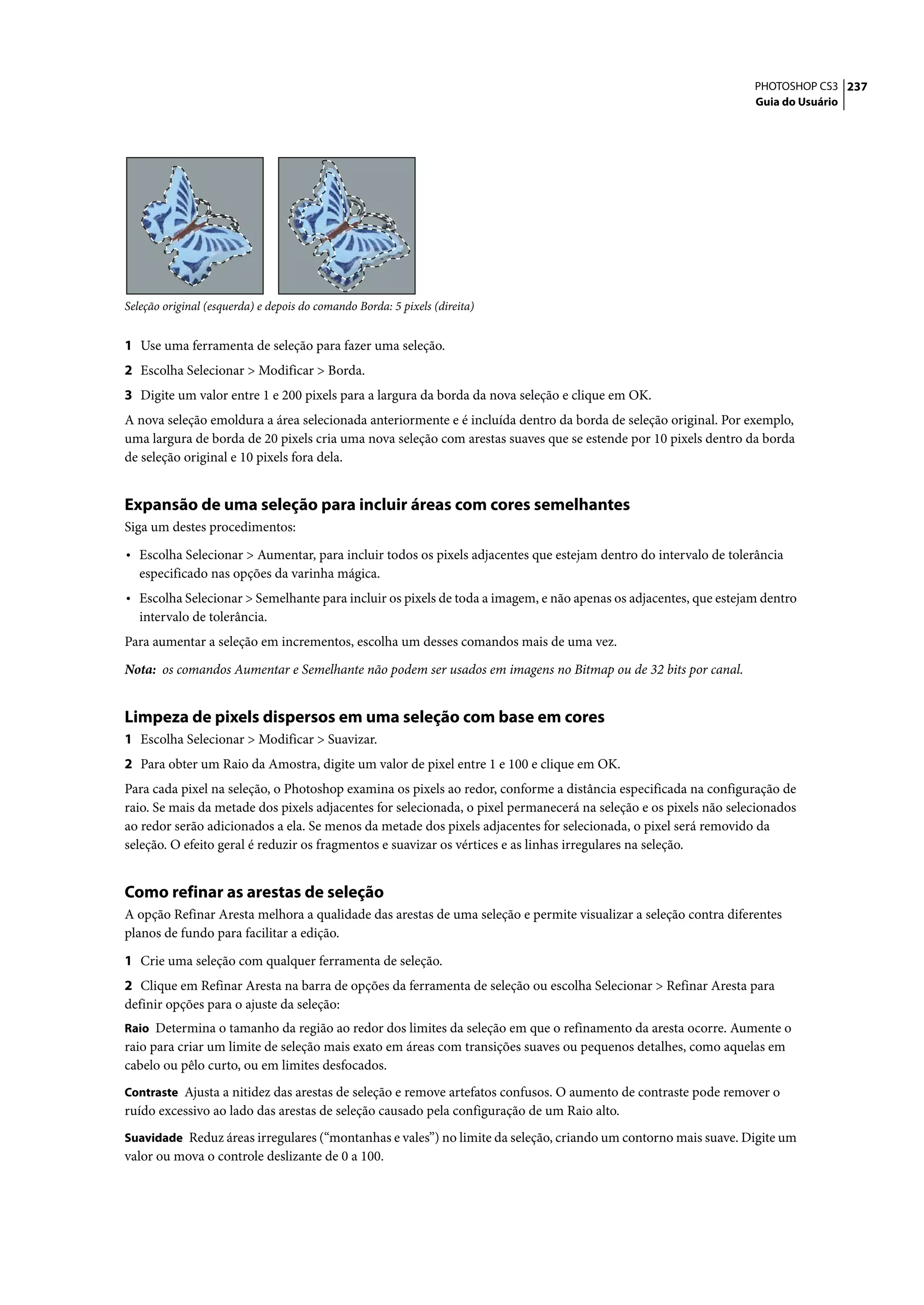 PHOTOSHOP CS3 237
                                                                                                                  Guia do Usuário




Seleção original (esquerda) e depois do comando Borda: 5 pixels (direita)


1 Use uma ferramenta de seleção para fazer uma seleção.
2 Escolha Selecionar > Modificar > Borda.
3 Digite um valor entre 1 e 200 pixels para a largura da borda da nova seleção e clique em OK.
A nova seleção emoldura a área selecionada anteriormente e é incluída dentro da borda de seleção original. Por exemplo,
uma largura de borda de 20 pixels cria uma nova seleção com arestas suaves que se estende por 10 pixels dentro da borda
de seleção original e 10 pixels fora dela.


Expansão de uma seleção para incluir áreas com cores semelhantes
Siga um destes procedimentos:

• Escolha Selecionar > Aumentar, para incluir todos os pixels adjacentes que estejam dentro do intervalo de tolerância
   especificado nas opções da varinha mágica.
• Escolha Selecionar > Semelhante para incluir os pixels de toda a imagem, e não apenas os adjacentes, que estejam dentro
   intervalo de tolerância.
Para aumentar a seleção em incrementos, escolha um desses comandos mais de uma vez.
Nota: os comandos Aumentar e Semelhante não podem ser usados em imagens no Bitmap ou de 32 bits por canal.


Limpeza de pixels dispersos em uma seleção com base em cores
1 Escolha Selecionar > Modificar > Suavizar.
2 Para obter um Raio da Amostra, digite um valor de pixel entre 1 e 100 e clique em OK.
Para cada pixel na seleção, o Photoshop examina os pixels ao redor, conforme a distância especificada na configuração de
raio. Se mais da metade dos pixels adjacentes for selecionada, o pixel permanecerá na seleção e os pixels não selecionados
ao redor serão adicionados a ela. Se menos da metade dos pixels adjacentes for selecionada, o pixel será removido da
seleção. O efeito geral é reduzir os fragmentos e suavizar os vértices e as linhas irregulares na seleção.


Como refinar as arestas de seleção
A opção Refinar Aresta melhora a qualidade das arestas de uma seleção e permite visualizar a seleção contra diferentes
planos de fundo para facilitar a edição.

1 Crie uma seleção com qualquer ferramenta de seleção.
2 Clique em Refinar Aresta na barra de opções da ferramenta de seleção ou escolha Selecionar > Refinar Aresta para
definir opções para o ajuste da seleção:
Raio Determina o tamanho da região ao redor dos limites da seleção em que o refinamento da aresta ocorre. Aumente o
raio para criar um limite de seleção mais exato em áreas com transições suaves ou pequenos detalhes, como aquelas em
cabelo ou pêlo curto, ou em limites desfocados.
Contraste Ajusta a nitidez das arestas de seleção e remove artefatos confusos. O aumento de contraste pode remover o
ruído excessivo ao lado das arestas de seleção causado pela configuração de um Raio alto.
Suavidade Reduz áreas irregulares (“montanhas e vales”) no limite da seleção, criando um contorno mais suave. Digite um
valor ou mova o controle deslizante de 0 a 100.
 