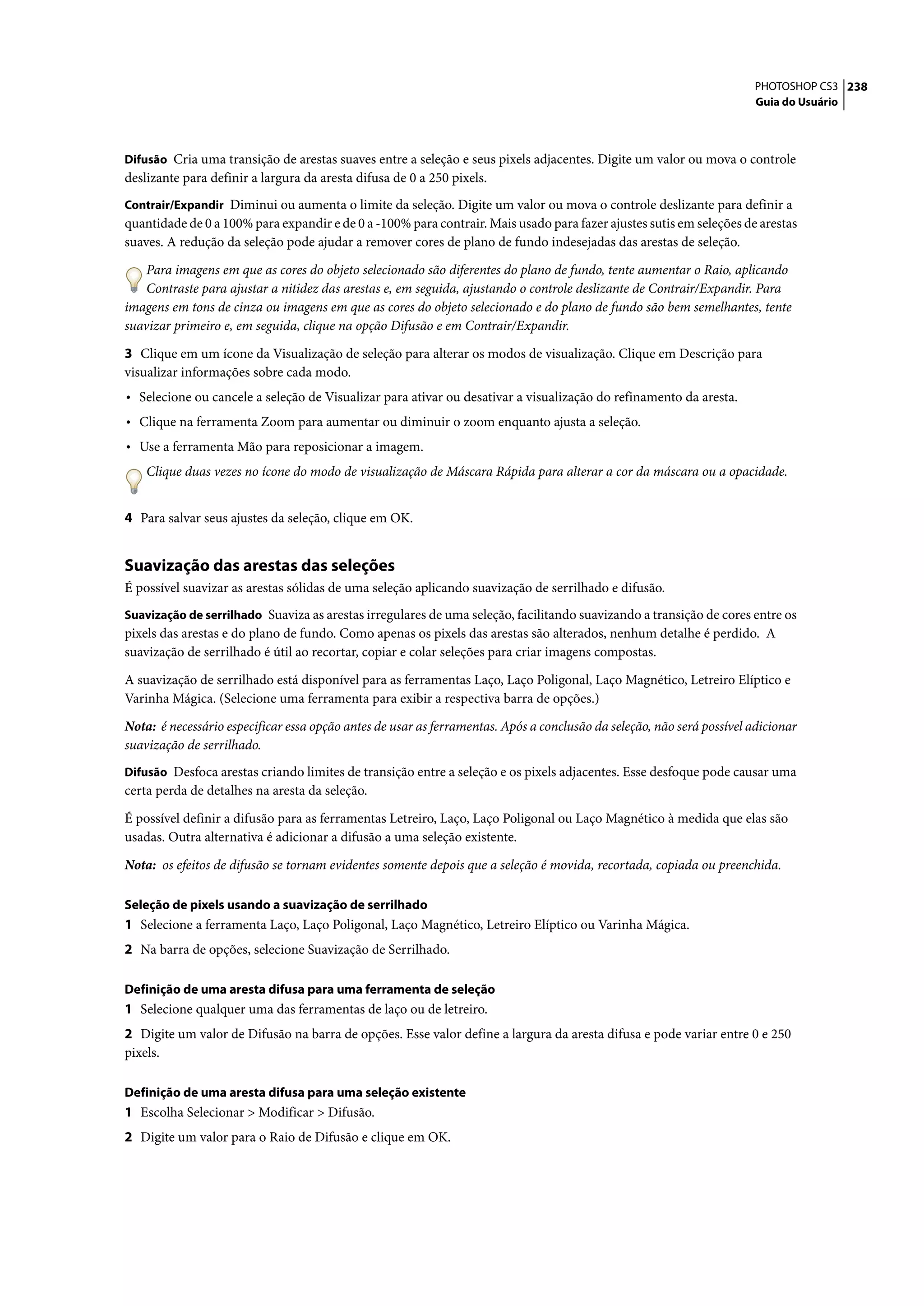 PHOTOSHOP CS3 238
                                                                                                                        Guia do Usuário



Difusão Cria uma transição de arestas suaves entre a seleção e seus pixels adjacentes. Digite um valor ou mova o controle
deslizante para definir a largura da aresta difusa de 0 a 250 pixels.
Contrair/Expandir Diminui ou aumenta o limite da seleção. Digite um valor ou mova o controle deslizante para definir a
quantidade de 0 a 100% para expandir e de 0 a -100% para contrair. Mais usado para fazer ajustes sutis em seleções de arestas
suaves. A redução da seleção pode ajudar a remover cores de plano de fundo indesejadas das arestas de seleção.

    Para imagens em que as cores do objeto selecionado são diferentes do plano de fundo, tente aumentar o Raio, aplicando
    Contraste para ajustar a nitidez das arestas e, em seguida, ajustando o controle deslizante de Contrair/Expandir. Para
imagens em tons de cinza ou imagens em que as cores do objeto selecionado e do plano de fundo são bem semelhantes, tente
suavizar primeiro e, em seguida, clique na opção Difusão e em Contrair/Expandir.

3 Clique em um ícone da Visualização de seleção para alterar os modos de visualização. Clique em Descrição para
visualizar informações sobre cada modo.
• Selecione ou cancele a seleção de Visualizar para ativar ou desativar a visualização do refinamento da aresta.
• Clique na ferramenta Zoom para aumentar ou diminuir o zoom enquanto ajusta a seleção.
• Use a ferramenta Mão para reposicionar a imagem.
    Clique duas vezes no ícone do modo de visualização de Máscara Rápida para alterar a cor da máscara ou a opacidade.


4 Para salvar seus ajustes da seleção, clique em OK.


Suavização das arestas das seleções
É possível suavizar as arestas sólidas de uma seleção aplicando suavização de serrilhado e difusão.
Suavização de serrilhado Suaviza as arestas irregulares de uma seleção, facilitando suavizando a transição de cores entre os
pixels das arestas e do plano de fundo. Como apenas os pixels das arestas são alterados, nenhum detalhe é perdido. A
suavização de serrilhado é útil ao recortar, copiar e colar seleções para criar imagens compostas.

A suavização de serrilhado está disponível para as ferramentas Laço, Laço Poligonal, Laço Magnético, Letreiro Elíptico e
Varinha Mágica. (Selecione uma ferramenta para exibir a respectiva barra de opções.)

Nota: é necessário especificar essa opção antes de usar as ferramentas. Após a conclusão da seleção, não será possível adicionar
suavização de serrilhado.
Difusão Desfoca arestas criando limites de transição entre a seleção e os pixels adjacentes. Esse desfoque pode causar uma
certa perda de detalhes na aresta da seleção.

É possível definir a difusão para as ferramentas Letreiro, Laço, Laço Poligonal ou Laço Magnético à medida que elas são
usadas. Outra alternativa é adicionar a difusão a uma seleção existente.

Nota: os efeitos de difusão se tornam evidentes somente depois que a seleção é movida, recortada, copiada ou preenchida.

Seleção de pixels usando a suavização de serrilhado
1 Selecione a ferramenta Laço, Laço Poligonal, Laço Magnético, Letreiro Elíptico ou Varinha Mágica.
2 Na barra de opções, selecione Suavização de Serrilhado.

Definição de uma aresta difusa para uma ferramenta de seleção
1 Selecione qualquer uma das ferramentas de laço ou de letreiro.
2 Digite um valor de Difusão na barra de opções. Esse valor define a largura da aresta difusa e pode variar entre 0 e 250
pixels.

Definição de uma aresta difusa para uma seleção existente
1 Escolha Selecionar > Modificar > Difusão.
2 Digite um valor para o Raio de Difusão e clique em OK.
 