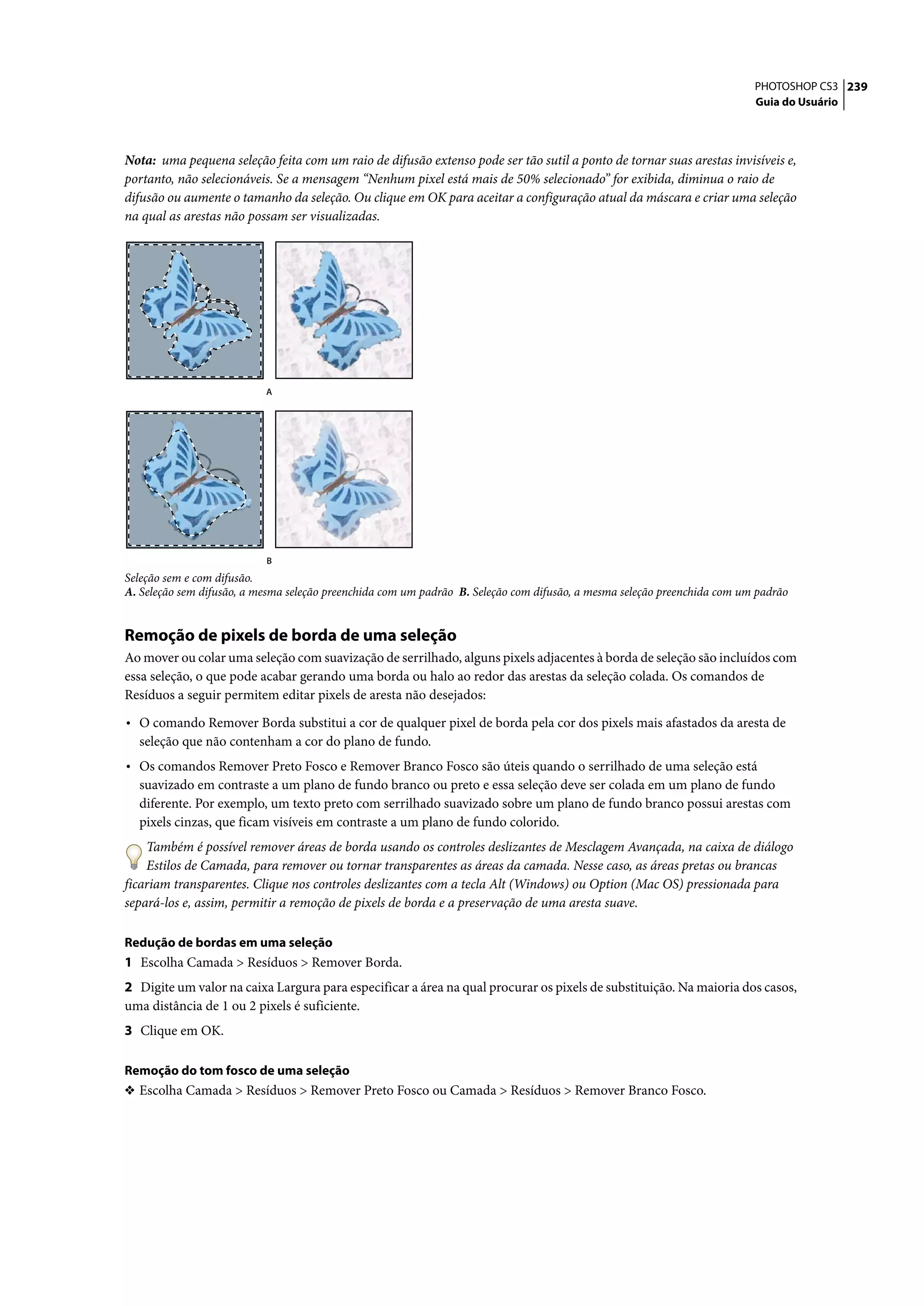 PHOTOSHOP CS3 239
                                                                                                                          Guia do Usuário




Nota: uma pequena seleção feita com um raio de difusão extenso pode ser tão sutil a ponto de tornar suas arestas invisíveis e,
portanto, não selecionáveis. Se a mensagem “Nenhum pixel está mais de 50% selecionado” for exibida, diminua o raio de
difusão ou aumente o tamanho da seleção. Ou clique em OK para aceitar a configuração atual da máscara e criar uma seleção
na qual as arestas não possam ser visualizadas.




                           A




                           B
Seleção sem e com difusão.
A. Seleção sem difusão, a mesma seleção preenchida com um padrão B. Seleção com difusão, a mesma seleção preenchida com um padrão


Remoção de pixels de borda de uma seleção
Ao mover ou colar uma seleção com suavização de serrilhado, alguns pixels adjacentes à borda de seleção são incluídos com
essa seleção, o que pode acabar gerando uma borda ou halo ao redor das arestas da seleção colada. Os comandos de
Resíduos a seguir permitem editar pixels de aresta não desejados:

• O comando Remover Borda substitui a cor de qualquer pixel de borda pela cor dos pixels mais afastados da aresta de
  seleção que não contenham a cor do plano de fundo.
• Os comandos Remover Preto Fosco e Remover Branco Fosco são úteis quando o serrilhado de uma seleção está
  suavizado em contraste a um plano de fundo branco ou preto e essa seleção deve ser colada em um plano de fundo
  diferente. Por exemplo, um texto preto com serrilhado suavizado sobre um plano de fundo branco possui arestas com
  pixels cinzas, que ficam visíveis em contraste a um plano de fundo colorido.
    Também é possível remover áreas de borda usando os controles deslizantes de Mesclagem Avançada, na caixa de diálogo
    Estilos de Camada, para remover ou tornar transparentes as áreas da camada. Nesse caso, as áreas pretas ou brancas
ficariam transparentes. Clique nos controles deslizantes com a tecla Alt (Windows) ou Option (Mac OS) pressionada para
separá-los e, assim, permitir a remoção de pixels de borda e a preservação de uma aresta suave.

Redução de bordas em uma seleção
1 Escolha Camada > Resíduos > Remover Borda.
2 Digite um valor na caixa Largura para especificar a área na qual procurar os pixels de substituição. Na maioria dos casos,
uma distância de 1 ou 2 pixels é suficiente.
3 Clique em OK.

Remoção do tom fosco de uma seleção
❖ Escolha Camada > Resíduos > Remover Preto Fosco ou Camada > Resíduos > Remover Branco Fosco.
 