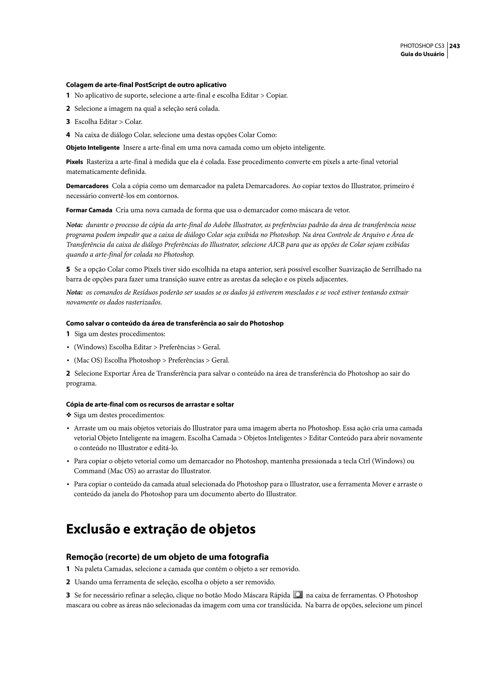 PHOTOSHOP CS3 243
                                                                                                                      Guia do Usuário




Colagem de arte-final PostScript de outro aplicativo
1 No aplicativo de suporte, selecione a arte-final e escolha Editar > Copiar.
2 Selecione a imagem na qual a seleção será colada.
3 Escolha Editar > Colar.
4 Na caixa de diálogo Colar, selecione uma destas opções Colar Como:
Objeto Inteligente Insere a arte-final em uma nova camada como um objeto inteligente.

Pixels Rasteriza a arte-final à medida que ela é colada. Esse procedimento converte em pixels a arte-final vetorial
matematicamente definida.
Demarcadores Cola a cópia como um demarcador na paleta Demarcadores. Ao copiar textos do Illustrator, primeiro é
necessário convertê-los em contornos.
Formar Camada Cria uma nova camada de forma que usa o demarcador como máscara de vetor.

Nota: durante o processo de cópia da arte-final do Adobe Illustrator, as preferências padrão da área de transferência nesse
programa podem impedir que a caixa de diálogo Colar seja exibida no Photoshop. Na área Controle de Arquivo e Área de
Transferência da caixa de diálogo Preferências do Illustrator, selecione AICB para que as opções de Colar sejam exibidas
quando a arte-final for colada no Photoshop.

5 Se a opção Colar como Pixels tiver sido escolhida na etapa anterior, será possível escolher Suavização de Serrilhado na
barra de opções para fazer uma transição suave entre as arestas da seleção e os pixels adjacentes.
Nota: os comandos de Resíduos poderão ser usados se os dados já estiverem mesclados e se você estiver tentando extrair
novamente os dados rasterizados.

Como salvar o conteúdo da área de transferência ao sair do Photoshop
1 Siga um destes procedimentos:
• (Windows) Escolha Editar > Preferências > Geral.
• (Mac OS) Escolha Photoshop > Preferências > Geral.
2 Selecione Exportar Área de Transferência para salvar o conteúdo na área de transferência do Photoshop ao sair do
programa.

Cópia de arte-final com os recursos de arrastar e soltar
❖ Siga um destes procedimentos:
• Arraste um ou mais objetos vetoriais do Illustrator para uma imagem aberta no Photoshop. Essa ação cria uma camada
  vetorial Objeto Inteligente na imagem. Escolha Camada > Objetos Inteligentes > Editar Conteúdo para abrir novamente
  o conteúdo no Illustrator e editá-lo.
• Para copiar o objeto vetorial como um demarcador no Photoshop, mantenha pressionada a tecla Ctrl (Windows) ou
  Command (Mac OS) ao arrastar do Illustrator.
• Para copiar o conteúdo da camada atual selecionada do Photoshop para o Illustrator, use a ferramenta Mover e arraste o
  conteúdo da janela do Photoshop para um documento aberto do Illustrator.




Exclusão e extração de objetos
Remoção (recorte) de um objeto de uma fotografia
1 Na paleta Camadas, selecione a camada que contém o objeto a ser removido.
2 Usando uma ferramenta de seleção, escolha o objeto a ser removido.
3 Se for necessário refinar a seleção, clique no botão Modo Máscara Rápida    na caixa de ferramentas. O Photoshop
mascara ou cobre as áreas não selecionadas da imagem com uma cor translúcida. Na barra de opções, selecione um pincel
 