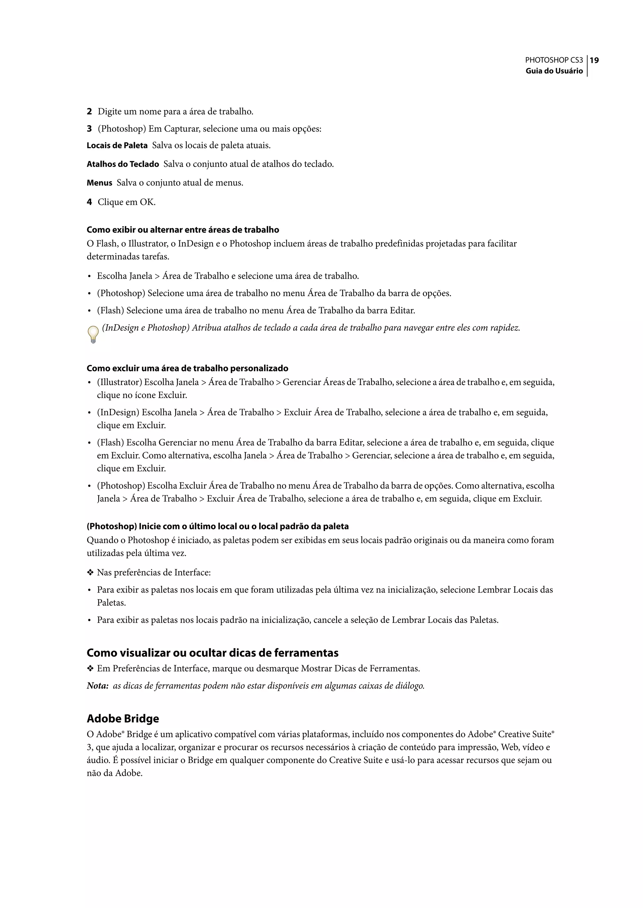 PHOTOSHOP CS3 19
                                                                                                                     Guia do Usuário




2 Digite um nome para a área de trabalho.
3 (Photoshop) Em Capturar, selecione uma ou mais opções:
Locais de Paleta Salva os locais de paleta atuais.

Atalhos do Teclado Salva o conjunto atual de atalhos do teclado.

Menus Salva o conjunto atual de menus.

4 Clique em OK.

Como exibir ou alternar entre áreas de trabalho
O Flash, o Illustrator, o InDesign e o Photoshop incluem áreas de trabalho predefinidas projetadas para facilitar
determinadas tarefas.

• Escolha Janela > Área de Trabalho e selecione uma área de trabalho.
• (Photoshop) Selecione uma área de trabalho no menu Área de Trabalho da barra de opções.
• (Flash) Selecione uma área de trabalho no menu Área de Trabalho da barra Editar.
    (InDesign e Photoshop) Atribua atalhos de teclado a cada área de trabalho para navegar entre eles com rapidez.



Como excluir uma área de trabalho personalizado
• (Illustrator) Escolha Janela > Área de Trabalho > Gerenciar Áreas de Trabalho, selecione a área de trabalho e, em seguida,
  clique no ícone Excluir.
• (InDesign) Escolha Janela > Área de Trabalho > Excluir Área de Trabalho, selecione a área de trabalho e, em seguida,
  clique em Excluir.
• (Flash) Escolha Gerenciar no menu Área de Trabalho da barra Editar, selecione a área de trabalho e, em seguida, clique
  em Excluir. Como alternativa, escolha Janela > Área de Trabalho > Gerenciar, selecione a área de trabalho e, em seguida,
  clique em Excluir.
• (Photoshop) Escolha Excluir Área de Trabalho no menu Área de Trabalho da barra de opções. Como alternativa, escolha
  Janela > Área de Trabalho > Excluir Área de Trabalho, selecione a área de trabalho e, em seguida, clique em Excluir.

(Photoshop) Inicie com o último local ou o local padrão da paleta
Quando o Photoshop é iniciado, as paletas podem ser exibidas em seus locais padrão originais ou da maneira como foram
utilizadas pela última vez.

❖ Nas preferências de Interface:
• Para exibir as paletas nos locais em que foram utilizadas pela última vez na inicialização, selecione Lembrar Locais das
  Paletas.
• Para exibir as paletas nos locais padrão na inicialização, cancele a seleção de Lembrar Locais das Paletas.


Como visualizar ou ocultar dicas de ferramentas
❖ Em Preferências de Interface, marque ou desmarque Mostrar Dicas de Ferramentas.
Nota: as dicas de ferramentas podem não estar disponíveis em algumas caixas de diálogo.


Adobe Bridge
O Adobe® Bridge é um aplicativo compatível com várias plataformas, incluído nos componentes do Adobe® Creative Suite®
3, que ajuda a localizar, organizar e procurar os recursos necessários à criação de conteúdo para impressão, Web, vídeo e
áudio. É possível iniciar o Bridge em qualquer componente do Creative Suite e usá-lo para acessar recursos que sejam ou
não da Adobe.
 