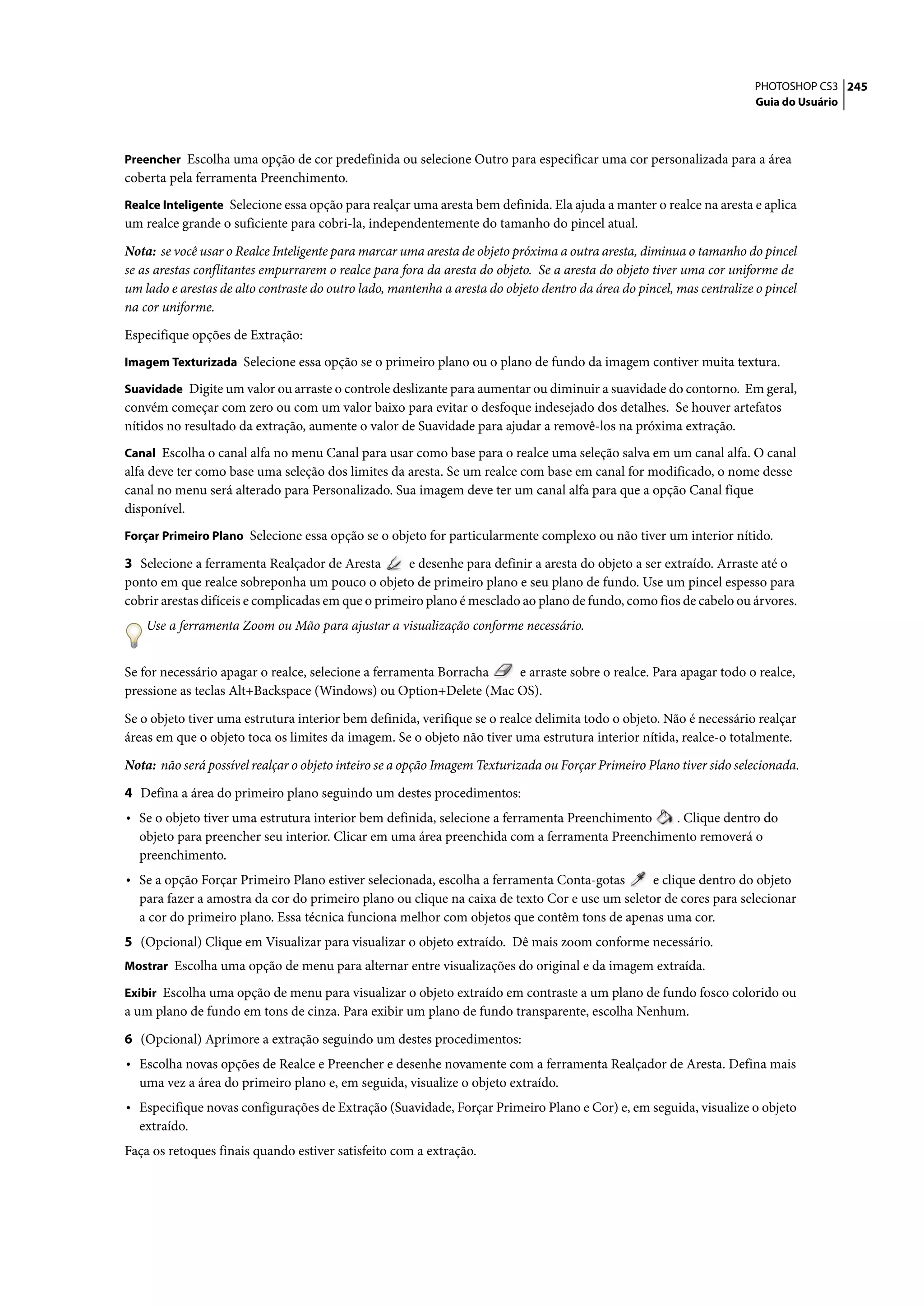 PHOTOSHOP CS3 245
                                                                                                                       Guia do Usuário



Preencher Escolha uma opção de cor predefinida ou selecione Outro para especificar uma cor personalizada para a área
coberta pela ferramenta Preenchimento.
Realce Inteligente Selecione essa opção para realçar uma aresta bem definida. Ela ajuda a manter o realce na aresta e aplica
um realce grande o suficiente para cobri-la, independentemente do tamanho do pincel atual.

Nota: se você usar o Realce Inteligente para marcar uma aresta de objeto próxima a outra aresta, diminua o tamanho do pincel
se as arestas conflitantes empurrarem o realce para fora da aresta do objeto. Se a aresta do objeto tiver uma cor uniforme de
um lado e arestas de alto contraste do outro lado, mantenha a aresta do objeto dentro da área do pincel, mas centralize o pincel
na cor uniforme.

Especifique opções de Extração:
Imagem Texturizada Selecione essa opção se o primeiro plano ou o plano de fundo da imagem contiver muita textura.

Suavidade Digite um valor ou arraste o controle deslizante para aumentar ou diminuir a suavidade do contorno. Em geral,
convém começar com zero ou com um valor baixo para evitar o desfoque indesejado dos detalhes. Se houver artefatos
nítidos no resultado da extração, aumente o valor de Suavidade para ajudar a removê-los na próxima extração.
Canal Escolha o canal alfa no menu Canal para usar como base para o realce uma seleção salva em um canal alfa. O canal
alfa deve ter como base uma seleção dos limites da aresta. Se um realce com base em canal for modificado, o nome desse
canal no menu será alterado para Personalizado. Sua imagem deve ter um canal alfa para que a opção Canal fique
disponível.
Forçar Primeiro Plano Selecione essa opção se o objeto for particularmente complexo ou não tiver um interior nítido.

3 Selecione a ferramenta Realçador de Aresta        e desenhe para definir a aresta do objeto a ser extraído. Arraste até o
ponto em que realce sobreponha um pouco o objeto de primeiro plano e seu plano de fundo. Use um pincel espesso para
cobrir arestas difíceis e complicadas em que o primeiro plano é mesclado ao plano de fundo, como fios de cabelo ou árvores.
    Use a ferramenta Zoom ou Mão para ajustar a visualização conforme necessário.


Se for necessário apagar o realce, selecione a ferramenta Borracha e arraste sobre o realce. Para apagar todo o realce,
pressione as teclas Alt+Backspace (Windows) ou Option+Delete (Mac OS).

Se o objeto tiver uma estrutura interior bem definida, verifique se o realce delimita todo o objeto. Não é necessário realçar
áreas em que o objeto toca os limites da imagem. Se o objeto não tiver uma estrutura interior nítida, realce-o totalmente.

Nota: não será possível realçar o objeto inteiro se a opção Imagem Texturizada ou Forçar Primeiro Plano tiver sido selecionada.

4 Defina a área do primeiro plano seguindo um destes procedimentos:
• Se o objeto tiver uma estrutura interior bem definida, selecione a ferramenta Preenchimento  . Clique dentro do
  objeto para preencher seu interior. Clicar em uma área preenchida com a ferramenta Preenchimento removerá o
  preenchimento.
• Se a opção Forçar Primeiro Plano estiver selecionada, escolha a ferramenta Conta-gotas       e clique dentro do objeto
  para fazer a amostra da cor do primeiro plano ou clique na caixa de texto Cor e use um seletor de cores para selecionar
  a cor do primeiro plano. Essa técnica funciona melhor com objetos que contêm tons de apenas uma cor.
5 (Opcional) Clique em Visualizar para visualizar o objeto extraído. Dê mais zoom conforme necessário.
Mostrar Escolha uma opção de menu para alternar entre visualizações do original e da imagem extraída.

Exibir Escolha uma opção de menu para visualizar o objeto extraído em contraste a um plano de fundo fosco colorido ou
a um plano de fundo em tons de cinza. Para exibir um plano de fundo transparente, escolha Nenhum.

6 (Opcional) Aprimore a extração seguindo um destes procedimentos:
• Escolha novas opções de Realce e Preencher e desenhe novamente com a ferramenta Realçador de Aresta. Defina mais
  uma vez a área do primeiro plano e, em seguida, visualize o objeto extraído.
• Especifique novas configurações de Extração (Suavidade, Forçar Primeiro Plano e Cor) e, em seguida, visualize o objeto
  extraído.
Faça os retoques finais quando estiver satisfeito com a extração.
 