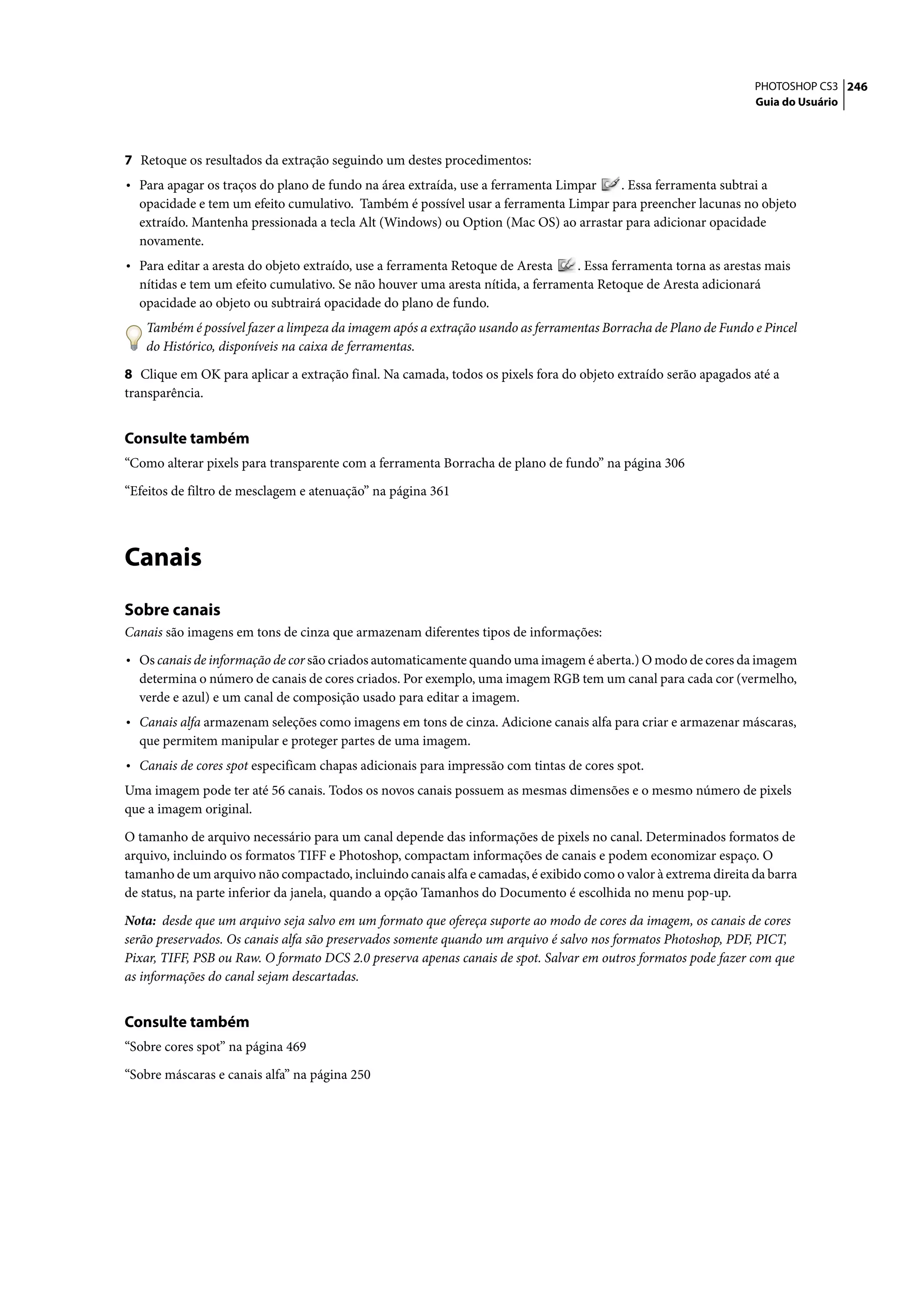 PHOTOSHOP CS3 246
                                                                                                                Guia do Usuário




7 Retoque os resultados da extração seguindo um destes procedimentos:
• Para apagar os traços do plano de fundo na área extraída, use a ferramenta Limpar  . Essa ferramenta subtrai a
  opacidade e tem um efeito cumulativo. Também é possível usar a ferramenta Limpar para preencher lacunas no objeto
  extraído. Mantenha pressionada a tecla Alt (Windows) ou Option (Mac OS) ao arrastar para adicionar opacidade
  novamente.
• Para editar a aresta do objeto extraído, use a ferramenta Retoque de Aresta   . Essa ferramenta torna as arestas mais
  nítidas e tem um efeito cumulativo. Se não houver uma aresta nítida, a ferramenta Retoque de Aresta adicionará
  opacidade ao objeto ou subtrairá opacidade do plano de fundo.
   Também é possível fazer a limpeza da imagem após a extração usando as ferramentas Borracha de Plano de Fundo e Pincel
   do Histórico, disponíveis na caixa de ferramentas.

8 Clique em OK para aplicar a extração final. Na camada, todos os pixels fora do objeto extraído serão apagados até a
transparência.


Consulte também
“Como alterar pixels para transparente com a ferramenta Borracha de plano de fundo” na página 306

“Efeitos de filtro de mesclagem e atenuação” na página 361




Canais
Sobre canais
Canais são imagens em tons de cinza que armazenam diferentes tipos de informações:

• Os canais de informação de cor são criados automaticamente quando uma imagem é aberta.) O modo de cores da imagem
  determina o número de canais de cores criados. Por exemplo, uma imagem RGB tem um canal para cada cor (vermelho,
  verde e azul) e um canal de composição usado para editar a imagem.
• Canais alfa armazenam seleções como imagens em tons de cinza. Adicione canais alfa para criar e armazenar máscaras,
  que permitem manipular e proteger partes de uma imagem.
• Canais de cores spot especificam chapas adicionais para impressão com tintas de cores spot.
Uma imagem pode ter até 56 canais. Todos os novos canais possuem as mesmas dimensões e o mesmo número de pixels
que a imagem original.

O tamanho de arquivo necessário para um canal depende das informações de pixels no canal. Determinados formatos de
arquivo, incluindo os formatos TIFF e Photoshop, compactam informações de canais e podem economizar espaço. O
tamanho de um arquivo não compactado, incluindo canais alfa e camadas, é exibido como o valor à extrema direita da barra
de status, na parte inferior da janela, quando a opção Tamanhos do Documento é escolhida no menu pop-up.

Nota: desde que um arquivo seja salvo em um formato que ofereça suporte ao modo de cores da imagem, os canais de cores
serão preservados. Os canais alfa são preservados somente quando um arquivo é salvo nos formatos Photoshop, PDF, PICT,
Pixar, TIFF, PSB ou Raw. O formato DCS 2.0 preserva apenas canais de spot. Salvar em outros formatos pode fazer com que
as informações do canal sejam descartadas.


Consulte também
“Sobre cores spot” na página 469

“Sobre máscaras e canais alfa” na página 250
 