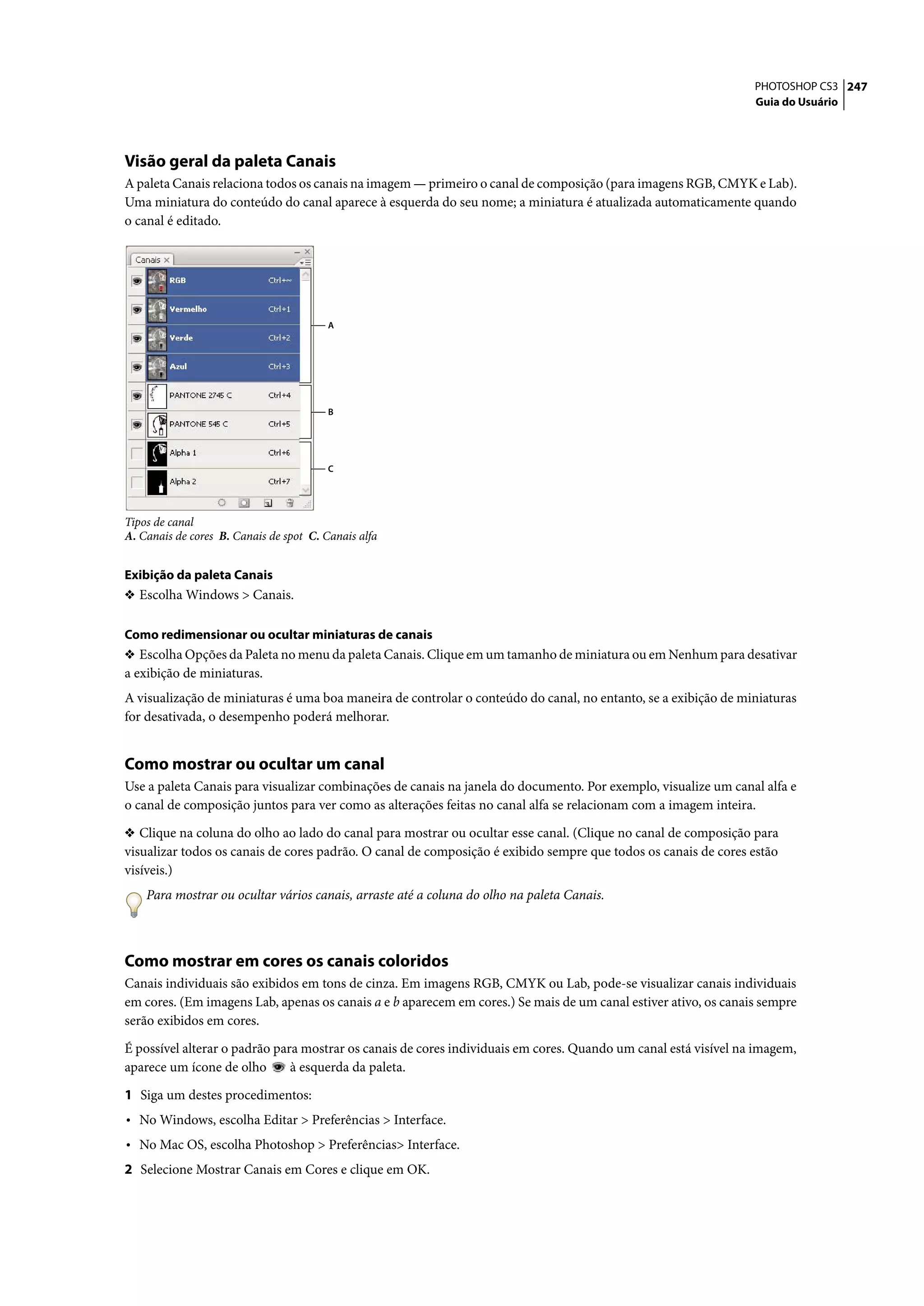 PHOTOSHOP CS3 247
                                                                                                                 Guia do Usuário




Visão geral da paleta Canais
A paleta Canais relaciona todos os canais na imagem — primeiro o canal de composição (para imagens RGB, CMYK e Lab).
Uma miniatura do conteúdo do canal aparece à esquerda do seu nome; a miniatura é atualizada automaticamente quando
o canal é editado.




                                         A




                                         B




                                         C




Tipos de canal
A. Canais de cores B. Canais de spot C. Canais alfa


Exibição da paleta Canais
❖ Escolha Windows > Canais.


Como redimensionar ou ocultar miniaturas de canais
❖ Escolha Opções da Paleta no menu da paleta Canais. Clique em um tamanho de miniatura ou em Nenhum para desativar
a exibição de miniaturas.
A visualização de miniaturas é uma boa maneira de controlar o conteúdo do canal, no entanto, se a exibição de miniaturas
for desativada, o desempenho poderá melhorar.


Como mostrar ou ocultar um canal
Use a paleta Canais para visualizar combinações de canais na janela do documento. Por exemplo, visualize um canal alfa e
o canal de composição juntos para ver como as alterações feitas no canal alfa se relacionam com a imagem inteira.

❖ Clique na coluna do olho ao lado do canal para mostrar ou ocultar esse canal. (Clique no canal de composição para
visualizar todos os canais de cores padrão. O canal de composição é exibido sempre que todos os canais de cores estão
visíveis.)
    Para mostrar ou ocultar vários canais, arraste até a coluna do olho na paleta Canais.



Como mostrar em cores os canais coloridos
Canais individuais são exibidos em tons de cinza. Em imagens RGB, CMYK ou Lab, pode-se visualizar canais individuais
em cores. (Em imagens Lab, apenas os canais a e b aparecem em cores.) Se mais de um canal estiver ativo, os canais sempre
serão exibidos em cores.

É possível alterar o padrão para mostrar os canais de cores individuais em cores. Quando um canal está visível na imagem,
aparece um ícone de olho       à esquerda da paleta.

1 Siga um destes procedimentos:
• No Windows, escolha Editar > Preferências > Interface.
• No Mac OS, escolha Photoshop > Preferências> Interface.
2 Selecione Mostrar Canais em Cores e clique em OK.
 