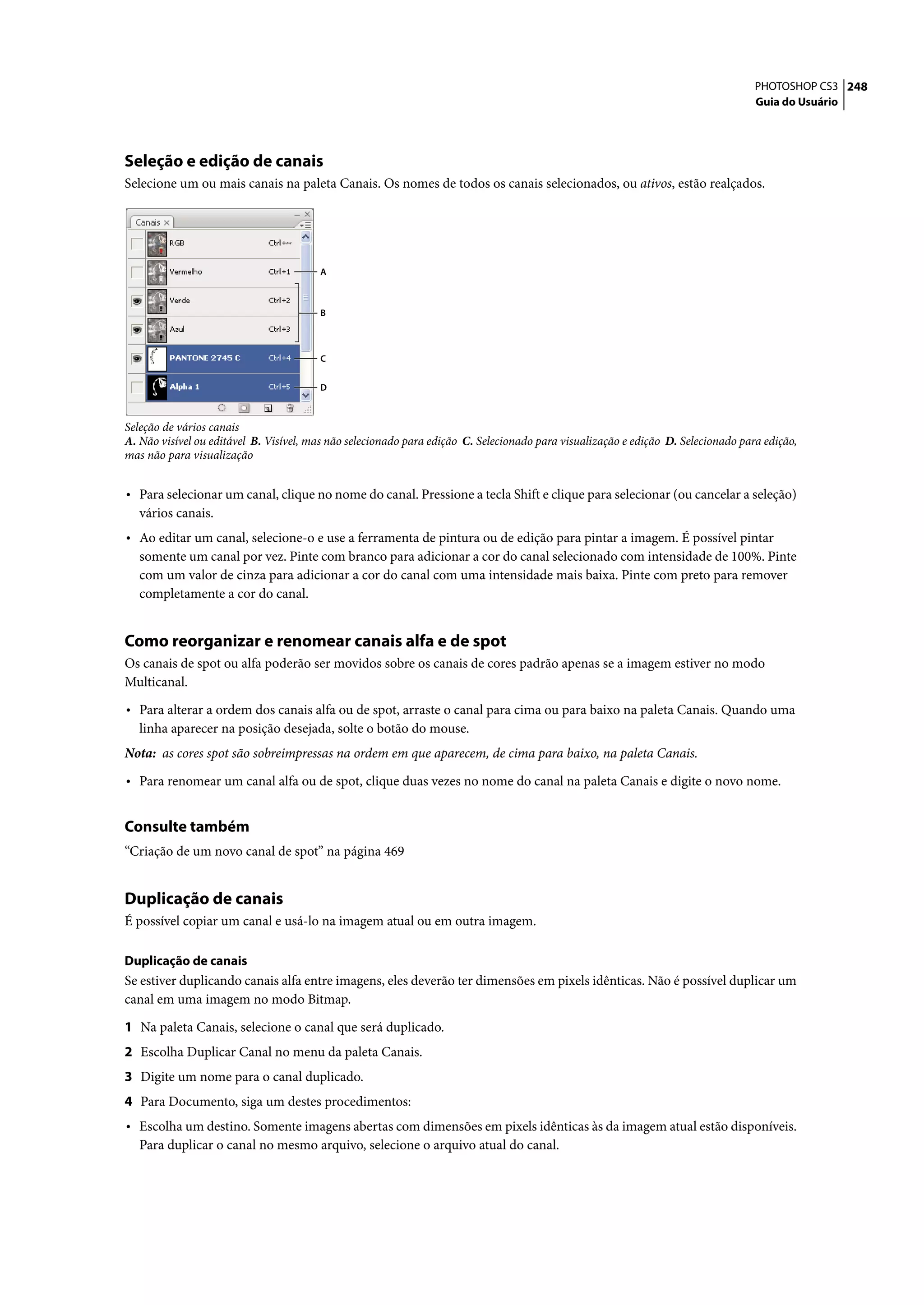 PHOTOSHOP CS3 248
                                                                                                                                   Guia do Usuário




Seleção e edição de canais
Selecione um ou mais canais na paleta Canais. Os nomes de todos os canais selecionados, ou ativos, estão realçados.




                                        A



                                        B



                                        C


                                        D



Seleção de vários canais
A. Não visível ou editável B. Visível, mas não selecionado para edição C. Selecionado para visualização e edição D. Selecionado para edição,
mas não para visualização


• Para selecionar um canal, clique no nome do canal. Pressione a tecla Shift e clique para selecionar (ou cancelar a seleção)
   vários canais.
• Ao editar um canal, selecione-o e use a ferramenta de pintura ou de edição para pintar a imagem. É possível pintar
   somente um canal por vez. Pinte com branco para adicionar a cor do canal selecionado com intensidade de 100%. Pinte
   com um valor de cinza para adicionar a cor do canal com uma intensidade mais baixa. Pinte com preto para remover
   completamente a cor do canal.


Como reorganizar e renomear canais alfa e de spot
Os canais de spot ou alfa poderão ser movidos sobre os canais de cores padrão apenas se a imagem estiver no modo
Multicanal.

• Para alterar a ordem dos canais alfa ou de spot, arraste o canal para cima ou para baixo na paleta Canais. Quando uma
   linha aparecer na posição desejada, solte o botão do mouse.
Nota: as cores spot são sobreimpressas na ordem em que aparecem, de cima para baixo, na paleta Canais.

• Para renomear um canal alfa ou de spot, clique duas vezes no nome do canal na paleta Canais e digite o novo nome.

Consulte também
“Criação de um novo canal de spot” na página 469


Duplicação de canais
É possível copiar um canal e usá-lo na imagem atual ou em outra imagem.

Duplicação de canais
Se estiver duplicando canais alfa entre imagens, eles deverão ter dimensões em pixels idênticas. Não é possível duplicar um
canal em uma imagem no modo Bitmap.

1 Na paleta Canais, selecione o canal que será duplicado.
2 Escolha Duplicar Canal no menu da paleta Canais.
3 Digite um nome para o canal duplicado.
4 Para Documento, siga um destes procedimentos:
• Escolha um destino. Somente imagens abertas com dimensões em pixels idênticas às da imagem atual estão disponíveis.
   Para duplicar o canal no mesmo arquivo, selecione o arquivo atual do canal.
 