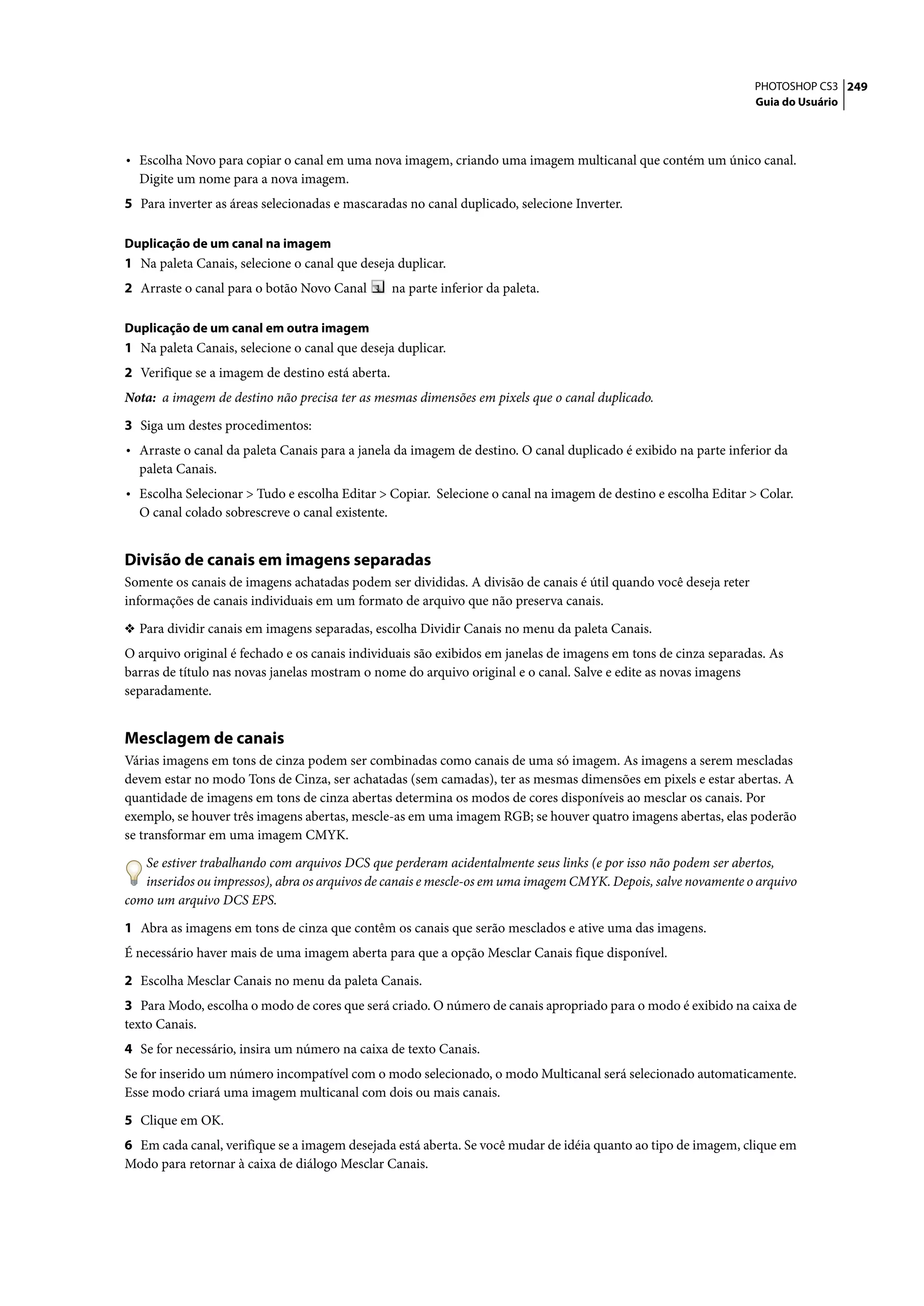 PHOTOSHOP CS3 249
                                                                                                                  Guia do Usuário




• Escolha Novo para copiar o canal em uma nova imagem, criando uma imagem multicanal que contém um único canal.
  Digite um nome para a nova imagem.
5 Para inverter as áreas selecionadas e mascaradas no canal duplicado, selecione Inverter.

Duplicação de um canal na imagem
1 Na paleta Canais, selecione o canal que deseja duplicar.
2 Arraste o canal para o botão Novo Canal         na parte inferior da paleta.

Duplicação de um canal em outra imagem
1 Na paleta Canais, selecione o canal que deseja duplicar.
2 Verifique se a imagem de destino está aberta.
Nota: a imagem de destino não precisa ter as mesmas dimensões em pixels que o canal duplicado.

3 Siga um destes procedimentos:
• Arraste o canal da paleta Canais para a janela da imagem de destino. O canal duplicado é exibido na parte inferior da
  paleta Canais.
• Escolha Selecionar > Tudo e escolha Editar > Copiar. Selecione o canal na imagem de destino e escolha Editar > Colar.
  O canal colado sobrescreve o canal existente.


Divisão de canais em imagens separadas
Somente os canais de imagens achatadas podem ser divididas. A divisão de canais é útil quando você deseja reter
informações de canais individuais em um formato de arquivo que não preserva canais.

❖ Para dividir canais em imagens separadas, escolha Dividir Canais no menu da paleta Canais.
O arquivo original é fechado e os canais individuais são exibidos em janelas de imagens em tons de cinza separadas. As
barras de título nas novas janelas mostram o nome do arquivo original e o canal. Salve e edite as novas imagens
separadamente.


Mesclagem de canais
Várias imagens em tons de cinza podem ser combinadas como canais de uma só imagem. As imagens a serem mescladas
devem estar no modo Tons de Cinza, ser achatadas (sem camadas), ter as mesmas dimensões em pixels e estar abertas. A
quantidade de imagens em tons de cinza abertas determina os modos de cores disponíveis ao mesclar os canais. Por
exemplo, se houver três imagens abertas, mescle-as em uma imagem RGB; se houver quatro imagens abertas, elas poderão
se transformar em uma imagem CMYK.

   Se estiver trabalhando com arquivos DCS que perderam acidentalmente seus links (e por isso não podem ser abertos,
   inseridos ou impressos), abra os arquivos de canais e mescle-os em uma imagem CMYK. Depois, salve novamente o arquivo
como um arquivo DCS EPS.

1 Abra as imagens em tons de cinza que contêm os canais que serão mesclados e ative uma das imagens.
É necessário haver mais de uma imagem aberta para que a opção Mesclar Canais fique disponível.

2 Escolha Mesclar Canais no menu da paleta Canais.
3 Para Modo, escolha o modo de cores que será criado. O número de canais apropriado para o modo é exibido na caixa de
texto Canais.
4 Se for necessário, insira um número na caixa de texto Canais.
Se for inserido um número incompatível com o modo selecionado, o modo Multicanal será selecionado automaticamente.
Esse modo criará uma imagem multicanal com dois ou mais canais.

5 Clique em OK.
6 Em cada canal, verifique se a imagem desejada está aberta. Se você mudar de idéia quanto ao tipo de imagem, clique em
Modo para retornar à caixa de diálogo Mesclar Canais.
 