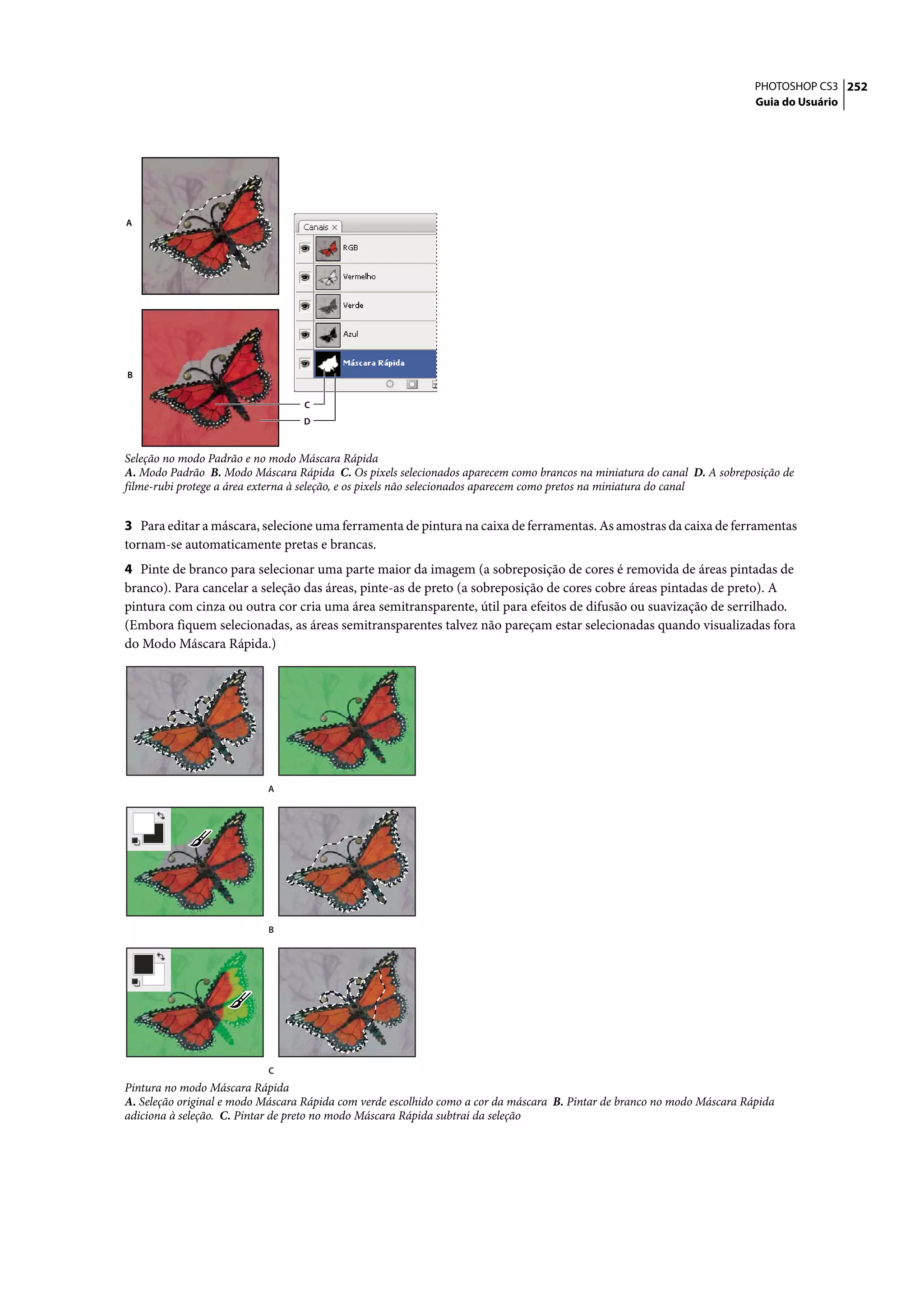 PHOTOSHOP CS3 252
                                                                                                                          Guia do Usuário




A




B


                                  C
                                  D



Seleção no modo Padrão e no modo Máscara Rápida
A. Modo Padrão B. Modo Máscara Rápida C. Os pixels selecionados aparecem como brancos na miniatura do canal D. A sobreposição de
filme-rubi protege a área externa à seleção, e os pixels não selecionados aparecem como pretos na miniatura do canal


3 Para editar a máscara, selecione uma ferramenta de pintura na caixa de ferramentas. As amostras da caixa de ferramentas
tornam-se automaticamente pretas e brancas.
4 Pinte de branco para selecionar uma parte maior da imagem (a sobreposição de cores é removida de áreas pintadas de
branco). Para cancelar a seleção das áreas, pinte-as de preto (a sobreposição de cores cobre áreas pintadas de preto). A
pintura com cinza ou outra cor cria uma área semitransparente, útil para efeitos de difusão ou suavização de serrilhado.
(Embora fiquem selecionadas, as áreas semitransparentes talvez não pareçam estar selecionadas quando visualizadas fora
do Modo Máscara Rápida.)




                           A




                           B




                           C
Pintura no modo Máscara Rápida
A. Seleção original e modo Máscara Rápida com verde escolhido como a cor da máscara B. Pintar de branco no modo Máscara Rápida
adiciona à seleção. C. Pintar de preto no modo Máscara Rápida subtrai da seleção
 
