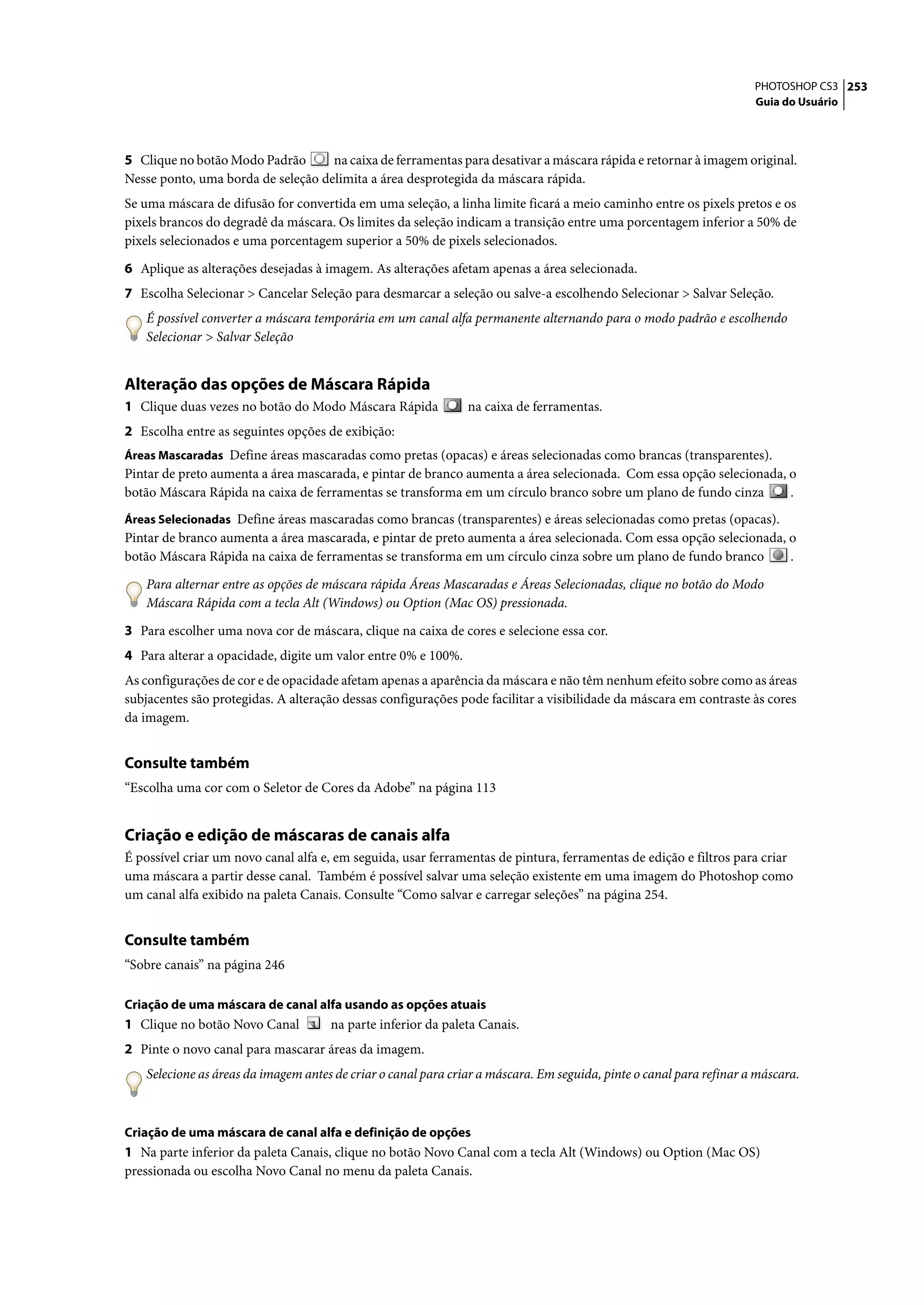 PHOTOSHOP CS3 253
                                                                                                                     Guia do Usuário




5 Clique no botão Modo Padrão       na caixa de ferramentas para desativar a máscara rápida e retornar à imagem original.
Nesse ponto, uma borda de seleção delimita a área desprotegida da máscara rápida.
Se uma máscara de difusão for convertida em uma seleção, a linha limite ficará a meio caminho entre os pixels pretos e os
pixels brancos do degradê da máscara. Os limites da seleção indicam a transição entre uma porcentagem inferior a 50% de
pixels selecionados e uma porcentagem superior a 50% de pixels selecionados.

6 Aplique as alterações desejadas à imagem. As alterações afetam apenas a área selecionada.
7 Escolha Selecionar > Cancelar Seleção para desmarcar a seleção ou salve-a escolhendo Selecionar > Salvar Seleção.
   É possível converter a máscara temporária em um canal alfa permanente alternando para o modo padrão e escolhendo
   Selecionar > Salvar Seleção


Alteração das opções de Máscara Rápida
1 Clique duas vezes no botão do Modo Máscara Rápida            na caixa de ferramentas.
2 Escolha entre as seguintes opções de exibição:
Áreas Mascaradas Define áreas mascaradas como pretas (opacas) e áreas selecionadas como brancas (transparentes).
Pintar de preto aumenta a área mascarada, e pintar de branco aumenta a área selecionada. Com essa opção selecionada, o
botão Máscara Rápida na caixa de ferramentas se transforma em um círculo branco sobre um plano de fundo cinza        .
Áreas Selecionadas Define áreas mascaradas como brancas (transparentes) e áreas selecionadas como pretas (opacas).
Pintar de branco aumenta a área mascarada, e pintar de preto aumenta a área selecionada. Com essa opção selecionada, o
botão Máscara Rápida na caixa de ferramentas se transforma em um círculo cinza sobre um plano de fundo branco        .

   Para alternar entre as opções de máscara rápida Áreas Mascaradas e Áreas Selecionadas, clique no botão do Modo
   Máscara Rápida com a tecla Alt (Windows) ou Option (Mac OS) pressionada.

3 Para escolher uma nova cor de máscara, clique na caixa de cores e selecione essa cor.
4 Para alterar a opacidade, digite um valor entre 0% e 100%.
As configurações de cor e de opacidade afetam apenas a aparência da máscara e não têm nenhum efeito sobre como as áreas
subjacentes são protegidas. A alteração dessas configurações pode facilitar a visibilidade da máscara em contraste às cores
da imagem.


Consulte também
“Escolha uma cor com o Seletor de Cores da Adobe” na página 113


Criação e edição de máscaras de canais alfa
É possível criar um novo canal alfa e, em seguida, usar ferramentas de pintura, ferramentas de edição e filtros para criar
uma máscara a partir desse canal. Também é possível salvar uma seleção existente em uma imagem do Photoshop como
um canal alfa exibido na paleta Canais. Consulte “Como salvar e carregar seleções” na página 254.


Consulte também
“Sobre canais” na página 246

Criação de uma máscara de canal alfa usando as opções atuais
1 Clique no botão Novo Canal         na parte inferior da paleta Canais.
2 Pinte o novo canal para mascarar áreas da imagem.
   Selecione as áreas da imagem antes de criar o canal para criar a máscara. Em seguida, pinte o canal para refinar a máscara.



Criação de uma máscara de canal alfa e definição de opções
1 Na parte inferior da paleta Canais, clique no botão Novo Canal com a tecla Alt (Windows) ou Option (Mac OS)
pressionada ou escolha Novo Canal no menu da paleta Canais.
 