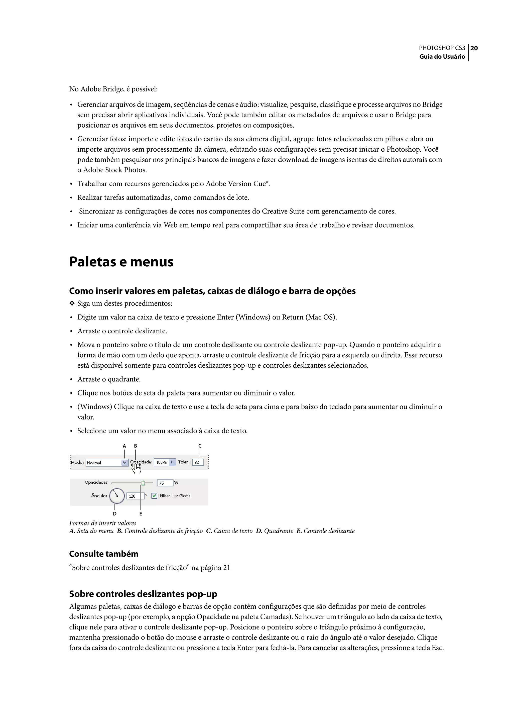 PHOTOSHOP CS3 20
                                                                                                                         Guia do Usuário




No Adobe Bridge, é possível:

• Gerenciar arquivos de imagem, seqüências de cenas e áudio: visualize, pesquise, classifique e processe arquivos no Bridge
  sem precisar abrir aplicativos individuais. Você pode também editar os metadados de arquivos e usar o Bridge para
  posicionar os arquivos em seus documentos, projetos ou composições.
• Gerenciar fotos: importe e edite fotos do cartão da sua câmera digital, agrupe fotos relacionadas em pilhas e abra ou
  importe arquivos sem processamento da câmera, editando suas configurações sem precisar iniciar o Photoshop. Você
  pode também pesquisar nos principais bancos de imagens e fazer download de imagens isentas de direitos autorais com
  o Adobe Stock Photos.
• Trabalhar com recursos gerenciados pelo Adobe Version Cue®.
• Realizar tarefas automatizadas, como comandos de lote.
• Sincronizar as configurações de cores nos componentes do Creative Suite com gerenciamento de cores.
• Iniciar uma conferência via Web em tempo real para compartilhar sua área de trabalho e revisar documentos.



Paletas e menus
Como inserir valores em paletas, caixas de diálogo e barra de opções
❖ Siga um destes procedimentos:
• Digite um valor na caixa de texto e pressione Enter (Windows) ou Return (Mac OS).
• Arraste o controle deslizante.
• Mova o ponteiro sobre o título de um controle deslizante ou controle deslizante pop-up. Quando o ponteiro adquirir a
  forma de mão com um dedo que aponta, arraste o controle deslizante de fricção para a esquerda ou direita. Esse recurso
  está disponível somente para controles deslizantes pop-up e controles deslizantes selecionados.
• Arraste o quadrante.
• Clique nos botões de seta da paleta para aumentar ou diminuir o valor.
• (Windows) Clique na caixa de texto e use a tecla de seta para cima e para baixo do teclado para aumentar ou diminuir o
  valor.
• Selecione um valor no menu associado à caixa de texto.
                   A   B                      C




               D           E
Formas de inserir valores
A. Seta do menu B. Controle deslizante de fricção C. Caixa de texto D. Quadrante E. Controle deslizante


Consulte também
“Sobre controles deslizantes de fricção” na página 21


Sobre controles deslizantes pop-up
Algumas paletas, caixas de diálogo e barras de opção contêm configurações que são definidas por meio de controles
deslizantes pop-up (por exemplo, a opção Opacidade na paleta Camadas). Se houver um triângulo ao lado da caixa de texto,
clique nele para ativar o controle deslizante pop-up. Posicione o ponteiro sobre o triângulo próximo à configuração,
mantenha pressionado o botão do mouse e arraste o controle deslizante ou o raio do ângulo até o valor desejado. Clique
fora da caixa do controle deslizante ou pressione a tecla Enter para fechá-la. Para cancelar as alterações, pressione a tecla Esc.
 