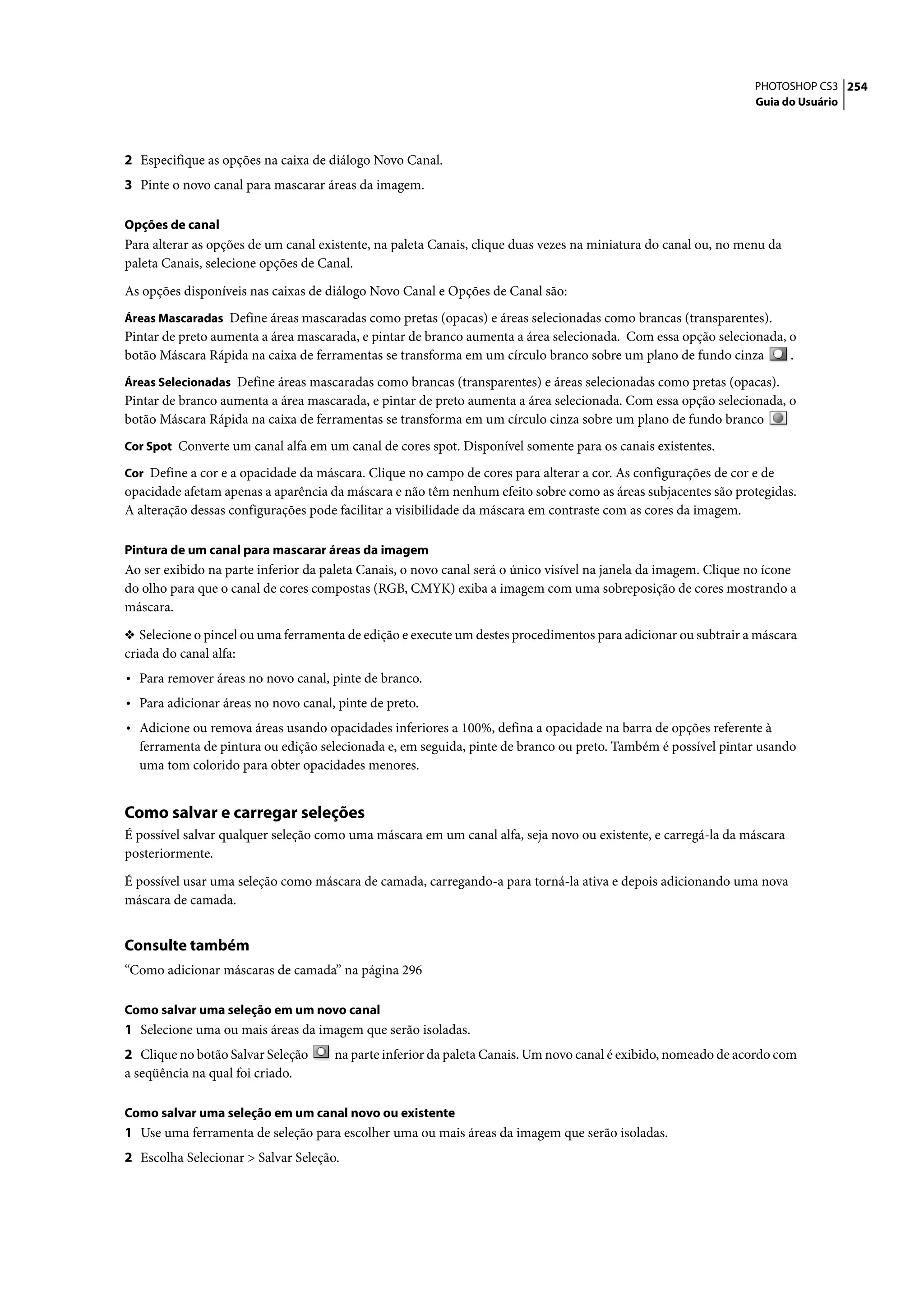 PHOTOSHOP CS3 254
                                                                                                                 Guia do Usuário




2 Especifique as opções na caixa de diálogo Novo Canal.
3 Pinte o novo canal para mascarar áreas da imagem.

Opções de canal
Para alterar as opções de um canal existente, na paleta Canais, clique duas vezes na miniatura do canal ou, no menu da
paleta Canais, selecione opções de Canal.

As opções disponíveis nas caixas de diálogo Novo Canal e Opções de Canal são:
Áreas Mascaradas Define áreas mascaradas como pretas (opacas) e áreas selecionadas como brancas (transparentes).
Pintar de preto aumenta a área mascarada, e pintar de branco aumenta a área selecionada. Com essa opção selecionada, o
botão Máscara Rápida na caixa de ferramentas se transforma em um círculo branco sobre um plano de fundo cinza        .
Áreas Selecionadas Define áreas mascaradas como brancas (transparentes) e áreas selecionadas como pretas (opacas).
Pintar de branco aumenta a área mascarada, e pintar de preto aumenta a área selecionada. Com essa opção selecionada, o
botão Máscara Rápida na caixa de ferramentas se transforma em um círculo cinza sobre um plano de fundo branco
Cor Spot Converte um canal alfa em um canal de cores spot. Disponível somente para os canais existentes.

Cor Define a cor e a opacidade da máscara. Clique no campo de cores para alterar a cor. As configurações de cor e de
opacidade afetam apenas a aparência da máscara e não têm nenhum efeito sobre como as áreas subjacentes são protegidas.
A alteração dessas configurações pode facilitar a visibilidade da máscara em contraste com as cores da imagem.

Pintura de um canal para mascarar áreas da imagem
Ao ser exibido na parte inferior da paleta Canais, o novo canal será o único visível na janela da imagem. Clique no ícone
do olho para que o canal de cores compostas (RGB, CMYK) exiba a imagem com uma sobreposição de cores mostrando a
máscara.

❖ Selecione o pincel ou uma ferramenta de edição e execute um destes procedimentos para adicionar ou subtrair a máscara
criada do canal alfa:
• Para remover áreas no novo canal, pinte de branco.
• Para adicionar áreas no novo canal, pinte de preto.
• Adicione ou remova áreas usando opacidades inferiores a 100%, defina a opacidade na barra de opções referente à
  ferramenta de pintura ou edição selecionada e, em seguida, pinte de branco ou preto. Também é possível pintar usando
  uma tom colorido para obter opacidades menores.


Como salvar e carregar seleções
É possível salvar qualquer seleção como uma máscara em um canal alfa, seja novo ou existente, e carregá-la da máscara
posteriormente.

É possível usar uma seleção como máscara de camada, carregando-a para torná-la ativa e depois adicionando uma nova
máscara de camada.


Consulte também
“Como adicionar máscaras de camada” na página 296

Como salvar uma seleção em um novo canal
1 Selecione uma ou mais áreas da imagem que serão isoladas.
2 Clique no botão Salvar Seleção     na parte inferior da paleta Canais. Um novo canal é exibido, nomeado de acordo com
a seqüência na qual foi criado.

Como salvar uma seleção em um canal novo ou existente
1 Use uma ferramenta de seleção para escolher uma ou mais áreas da imagem que serão isoladas.
2 Escolha Selecionar > Salvar Seleção.
 