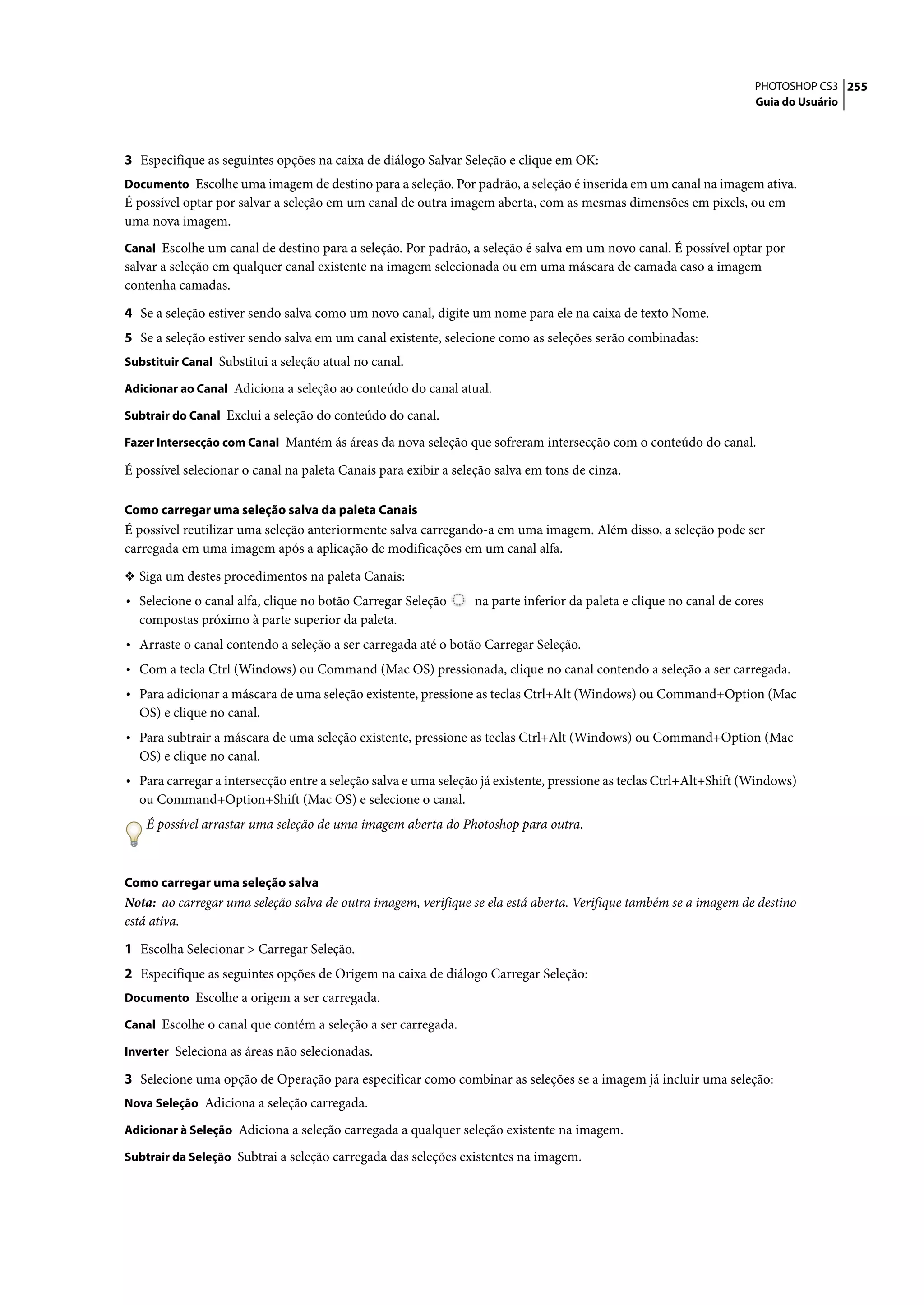 PHOTOSHOP CS3 255
                                                                                                                    Guia do Usuário




3 Especifique as seguintes opções na caixa de diálogo Salvar Seleção e clique em OK:
Documento Escolhe uma imagem de destino para a seleção. Por padrão, a seleção é inserida em um canal na imagem ativa.
É possível optar por salvar a seleção em um canal de outra imagem aberta, com as mesmas dimensões em pixels, ou em
uma nova imagem.
Canal Escolhe um canal de destino para a seleção. Por padrão, a seleção é salva em um novo canal. É possível optar por
salvar a seleção em qualquer canal existente na imagem selecionada ou em uma máscara de camada caso a imagem
contenha camadas.

4 Se a seleção estiver sendo salva como um novo canal, digite um nome para ele na caixa de texto Nome.
5 Se a seleção estiver sendo salva em um canal existente, selecione como as seleções serão combinadas:
Substituir Canal Substitui a seleção atual no canal.

Adicionar ao Canal Adiciona a seleção ao conteúdo do canal atual.

Subtrair do Canal Exclui a seleção do conteúdo do canal.

Fazer Intersecção com Canal Mantém ás áreas da nova seleção que sofreram intersecção com o conteúdo do canal.

É possível selecionar o canal na paleta Canais para exibir a seleção salva em tons de cinza.

Como carregar uma seleção salva da paleta Canais
É possível reutilizar uma seleção anteriormente salva carregando-a em uma imagem. Além disso, a seleção pode ser
carregada em uma imagem após a aplicação de modificações em um canal alfa.

❖ Siga um destes procedimentos na paleta Canais:
• Selecione o canal alfa, clique no botão Carregar Seleção      na parte inferior da paleta e clique no canal de cores
  compostas próximo à parte superior da paleta.
• Arraste o canal contendo a seleção a ser carregada até o botão Carregar Seleção.
• Com a tecla Ctrl (Windows) ou Command (Mac OS) pressionada, clique no canal contendo a seleção a ser carregada.
• Para adicionar a máscara de uma seleção existente, pressione as teclas Ctrl+Alt (Windows) ou Command+Option (Mac
  OS) e clique no canal.
• Para subtrair a máscara de uma seleção existente, pressione as teclas Ctrl+Alt (Windows) ou Command+Option (Mac
  OS) e clique no canal.
• Para carregar a intersecção entre a seleção salva e uma seleção já existente, pressione as teclas Ctrl+Alt+Shift (Windows)
  ou Command+Option+Shift (Mac OS) e selecione o canal.
    É possível arrastar uma seleção de uma imagem aberta do Photoshop para outra.



Como carregar uma seleção salva
Nota: ao carregar uma seleção salva de outra imagem, verifique se ela está aberta. Verifique também se a imagem de destino
está ativa.

1 Escolha Selecionar > Carregar Seleção.
2 Especifique as seguintes opções de Origem na caixa de diálogo Carregar Seleção:
Documento Escolhe a origem a ser carregada.

Canal Escolhe o canal que contém a seleção a ser carregada.

Inverter Seleciona as áreas não selecionadas.

3 Selecione uma opção de Operação para especificar como combinar as seleções se a imagem já incluir uma seleção:
Nova Seleção Adiciona a seleção carregada.

Adicionar à Seleção Adiciona a seleção carregada a qualquer seleção existente na imagem.

Subtrair da Seleção Subtrai a seleção carregada das seleções existentes na imagem.
 