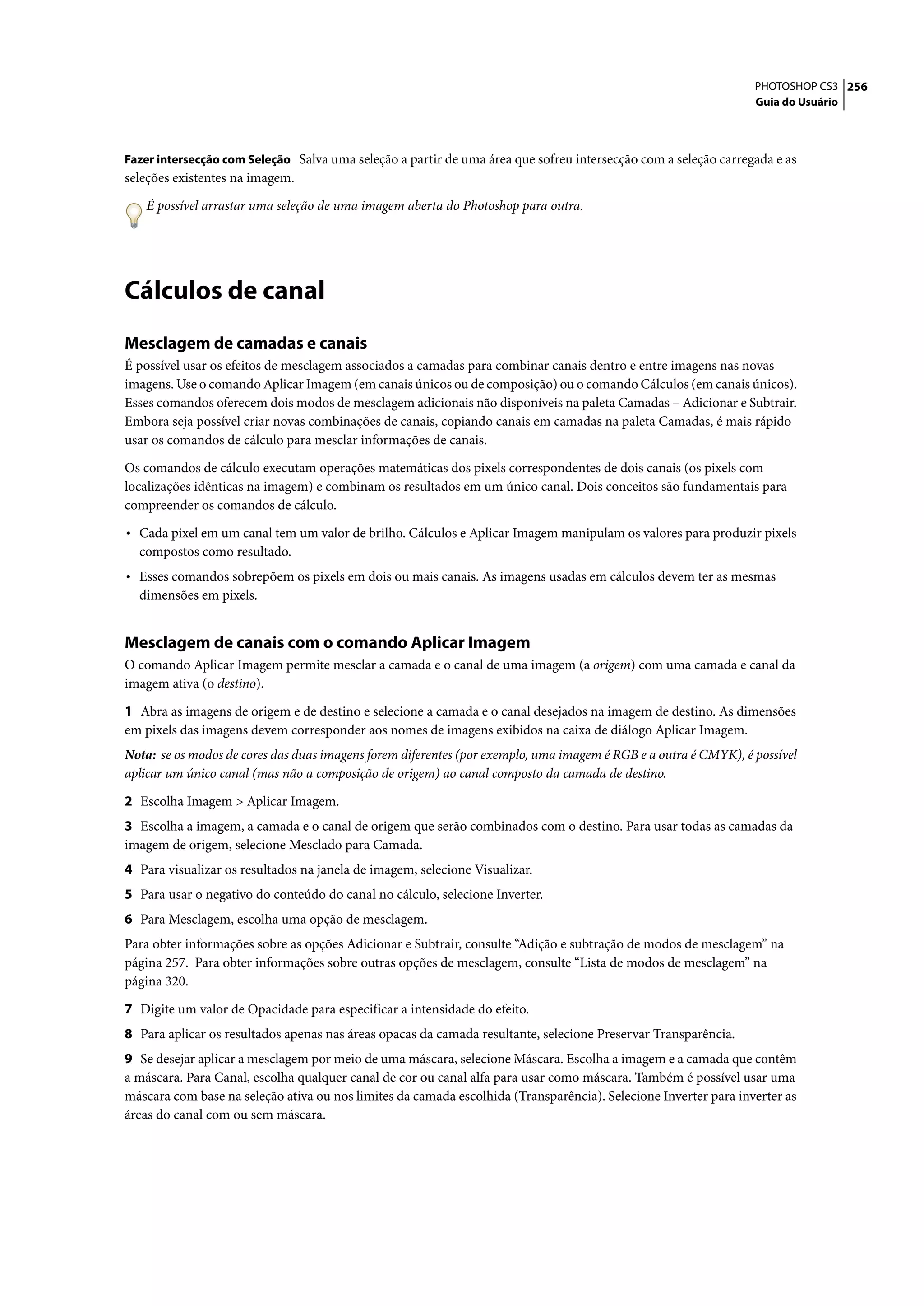 PHOTOSHOP CS3 256
                                                                                                                 Guia do Usuário



Fazer intersecção com Seleção Salva uma seleção a partir de uma área que sofreu intersecção com a seleção carregada e as
seleções existentes na imagem.

   É possível arrastar uma seleção de uma imagem aberta do Photoshop para outra.




Cálculos de canal
Mesclagem de camadas e canais
É possível usar os efeitos de mesclagem associados a camadas para combinar canais dentro e entre imagens nas novas
imagens. Use o comando Aplicar Imagem (em canais únicos ou de composição) ou o comando Cálculos (em canais únicos).
Esses comandos oferecem dois modos de mesclagem adicionais não disponíveis na paleta Camadas – Adicionar e Subtrair.
Embora seja possível criar novas combinações de canais, copiando canais em camadas na paleta Camadas, é mais rápido
usar os comandos de cálculo para mesclar informações de canais.

Os comandos de cálculo executam operações matemáticas dos pixels correspondentes de dois canais (os pixels com
localizações idênticas na imagem) e combinam os resultados em um único canal. Dois conceitos são fundamentais para
compreender os comandos de cálculo.

• Cada pixel em um canal tem um valor de brilho. Cálculos e Aplicar Imagem manipulam os valores para produzir pixels
  compostos como resultado.
• Esses comandos sobrepõem os pixels em dois ou mais canais. As imagens usadas em cálculos devem ter as mesmas
  dimensões em pixels.


Mesclagem de canais com o comando Aplicar Imagem
O comando Aplicar Imagem permite mesclar a camada e o canal de uma imagem (a origem) com uma camada e canal da
imagem ativa (o destino).

1 Abra as imagens de origem e de destino e selecione a camada e o canal desejados na imagem de destino. As dimensões
em pixels das imagens devem corresponder aos nomes de imagens exibidos na caixa de diálogo Aplicar Imagem.
Nota: se os modos de cores das duas imagens forem diferentes (por exemplo, uma imagem é RGB e a outra é CMYK), é possível
aplicar um único canal (mas não a composição de origem) ao canal composto da camada de destino.

2 Escolha Imagem > Aplicar Imagem.
3 Escolha a imagem, a camada e o canal de origem que serão combinados com o destino. Para usar todas as camadas da
imagem de origem, selecione Mesclado para Camada.
4 Para visualizar os resultados na janela de imagem, selecione Visualizar.
5 Para usar o negativo do conteúdo do canal no cálculo, selecione Inverter.
6 Para Mesclagem, escolha uma opção de mesclagem.
Para obter informações sobre as opções Adicionar e Subtrair, consulte “Adição e subtração de modos de mesclagem” na
página 257. Para obter informações sobre outras opções de mesclagem, consulte “Lista de modos de mesclagem” na
página 320.

7 Digite um valor de Opacidade para especificar a intensidade do efeito.
8 Para aplicar os resultados apenas nas áreas opacas da camada resultante, selecione Preservar Transparência.
9 Se desejar aplicar a mesclagem por meio de uma máscara, selecione Máscara. Escolha a imagem e a camada que contêm
a máscara. Para Canal, escolha qualquer canal de cor ou canal alfa para usar como máscara. Também é possível usar uma
máscara com base na seleção ativa ou nos limites da camada escolhida (Transparência). Selecione Inverter para inverter as
áreas do canal com ou sem máscara.
 