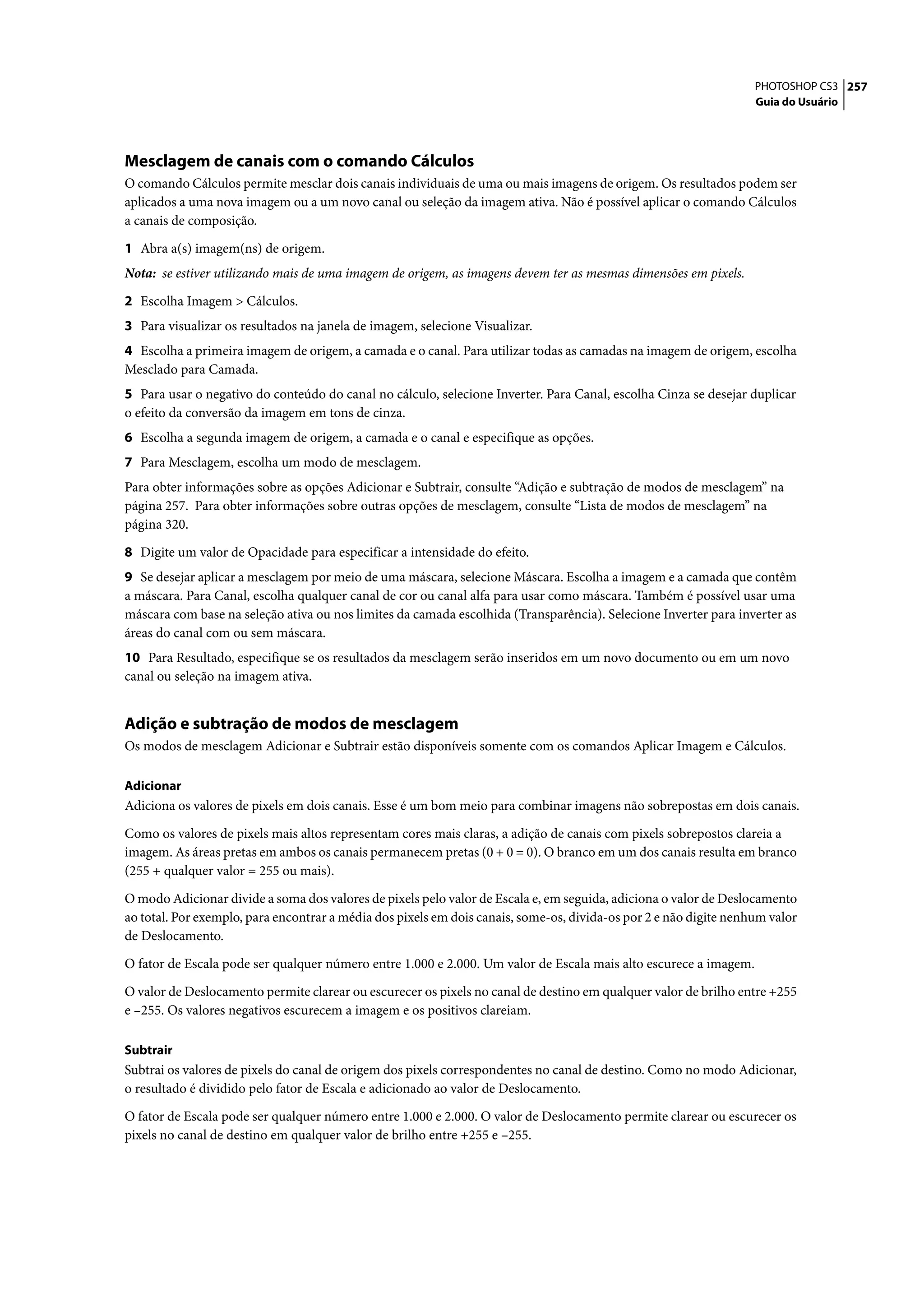PHOTOSHOP CS3 257
                                                                                                                   Guia do Usuário




Mesclagem de canais com o comando Cálculos
O comando Cálculos permite mesclar dois canais individuais de uma ou mais imagens de origem. Os resultados podem ser
aplicados a uma nova imagem ou a um novo canal ou seleção da imagem ativa. Não é possível aplicar o comando Cálculos
a canais de composição.

1 Abra a(s) imagem(ns) de origem.
Nota: se estiver utilizando mais de uma imagem de origem, as imagens devem ter as mesmas dimensões em pixels.

2 Escolha Imagem > Cálculos.
3 Para visualizar os resultados na janela de imagem, selecione Visualizar.
4 Escolha a primeira imagem de origem, a camada e o canal. Para utilizar todas as camadas na imagem de origem, escolha
Mesclado para Camada.
5 Para usar o negativo do conteúdo do canal no cálculo, selecione Inverter. Para Canal, escolha Cinza se desejar duplicar
o efeito da conversão da imagem em tons de cinza.
6 Escolha a segunda imagem de origem, a camada e o canal e especifique as opções.
7 Para Mesclagem, escolha um modo de mesclagem.
Para obter informações sobre as opções Adicionar e Subtrair, consulte “Adição e subtração de modos de mesclagem” na
página 257. Para obter informações sobre outras opções de mesclagem, consulte “Lista de modos de mesclagem” na
página 320.

8 Digite um valor de Opacidade para especificar a intensidade do efeito.
9 Se desejar aplicar a mesclagem por meio de uma máscara, selecione Máscara. Escolha a imagem e a camada que contêm
a máscara. Para Canal, escolha qualquer canal de cor ou canal alfa para usar como máscara. Também é possível usar uma
máscara com base na seleção ativa ou nos limites da camada escolhida (Transparência). Selecione Inverter para inverter as
áreas do canal com ou sem máscara.
10 Para Resultado, especifique se os resultados da mesclagem serão inseridos em um novo documento ou em um novo
canal ou seleção na imagem ativa.


Adição e subtração de modos de mesclagem
Os modos de mesclagem Adicionar e Subtrair estão disponíveis somente com os comandos Aplicar Imagem e Cálculos.

Adicionar
Adiciona os valores de pixels em dois canais. Esse é um bom meio para combinar imagens não sobrepostas em dois canais.

Como os valores de pixels mais altos representam cores mais claras, a adição de canais com pixels sobrepostos clareia a
imagem. As áreas pretas em ambos os canais permanecem pretas (0 + 0 = 0). O branco em um dos canais resulta em branco
(255 + qualquer valor = 255 ou mais).

O modo Adicionar divide a soma dos valores de pixels pelo valor de Escala e, em seguida, adiciona o valor de Deslocamento
ao total. Por exemplo, para encontrar a média dos pixels em dois canais, some-os, divida-os por 2 e não digite nenhum valor
de Deslocamento.

O fator de Escala pode ser qualquer número entre 1.000 e 2.000. Um valor de Escala mais alto escurece a imagem.

O valor de Deslocamento permite clarear ou escurecer os pixels no canal de destino em qualquer valor de brilho entre +255
e –255. Os valores negativos escurecem a imagem e os positivos clareiam.

Subtrair
Subtrai os valores de pixels do canal de origem dos pixels correspondentes no canal de destino. Como no modo Adicionar,
o resultado é dividido pelo fator de Escala e adicionado ao valor de Deslocamento.

O fator de Escala pode ser qualquer número entre 1.000 e 2.000. O valor de Deslocamento permite clarear ou escurecer os
pixels no canal de destino em qualquer valor de brilho entre +255 e –255.
 