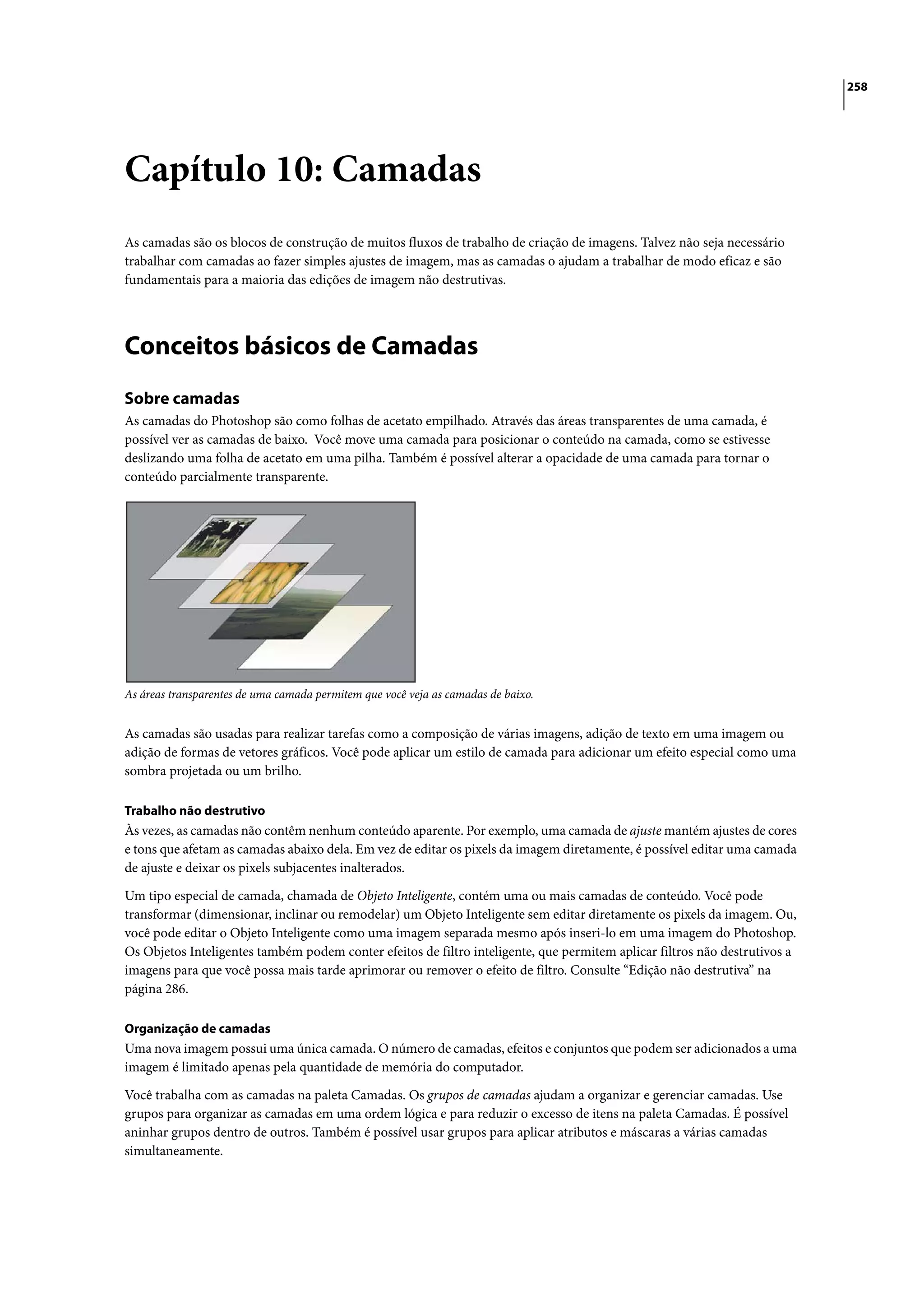 258




Capítulo 10: Camadas
As camadas são os blocos de construção de muitos fluxos de trabalho de criação de imagens. Talvez não seja necessário
trabalhar com camadas ao fazer simples ajustes de imagem, mas as camadas o ajudam a trabalhar de modo eficaz e são
fundamentais para a maioria das edições de imagem não destrutivas.




Conceitos básicos de Camadas
Sobre camadas
As camadas do Photoshop são como folhas de acetato empilhado. Através das áreas transparentes de uma camada, é
possível ver as camadas de baixo. Você move uma camada para posicionar o conteúdo na camada, como se estivesse
deslizando uma folha de acetato em uma pilha. Também é possível alterar a opacidade de uma camada para tornar o
conteúdo parcialmente transparente.




As áreas transparentes de uma camada permitem que você veja as camadas de baixo.


As camadas são usadas para realizar tarefas como a composição de várias imagens, adição de texto em uma imagem ou
adição de formas de vetores gráficos. Você pode aplicar um estilo de camada para adicionar um efeito especial como uma
sombra projetada ou um brilho.

Trabalho não destrutivo
Às vezes, as camadas não contêm nenhum conteúdo aparente. Por exemplo, uma camada de ajuste mantém ajustes de cores
e tons que afetam as camadas abaixo dela. Em vez de editar os pixels da imagem diretamente, é possível editar uma camada
de ajuste e deixar os pixels subjacentes inalterados.

Um tipo especial de camada, chamada de Objeto Inteligente, contém uma ou mais camadas de conteúdo. Você pode
transformar (dimensionar, inclinar ou remodelar) um Objeto Inteligente sem editar diretamente os pixels da imagem. Ou,
você pode editar o Objeto Inteligente como uma imagem separada mesmo após inseri-lo em uma imagem do Photoshop.
Os Objetos Inteligentes também podem conter efeitos de filtro inteligente, que permitem aplicar filtros não destrutivos a
imagens para que você possa mais tarde aprimorar ou remover o efeito de filtro. Consulte “Edição não destrutiva” na
página 286.

Organização de camadas
Uma nova imagem possui uma única camada. O número de camadas, efeitos e conjuntos que podem ser adicionados a uma
imagem é limitado apenas pela quantidade de memória do computador.

Você trabalha com as camadas na paleta Camadas. Os grupos de camadas ajudam a organizar e gerenciar camadas. Use
grupos para organizar as camadas em uma ordem lógica e para reduzir o excesso de itens na paleta Camadas. É possível
aninhar grupos dentro de outros. Também é possível usar grupos para aplicar atributos e máscaras a várias camadas
simultaneamente.
 