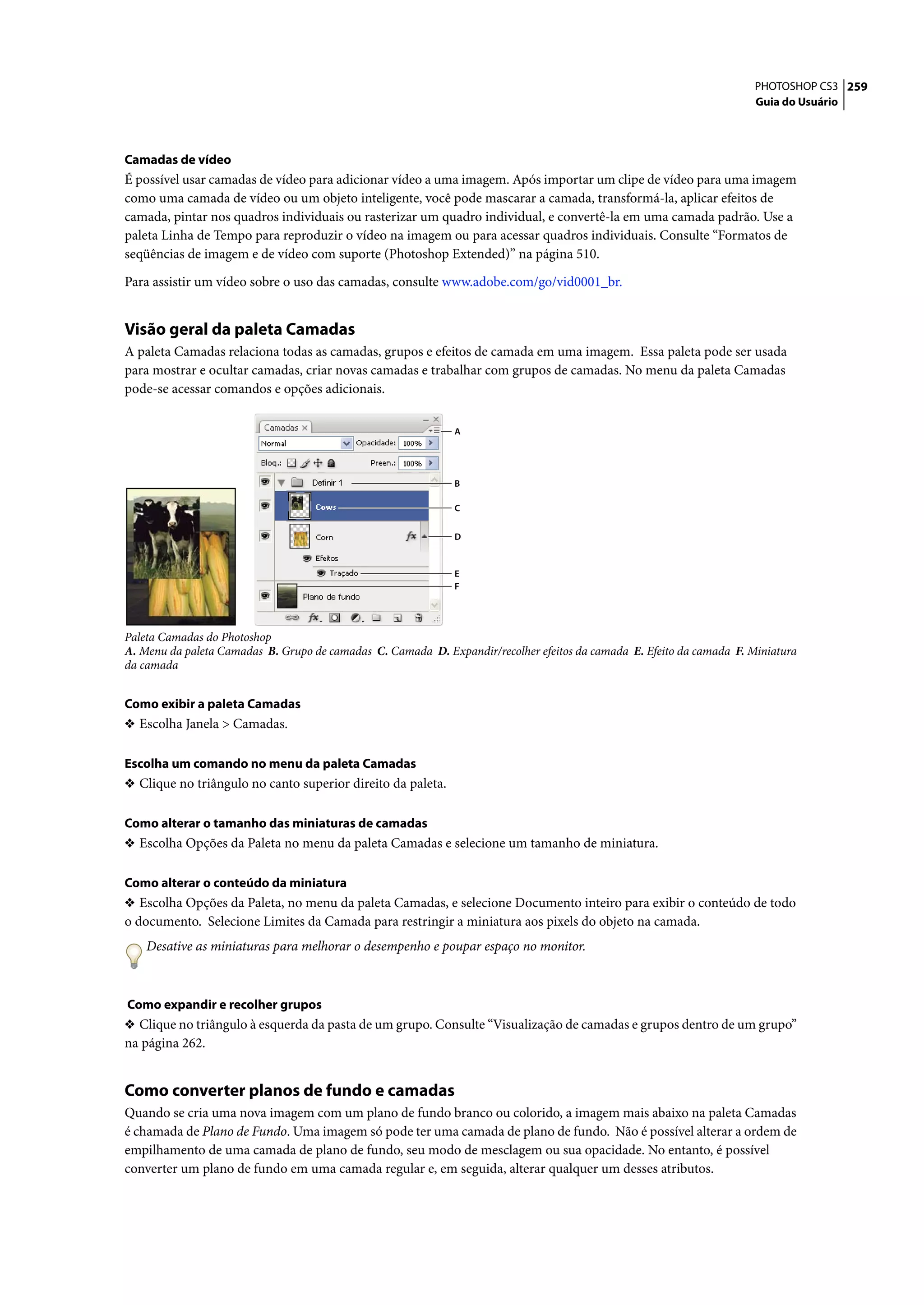 PHOTOSHOP CS3 259
                                                                                                                       Guia do Usuário




Camadas de vídeo
É possível usar camadas de vídeo para adicionar vídeo a uma imagem. Após importar um clipe de vídeo para uma imagem
como uma camada de vídeo ou um objeto inteligente, você pode mascarar a camada, transformá-la, aplicar efeitos de
camada, pintar nos quadros individuais ou rasterizar um quadro individual, e convertê-la em uma camada padrão. Use a
paleta Linha de Tempo para reproduzir o vídeo na imagem ou para acessar quadros individuais. Consulte “Formatos de
seqüências de imagem e de vídeo com suporte (Photoshop Extended)” na página 510.

Para assistir um vídeo sobre o uso das camadas, consulte www.adobe.com/go/vid0001_br.


Visão geral da paleta Camadas
A paleta Camadas relaciona todas as camadas, grupos e efeitos de camada em uma imagem. Essa paleta pode ser usada
para mostrar e ocultar camadas, criar novas camadas e trabalhar com grupos de camadas. No menu da paleta Camadas
pode-se acessar comandos e opções adicionais.

                                                              A




                                                              B

                                                              C


                                                              D


                                                              E
                                                              F




Paleta Camadas do Photoshop
A. Menu da paleta Camadas B. Grupo de camadas C. Camada D. Expandir/recolher efeitos da camada E. Efeito da camada F. Miniatura
da camada


Como exibir a paleta Camadas
❖ Escolha Janela > Camadas.


Escolha um comando no menu da paleta Camadas
❖ Clique no triângulo no canto superior direito da paleta.


Como alterar o tamanho das miniaturas de camadas
❖ Escolha Opções da Paleta no menu da paleta Camadas e selecione um tamanho de miniatura.


Como alterar o conteúdo da miniatura
❖ Escolha Opções da Paleta, no menu da paleta Camadas, e selecione Documento inteiro para exibir o conteúdo de todo
o documento. Selecione Limites da Camada para restringir a miniatura aos pixels do objeto na camada.
    Desative as miniaturas para melhorar o desempenho e poupar espaço no monitor.



Como expandir e recolher grupos
❖ Clique no triângulo à esquerda da pasta de um grupo. Consulte “Visualização de camadas e grupos dentro de um grupo”
na página 262.


Como converter planos de fundo e camadas
Quando se cria uma nova imagem com um plano de fundo branco ou colorido, a imagem mais abaixo na paleta Camadas
é chamada de Plano de Fundo. Uma imagem só pode ter uma camada de plano de fundo. Não é possível alterar a ordem de
empilhamento de uma camada de plano de fundo, seu modo de mesclagem ou sua opacidade. No entanto, é possível
converter um plano de fundo em uma camada regular e, em seguida, alterar qualquer um desses atributos.
 