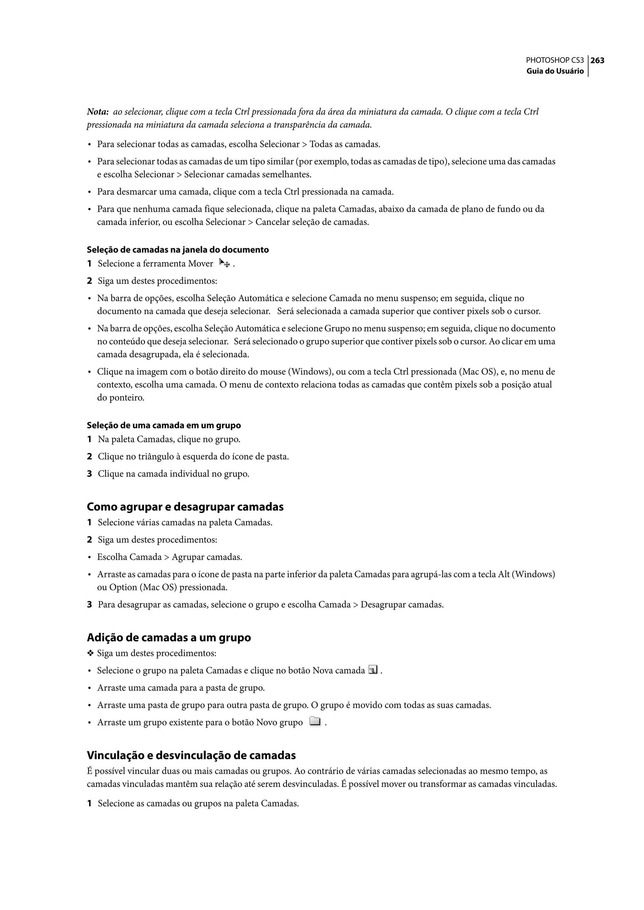 PHOTOSHOP CS3 263
                                                                                                                   Guia do Usuário




Nota: ao selecionar, clique com a tecla Ctrl pressionada fora da área da miniatura da camada. O clique com a tecla Ctrl
pressionada na miniatura da camada seleciona a transparência da camada.

• Para selecionar todas as camadas, escolha Selecionar > Todas as camadas.
• Para selecionar todas as camadas de um tipo similar (por exemplo, todas as camadas de tipo), selecione uma das camadas
  e escolha Selecionar > Selecionar camadas semelhantes.
• Para desmarcar uma camada, clique com a tecla Ctrl pressionada na camada.
• Para que nenhuma camada fique selecionada, clique na paleta Camadas, abaixo da camada de plano de fundo ou da
  camada inferior, ou escolha Selecionar > Cancelar seleção de camadas.

Seleção de camadas na janela do documento
1 Selecione a ferramenta Mover        .
2 Siga um destes procedimentos:
• Na barra de opções, escolha Seleção Automática e selecione Camada no menu suspenso; em seguida, clique no
  documento na camada que deseja selecionar. Será selecionada a camada superior que contiver pixels sob o cursor.
• Na barra de opções, escolha Seleção Automática e selecione Grupo no menu suspenso; em seguida, clique no documento
  no conteúdo que deseja selecionar. Será selecionado o grupo superior que contiver pixels sob o cursor. Ao clicar em uma
  camada desagrupada, ela é selecionada.
• Clique na imagem com o botão direito do mouse (Windows), ou com a tecla Ctrl pressionada (Mac OS), e, no menu de
  contexto, escolha uma camada. O menu de contexto relaciona todas as camadas que contêm pixels sob a posição atual
  do ponteiro.

Seleção de uma camada em um grupo
1 Na paleta Camadas, clique no grupo.
2 Clique no triângulo à esquerda do ícone de pasta.
3 Clique na camada individual no grupo.


Como agrupar e desagrupar camadas
1 Selecione várias camadas na paleta Camadas.
2 Siga um destes procedimentos:
• Escolha Camada > Agrupar camadas.
• Arraste as camadas para o ícone de pasta na parte inferior da paleta Camadas para agrupá-las com a tecla Alt (Windows)
  ou Option (Mac OS) pressionada.
3 Para desagrupar as camadas, selecione o grupo e escolha Camada > Desagrupar camadas.


Adição de camadas a um grupo
❖ Siga um destes procedimentos:
• Selecione o grupo na paleta Camadas e clique no botão Nova camada          .
• Arraste uma camada para a pasta de grupo.
• Arraste uma pasta de grupo para outra pasta de grupo. O grupo é movido com todas as suas camadas.
• Arraste um grupo existente para o botão Novo grupo          .


Vinculação e desvinculação de camadas
É possível vincular duas ou mais camadas ou grupos. Ao contrário de várias camadas selecionadas ao mesmo tempo, as
camadas vinculadas mantêm sua relação até serem desvinculadas. É possível mover ou transformar as camadas vinculadas.

1 Selecione as camadas ou grupos na paleta Camadas.
 