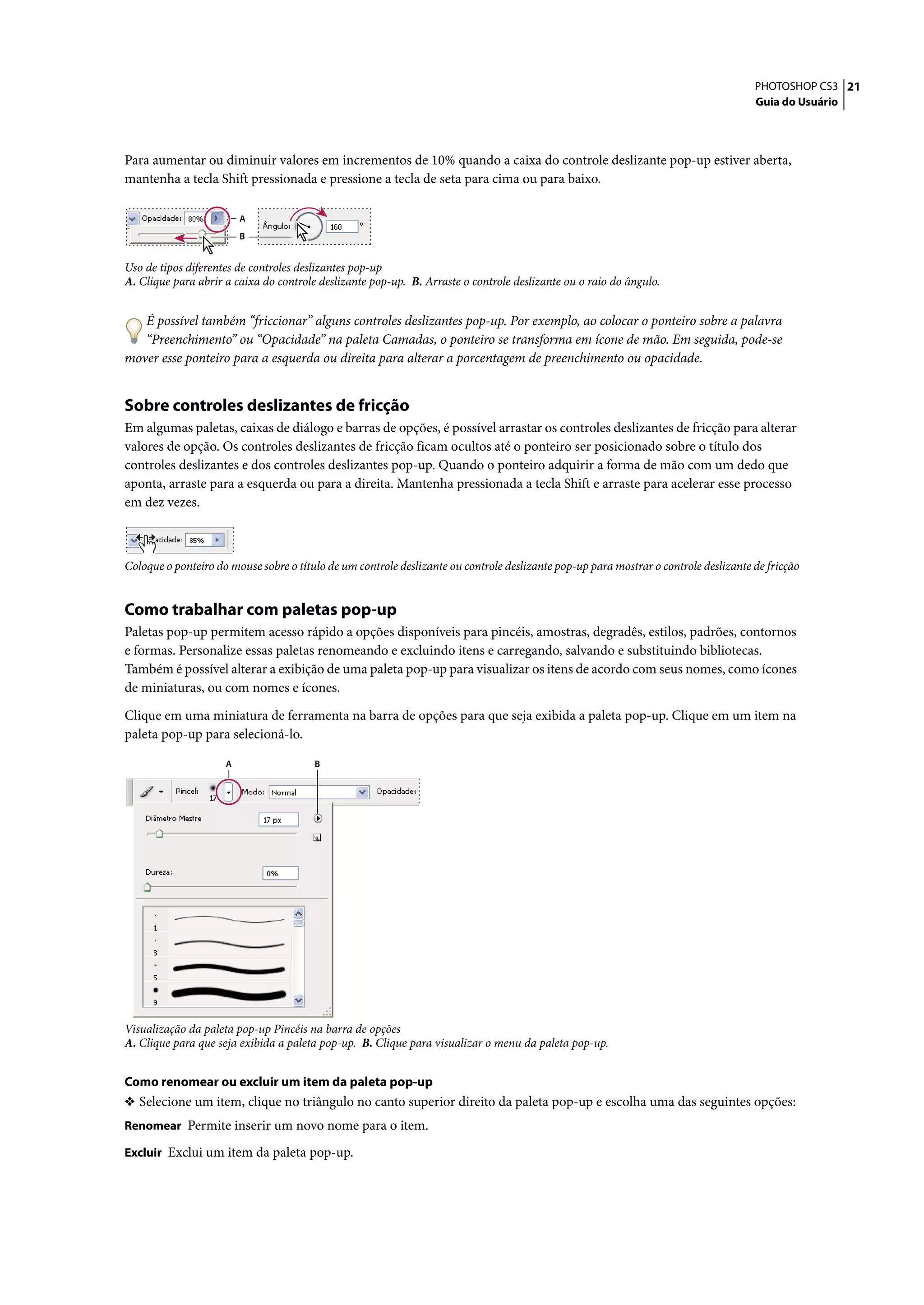 PHOTOSHOP CS3 21
                                                                                                                                      Guia do Usuário




Para aumentar ou diminuir valores em incrementos de 10% quando a caixa do controle deslizante pop-up estiver aberta,
mantenha a tecla Shift pressionada e pressione a tecla de seta para cima ou para baixo.

                         A
                         B


Uso de tipos diferentes de controles deslizantes pop-up
A. Clique para abrir a caixa do controle deslizante pop-up. B. Arraste o controle deslizante ou o raio do ângulo.


   É possível também “friccionar” alguns controles deslizantes pop-up. Por exemplo, ao colocar o ponteiro sobre a palavra
   “Preenchimento” ou “Opacidade” na paleta Camadas, o ponteiro se transforma em ícone de mão. Em seguida, pode-se
mover esse ponteiro para a esquerda ou direita para alterar a porcentagem de preenchimento ou opacidade.


Sobre controles deslizantes de fricção
Em algumas paletas, caixas de diálogo e barras de opções, é possível arrastar os controles deslizantes de fricção para alterar
valores de opção. Os controles deslizantes de fricção ficam ocultos até o ponteiro ser posicionado sobre o título dos
controles deslizantes e dos controles deslizantes pop-up. Quando o ponteiro adquirir a forma de mão com um dedo que
aponta, arraste para a esquerda ou para a direita. Mantenha pressionada a tecla Shift e arraste para acelerar esse processo
em dez vezes.



Coloque o ponteiro do mouse sobre o título de um controle deslizante ou controle deslizante pop-up para mostrar o controle deslizante de fricção


Como trabalhar com paletas pop-up
Paletas pop-up permitem acesso rápido a opções disponíveis para pincéis, amostras, degradês, estilos, padrões, contornos
e formas. Personalize essas paletas renomeando e excluindo itens e carregando, salvando e substituindo bibliotecas.
Também é possível alterar a exibição de uma paleta pop-up para visualizar os itens de acordo com seus nomes, como ícones
de miniaturas, ou com nomes e ícones.

Clique em uma miniatura de ferramenta na barra de opções para que seja exibida a paleta pop-up. Clique em um item na
paleta pop-up para selecioná-lo.

                     A                  B




Visualização da paleta pop-up Pincéis na barra de opções
A. Clique para que seja exibida a paleta pop-up. B. Clique para visualizar o menu da paleta pop-up.


Como renomear ou excluir um item da paleta pop-up
❖ Selecione um item, clique no triângulo no canto superior direito da paleta pop-up e escolha uma das seguintes opções:
Renomear Permite inserir um novo nome para o item.

Excluir Exclui um item da paleta pop-up.
 