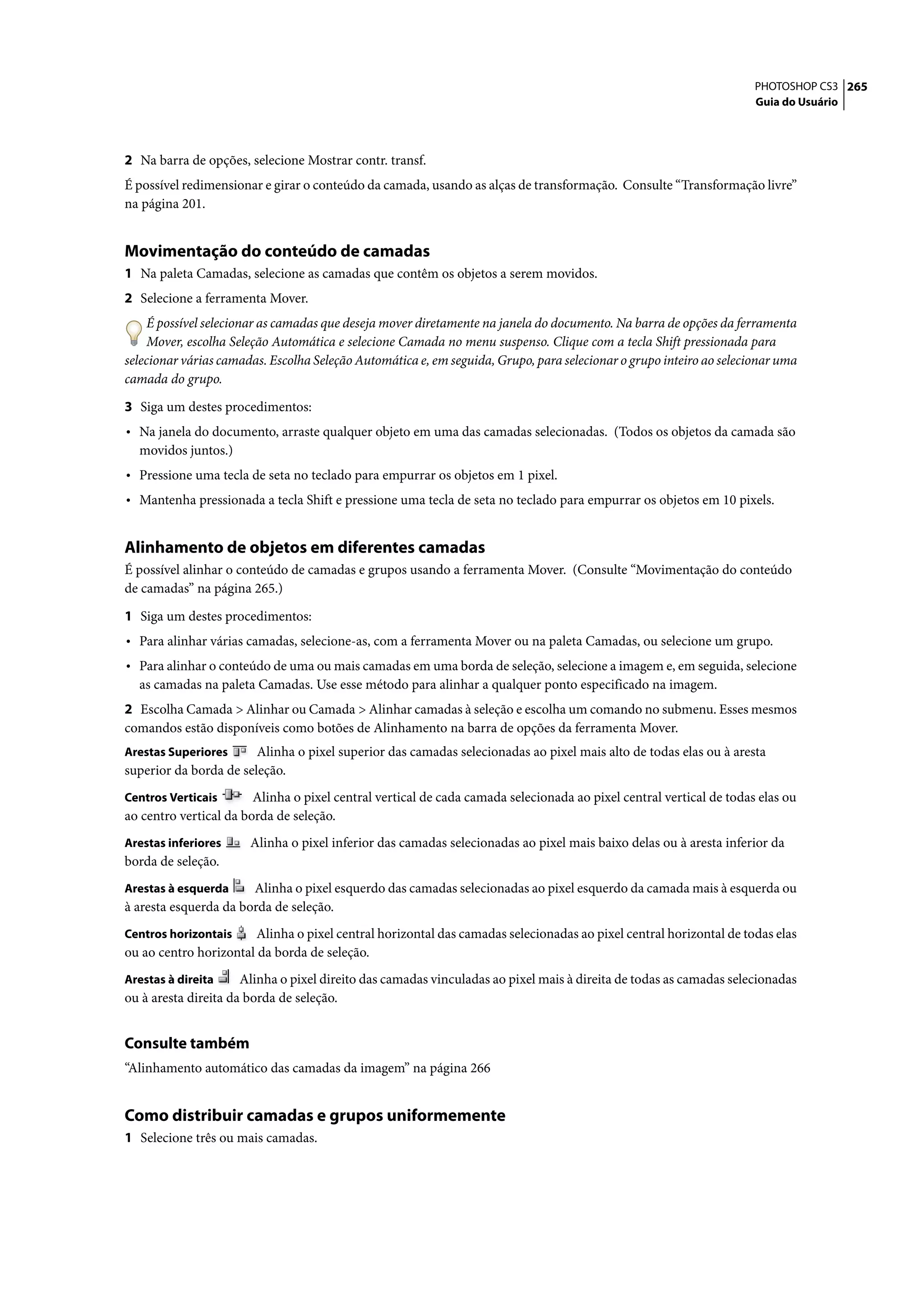 PHOTOSHOP CS3 265
                                                                                                                     Guia do Usuário




2 Na barra de opções, selecione Mostrar contr. transf.
É possível redimensionar e girar o conteúdo da camada, usando as alças de transformação. Consulte “Transformação livre”
na página 201.


Movimentação do conteúdo de camadas
1 Na paleta Camadas, selecione as camadas que contêm os objetos a serem movidos.
2 Selecione a ferramenta Mover.
     É possível selecionar as camadas que deseja mover diretamente na janela do documento. Na barra de opções da ferramenta
     Mover, escolha Seleção Automática e selecione Camada no menu suspenso. Clique com a tecla Shift pressionada para
selecionar várias camadas. Escolha Seleção Automática e, em seguida, Grupo, para selecionar o grupo inteiro ao selecionar uma
camada do grupo.

3 Siga um destes procedimentos:
• Na janela do documento, arraste qualquer objeto em uma das camadas selecionadas. (Todos os objetos da camada são
  movidos juntos.)
• Pressione uma tecla de seta no teclado para empurrar os objetos em 1 pixel.
• Mantenha pressionada a tecla Shift e pressione uma tecla de seta no teclado para empurrar os objetos em 10 pixels.


Alinhamento de objetos em diferentes camadas
É possível alinhar o conteúdo de camadas e grupos usando a ferramenta Mover. (Consulte “Movimentação do conteúdo
de camadas” na página 265.)

1 Siga um destes procedimentos:
• Para alinhar várias camadas, selecione-as, com a ferramenta Mover ou na paleta Camadas, ou selecione um grupo.
• Para alinhar o conteúdo de uma ou mais camadas em uma borda de seleção, selecione a imagem e, em seguida, selecione
  as camadas na paleta Camadas. Use esse método para alinhar a qualquer ponto especificado na imagem.
2 Escolha Camada > Alinhar ou Camada > Alinhar camadas à seleção e escolha um comando no submenu. Esses mesmos
comandos estão disponíveis como botões de Alinhamento na barra de opções da ferramenta Mover.
Arestas Superiores      Alinha o pixel superior das camadas selecionadas ao pixel mais alto de todas elas ou à aresta
superior da borda de seleção.
Centros Verticais       Alinha o pixel central vertical de cada camada selecionada ao pixel central vertical de todas elas ou
ao centro vertical da borda de seleção.
Arestas inferiores     Alinha o pixel inferior das camadas selecionadas ao pixel mais baixo delas ou à aresta inferior da
borda de seleção.
Arestas à esquerda     Alinha o pixel esquerdo das camadas selecionadas ao pixel esquerdo da camada mais à esquerda ou
à aresta esquerda da borda de seleção.
Centros horizontais    Alinha o pixel central horizontal das camadas selecionadas ao pixel central horizontal de todas elas
ou ao centro horizontal da borda de seleção.
Arestas à direita     Alinha o pixel direito das camadas vinculadas ao pixel mais à direita de todas as camadas selecionadas
ou à aresta direita da borda de seleção.


Consulte também
“Alinhamento automático das camadas da imagem” na página 266


Como distribuir camadas e grupos uniformemente
1 Selecione três ou mais camadas.
 