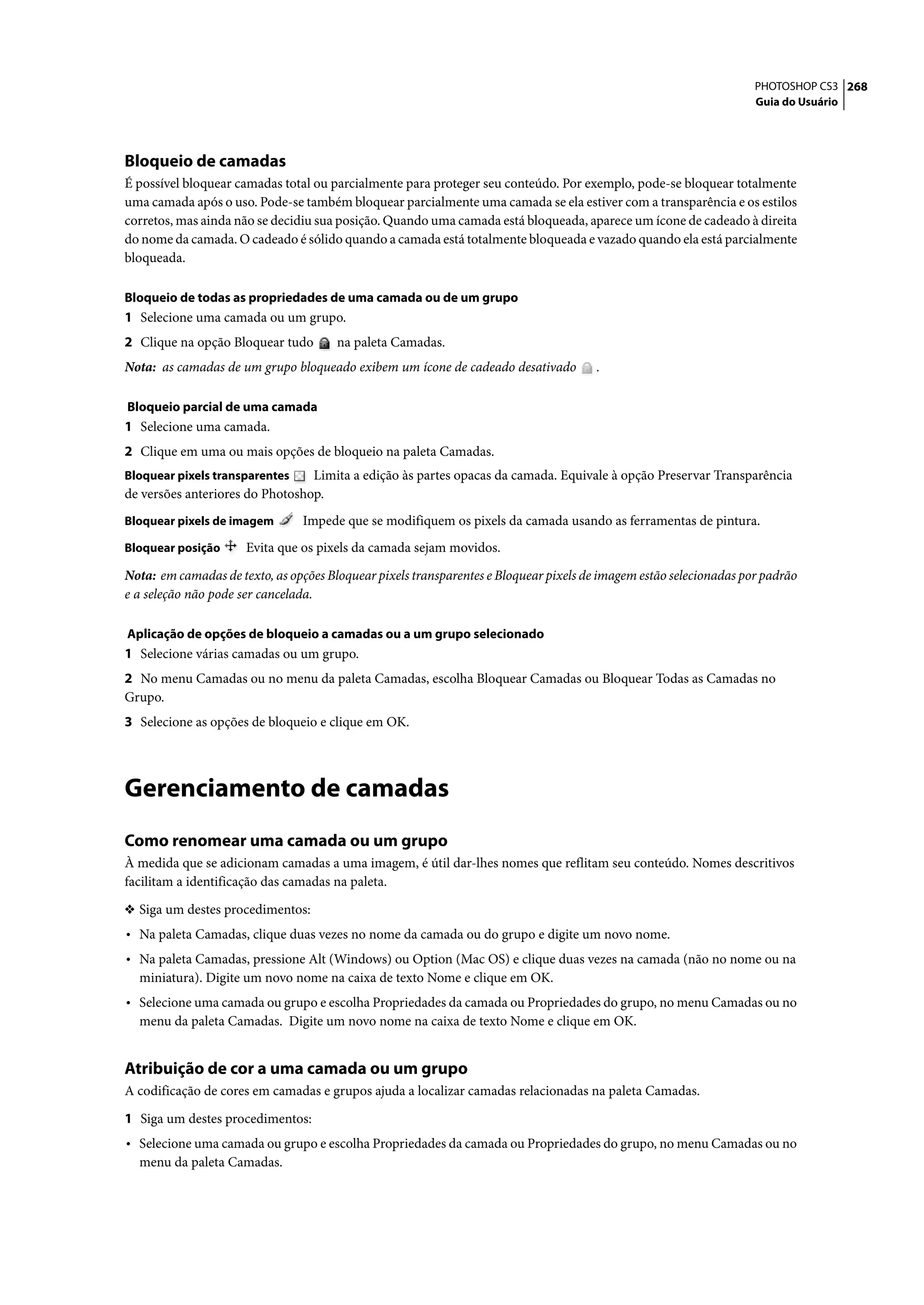 PHOTOSHOP CS3 268
                                                                                                                    Guia do Usuário




Bloqueio de camadas
É possível bloquear camadas total ou parcialmente para proteger seu conteúdo. Por exemplo, pode-se bloquear totalmente
uma camada após o uso. Pode-se também bloquear parcialmente uma camada se ela estiver com a transparência e os estilos
corretos, mas ainda não se decidiu sua posição. Quando uma camada está bloqueada, aparece um ícone de cadeado à direita
do nome da camada. O cadeado é sólido quando a camada está totalmente bloqueada e vazado quando ela está parcialmente
bloqueada.

Bloqueio de todas as propriedades de uma camada ou de um grupo
1 Selecione uma camada ou um grupo.
2 Clique na opção Bloquear tudo        na paleta Camadas.
Nota: as camadas de um grupo bloqueado exibem um ícone de cadeado desativado           .

Bloqueio parcial de uma camada
1 Selecione uma camada.
2 Clique em uma ou mais opções de bloqueio na paleta Camadas.
Bloquear pixels transparentes    Limita a edição às partes opacas da camada. Equivale à opção Preservar Transparência
de versões anteriores do Photoshop.
Bloquear pixels de imagem       Impede que se modifiquem os pixels da camada usando as ferramentas de pintura.
Bloquear posição      Evita que os pixels da camada sejam movidos.

Nota: em camadas de texto, as opções Bloquear pixels transparentes e Bloquear pixels de imagem estão selecionadas por padrão
e a seleção não pode ser cancelada.

Aplicação de opções de bloqueio a camadas ou a um grupo selecionado
1 Selecione várias camadas ou um grupo.
2 No menu Camadas ou no menu da paleta Camadas, escolha Bloquear Camadas ou Bloquear Todas as Camadas no
Grupo.
3 Selecione as opções de bloqueio e clique em OK.




Gerenciamento de camadas
Como renomear uma camada ou um grupo
À medida que se adicionam camadas a uma imagem, é útil dar-lhes nomes que reflitam seu conteúdo. Nomes descritivos
facilitam a identificação das camadas na paleta.

❖ Siga um destes procedimentos:
• Na paleta Camadas, clique duas vezes no nome da camada ou do grupo e digite um novo nome.
• Na paleta Camadas, pressione Alt (Windows) ou Option (Mac OS) e clique duas vezes na camada (não no nome ou na
  miniatura). Digite um novo nome na caixa de texto Nome e clique em OK.
• Selecione uma camada ou grupo e escolha Propriedades da camada ou Propriedades do grupo, no menu Camadas ou no
  menu da paleta Camadas. Digite um novo nome na caixa de texto Nome e clique em OK.


Atribuição de cor a uma camada ou um grupo
A codificação de cores em camadas e grupos ajuda a localizar camadas relacionadas na paleta Camadas.

1 Siga um destes procedimentos:
• Selecione uma camada ou grupo e escolha Propriedades da camada ou Propriedades do grupo, no menu Camadas ou no
  menu da paleta Camadas.
 
