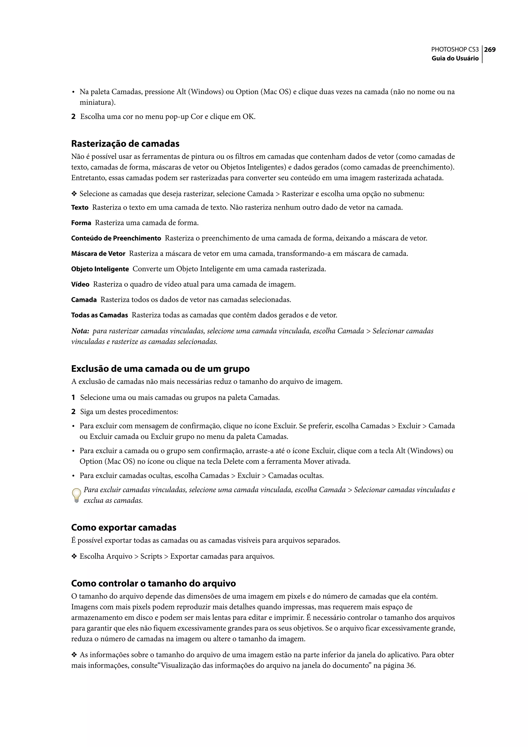 PHOTOSHOP CS3 269
                                                                                                                  Guia do Usuário




• Na paleta Camadas, pressione Alt (Windows) ou Option (Mac OS) e clique duas vezes na camada (não no nome ou na
  miniatura).
2 Escolha uma cor no menu pop-up Cor e clique em OK.


Rasterização de camadas
Não é possível usar as ferramentas de pintura ou os filtros em camadas que contenham dados de vetor (como camadas de
texto, camadas de forma, máscaras de vetor ou Objetos Inteligentes) e dados gerados (como camadas de preenchimento).
Entretanto, essas camadas podem ser rasterizadas para converter seu conteúdo em uma imagem rasterizada achatada.

❖ Selecione as camadas que deseja rasterizar, selecione Camada > Rasterizar e escolha uma opção no submenu:
Texto Rasteriza o texto em uma camada de texto. Não rasteriza nenhum outro dado de vetor na camada.

Forma Rasteriza uma camada de forma.

Conteúdo de Preenchimento Rasteriza o preenchimento de uma camada de forma, deixando a máscara de vetor.

Máscara de Vetor Rasteriza a máscara de vetor em uma camada, transformando-a em máscara de camada.

Objeto Inteligente Converte um Objeto Inteligente em uma camada rasterizada.

Vídeo Rasteriza o quadro de vídeo atual para uma camada de imagem.

Camada Rasteriza todos os dados de vetor nas camadas selecionadas.

Todas as Camadas Rasteriza todas as camadas que contêm dados gerados e de vetor.

Nota: para rasterizar camadas vinculadas, selecione uma camada vinculada, escolha Camada > Selecionar camadas
vinculadas e rasterize as camadas selecionadas.


Exclusão de uma camada ou de um grupo
A exclusão de camadas não mais necessárias reduz o tamanho do arquivo de imagem.

1 Selecione uma ou mais camadas ou grupos na paleta Camadas.
2 Siga um destes procedimentos:
• Para excluir com mensagem de confirmação, clique no ícone Excluir. Se preferir, escolha Camadas > Excluir > Camada
  ou Excluir camada ou Excluir grupo no menu da paleta Camadas.
• Para excluir a camada ou o grupo sem confirmação, arraste-a até o ícone Excluir, clique com a tecla Alt (Windows) ou
  Option (Mac OS) no ícone ou clique na tecla Delete com a ferramenta Mover ativada.
• Para excluir camadas ocultas, escolha Camadas > Excluir > Camadas ocultas.
   Para excluir camadas vinculadas, selecione uma camada vinculada, escolha Camada > Selecionar camadas vinculadas e
   exclua as camadas.


Como exportar camadas
É possível exportar todas as camadas ou as camadas visíveis para arquivos separados.

❖ Escolha Arquivo > Scripts > Exportar camadas para arquivos.


Como controlar o tamanho do arquivo
O tamanho do arquivo depende das dimensões de uma imagem em pixels e do número de camadas que ela contém.
Imagens com mais pixels podem reproduzir mais detalhes quando impressas, mas requerem mais espaço de
armazenamento em disco e podem ser mais lentas para editar e imprimir. É necessário controlar o tamanho dos arquivos
para garantir que eles não fiquem excessivamente grandes para os seus objetivos. Se o arquivo ficar excessivamente grande,
reduza o número de camadas na imagem ou altere o tamanho da imagem.

❖ As informações sobre o tamanho do arquivo de uma imagem estão na parte inferior da janela do aplicativo. Para obter
mais informações, consulte“Visualização das informações do arquivo na janela do documento” na página 36.
 