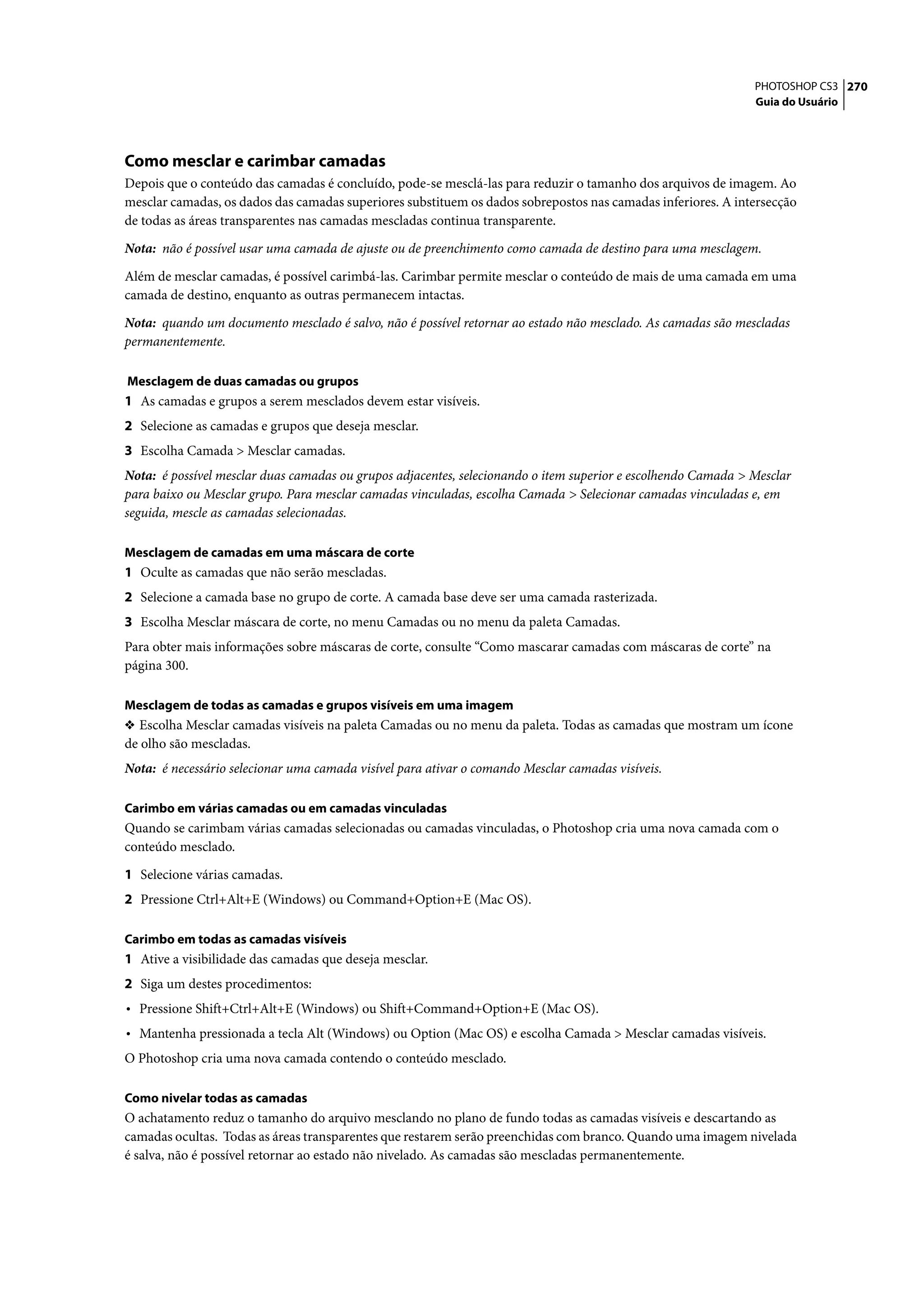 PHOTOSHOP CS3 270
                                                                                                               Guia do Usuário




Como mesclar e carimbar camadas
Depois que o conteúdo das camadas é concluído, pode-se mesclá-las para reduzir o tamanho dos arquivos de imagem. Ao
mesclar camadas, os dados das camadas superiores substituem os dados sobrepostos nas camadas inferiores. A intersecção
de todas as áreas transparentes nas camadas mescladas continua transparente.

Nota: não é possível usar uma camada de ajuste ou de preenchimento como camada de destino para uma mesclagem.

Além de mesclar camadas, é possível carimbá-las. Carimbar permite mesclar o conteúdo de mais de uma camada em uma
camada de destino, enquanto as outras permanecem intactas.

Nota: quando um documento mesclado é salvo, não é possível retornar ao estado não mesclado. As camadas são mescladas
permanentemente.

Mesclagem de duas camadas ou grupos
1 As camadas e grupos a serem mesclados devem estar visíveis.
2 Selecione as camadas e grupos que deseja mesclar.
3 Escolha Camada > Mesclar camadas.
Nota: é possível mesclar duas camadas ou grupos adjacentes, selecionando o item superior e escolhendo Camada > Mesclar
para baixo ou Mesclar grupo. Para mesclar camadas vinculadas, escolha Camada > Selecionar camadas vinculadas e, em
seguida, mescle as camadas selecionadas.

Mesclagem de camadas em uma máscara de corte
1 Oculte as camadas que não serão mescladas.
2 Selecione a camada base no grupo de corte. A camada base deve ser uma camada rasterizada.
3 Escolha Mesclar máscara de corte, no menu Camadas ou no menu da paleta Camadas.
Para obter mais informações sobre máscaras de corte, consulte “Como mascarar camadas com máscaras de corte” na
página 300.

Mesclagem de todas as camadas e grupos visíveis em uma imagem
❖ Escolha Mesclar camadas visíveis na paleta Camadas ou no menu da paleta. Todas as camadas que mostram um ícone
de olho são mescladas.
Nota: é necessário selecionar uma camada visível para ativar o comando Mesclar camadas visíveis.

Carimbo em várias camadas ou em camadas vinculadas
Quando se carimbam várias camadas selecionadas ou camadas vinculadas, o Photoshop cria uma nova camada com o
conteúdo mesclado.

1 Selecione várias camadas.
2 Pressione Ctrl+Alt+E (Windows) ou Command+Option+E (Mac OS).

Carimbo em todas as camadas visíveis
1 Ative a visibilidade das camadas que deseja mesclar.
2 Siga um destes procedimentos:
• Pressione Shift+Ctrl+Alt+E (Windows) ou Shift+Command+Option+E (Mac OS).
• Mantenha pressionada a tecla Alt (Windows) ou Option (Mac OS) e escolha Camada > Mesclar camadas visíveis.
O Photoshop cria uma nova camada contendo o conteúdo mesclado.

Como nivelar todas as camadas
O achatamento reduz o tamanho do arquivo mesclando no plano de fundo todas as camadas visíveis e descartando as
camadas ocultas. Todas as áreas transparentes que restarem serão preenchidas com branco. Quando uma imagem nivelada
é salva, não é possível retornar ao estado não nivelado. As camadas são mescladas permanentemente.
 