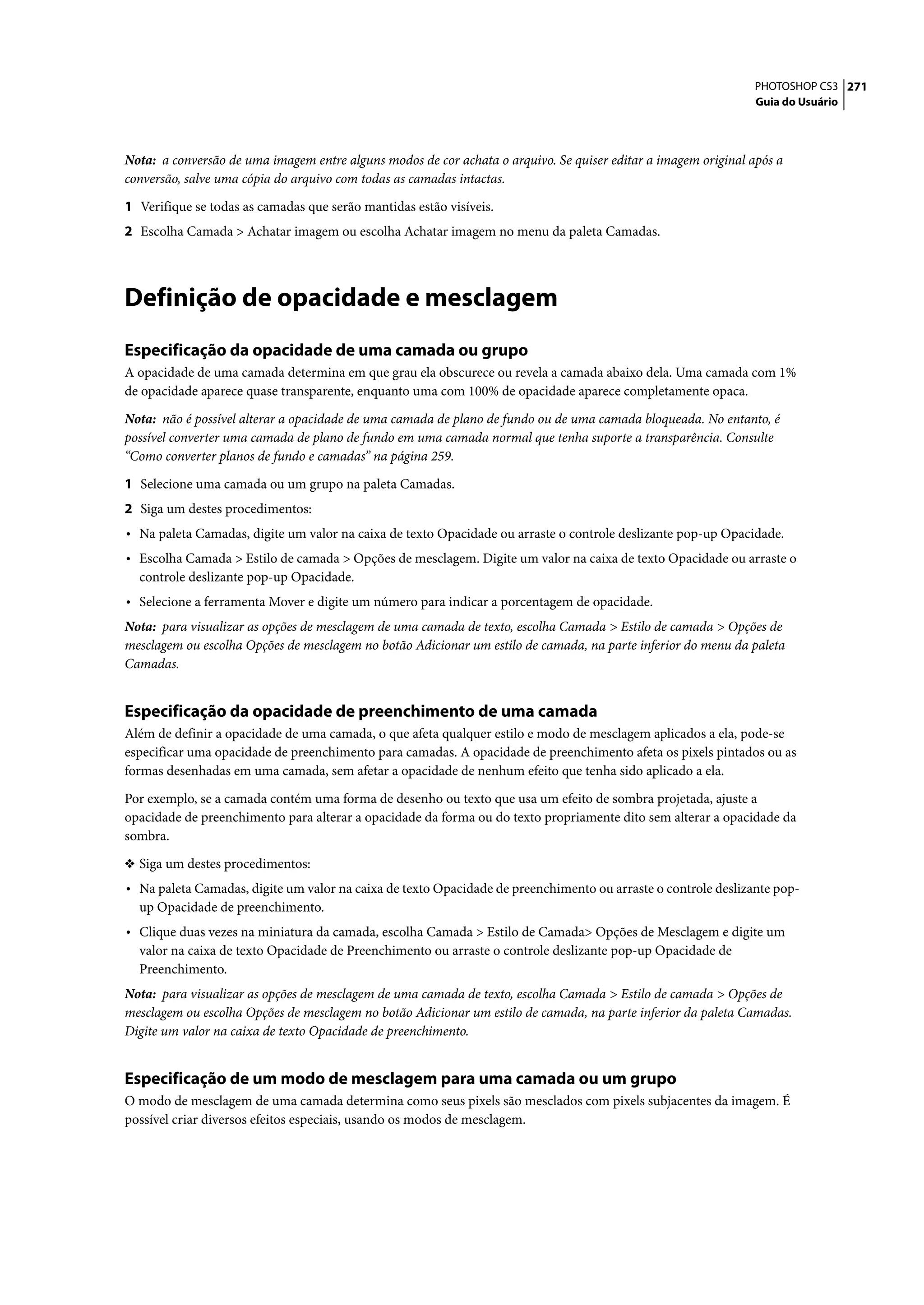 PHOTOSHOP CS3 271
                                                                                                               Guia do Usuário




Nota: a conversão de uma imagem entre alguns modos de cor achata o arquivo. Se quiser editar a imagem original após a
conversão, salve uma cópia do arquivo com todas as camadas intactas.

1 Verifique se todas as camadas que serão mantidas estão visíveis.
2 Escolha Camada > Achatar imagem ou escolha Achatar imagem no menu da paleta Camadas.




Definição de opacidade e mesclagem
Especificação da opacidade de uma camada ou grupo
A opacidade de uma camada determina em que grau ela obscurece ou revela a camada abaixo dela. Uma camada com 1%
de opacidade aparece quase transparente, enquanto uma com 100% de opacidade aparece completamente opaca.

Nota: não é possível alterar a opacidade de uma camada de plano de fundo ou de uma camada bloqueada. No entanto, é
possível converter uma camada de plano de fundo em uma camada normal que tenha suporte a transparência. Consulte
“Como converter planos de fundo e camadas” na página 259.

1 Selecione uma camada ou um grupo na paleta Camadas.
2 Siga um destes procedimentos:
• Na paleta Camadas, digite um valor na caixa de texto Opacidade ou arraste o controle deslizante pop-up Opacidade.
• Escolha Camada > Estilo de camada > Opções de mesclagem. Digite um valor na caixa de texto Opacidade ou arraste o
  controle deslizante pop-up Opacidade.
• Selecione a ferramenta Mover e digite um número para indicar a porcentagem de opacidade.
Nota: para visualizar as opções de mesclagem de uma camada de texto, escolha Camada > Estilo de camada > Opções de
mesclagem ou escolha Opções de mesclagem no botão Adicionar um estilo de camada, na parte inferior do menu da paleta
Camadas.


Especificação da opacidade de preenchimento de uma camada
Além de definir a opacidade de uma camada, o que afeta qualquer estilo e modo de mesclagem aplicados a ela, pode-se
especificar uma opacidade de preenchimento para camadas. A opacidade de preenchimento afeta os pixels pintados ou as
formas desenhadas em uma camada, sem afetar a opacidade de nenhum efeito que tenha sido aplicado a ela.

Por exemplo, se a camada contém uma forma de desenho ou texto que usa um efeito de sombra projetada, ajuste a
opacidade de preenchimento para alterar a opacidade da forma ou do texto propriamente dito sem alterar a opacidade da
sombra.

❖ Siga um destes procedimentos:
• Na paleta Camadas, digite um valor na caixa de texto Opacidade de preenchimento ou arraste o controle deslizante pop-
  up Opacidade de preenchimento.
• Clique duas vezes na miniatura da camada, escolha Camada > Estilo de Camada> Opções de Mesclagem e digite um
  valor na caixa de texto Opacidade de Preenchimento ou arraste o controle deslizante pop-up Opacidade de
  Preenchimento.
Nota: para visualizar as opções de mesclagem de uma camada de texto, escolha Camada > Estilo de camada > Opções de
mesclagem ou escolha Opções de mesclagem no botão Adicionar um estilo de camada, na parte inferior da paleta Camadas.
Digite um valor na caixa de texto Opacidade de preenchimento.


Especificação de um modo de mesclagem para uma camada ou um grupo
O modo de mesclagem de uma camada determina como seus pixels são mesclados com pixels subjacentes da imagem. É
possível criar diversos efeitos especiais, usando os modos de mesclagem.
 