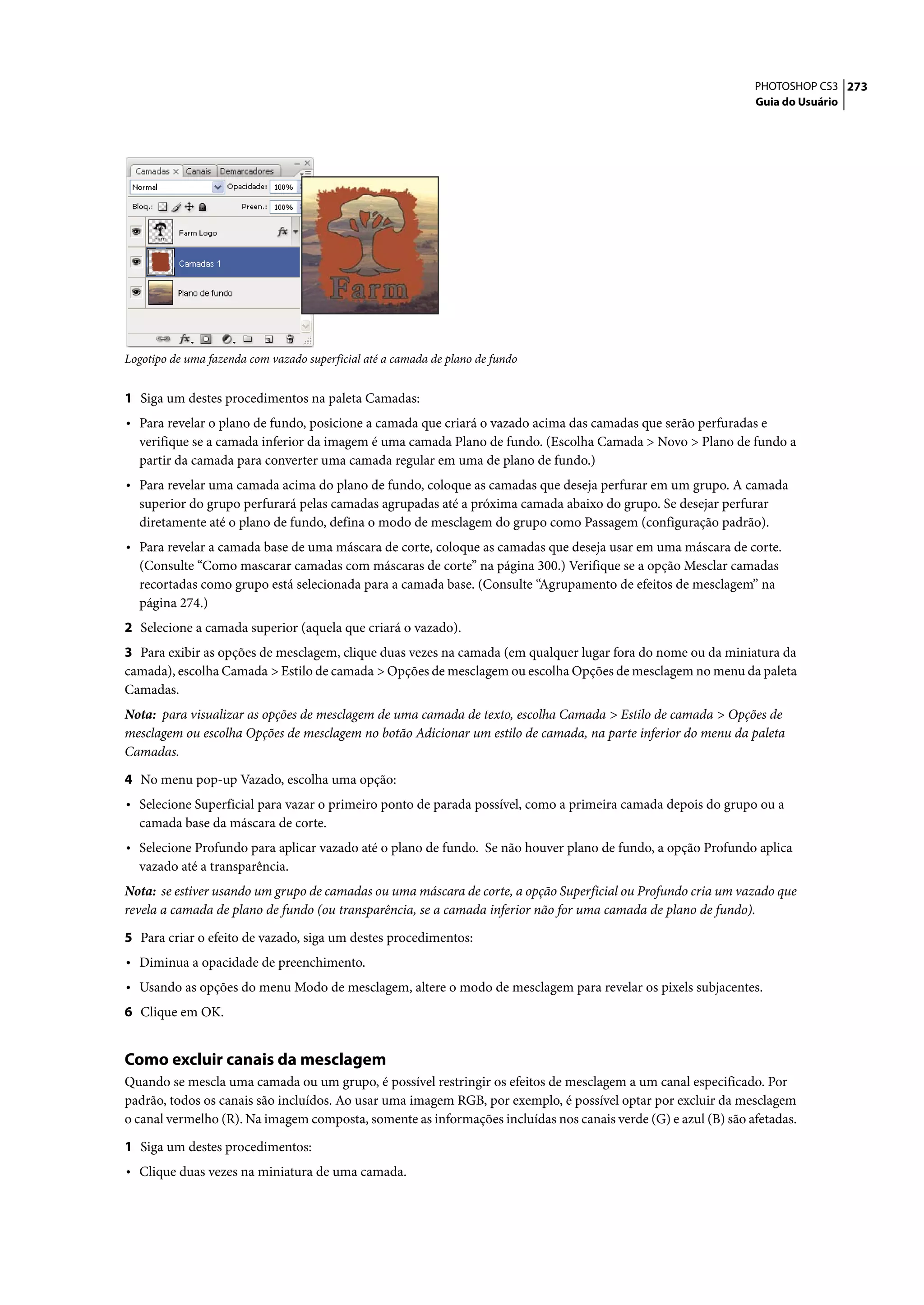 PHOTOSHOP CS3 273
                                                                                                                Guia do Usuário




Logotipo de uma fazenda com vazado superficial até a camada de plano de fundo


1 Siga um destes procedimentos na paleta Camadas:
• Para revelar o plano de fundo, posicione a camada que criará o vazado acima das camadas que serão perfuradas e
  verifique se a camada inferior da imagem é uma camada Plano de fundo. (Escolha Camada > Novo > Plano de fundo a
  partir da camada para converter uma camada regular em uma de plano de fundo.)
• Para revelar uma camada acima do plano de fundo, coloque as camadas que deseja perfurar em um grupo. A camada
  superior do grupo perfurará pelas camadas agrupadas até a próxima camada abaixo do grupo. Se desejar perfurar
  diretamente até o plano de fundo, defina o modo de mesclagem do grupo como Passagem (configuração padrão).
• Para revelar a camada base de uma máscara de corte, coloque as camadas que deseja usar em uma máscara de corte.
  (Consulte “Como mascarar camadas com máscaras de corte” na página 300.) Verifique se a opção Mesclar camadas
  recortadas como grupo está selecionada para a camada base. (Consulte “Agrupamento de efeitos de mesclagem” na
  página 274.)
2 Selecione a camada superior (aquela que criará o vazado).
3 Para exibir as opções de mesclagem, clique duas vezes na camada (em qualquer lugar fora do nome ou da miniatura da
camada), escolha Camada > Estilo de camada > Opções de mesclagem ou escolha Opções de mesclagem no menu da paleta
Camadas.
Nota: para visualizar as opções de mesclagem de uma camada de texto, escolha Camada > Estilo de camada > Opções de
mesclagem ou escolha Opções de mesclagem no botão Adicionar um estilo de camada, na parte inferior do menu da paleta
Camadas.

4 No menu pop-up Vazado, escolha uma opção:
• Selecione Superficial para vazar o primeiro ponto de parada possível, como a primeira camada depois do grupo ou a
  camada base da máscara de corte.
• Selecione Profundo para aplicar vazado até o plano de fundo. Se não houver plano de fundo, a opção Profundo aplica
  vazado até a transparência.
Nota: se estiver usando um grupo de camadas ou uma máscara de corte, a opção Superficial ou Profundo cria um vazado que
revela a camada de plano de fundo (ou transparência, se a camada inferior não for uma camada de plano de fundo).

5 Para criar o efeito de vazado, siga um destes procedimentos:
• Diminua a opacidade de preenchimento.
• Usando as opções do menu Modo de mesclagem, altere o modo de mesclagem para revelar os pixels subjacentes.
6 Clique em OK.


Como excluir canais da mesclagem
Quando se mescla uma camada ou um grupo, é possível restringir os efeitos de mesclagem a um canal especificado. Por
padrão, todos os canais são incluídos. Ao usar uma imagem RGB, por exemplo, é possível optar por excluir da mesclagem
o canal vermelho (R). Na imagem composta, somente as informações incluídas nos canais verde (G) e azul (B) são afetadas.

1 Siga um destes procedimentos:
• Clique duas vezes na miniatura de uma camada.
 