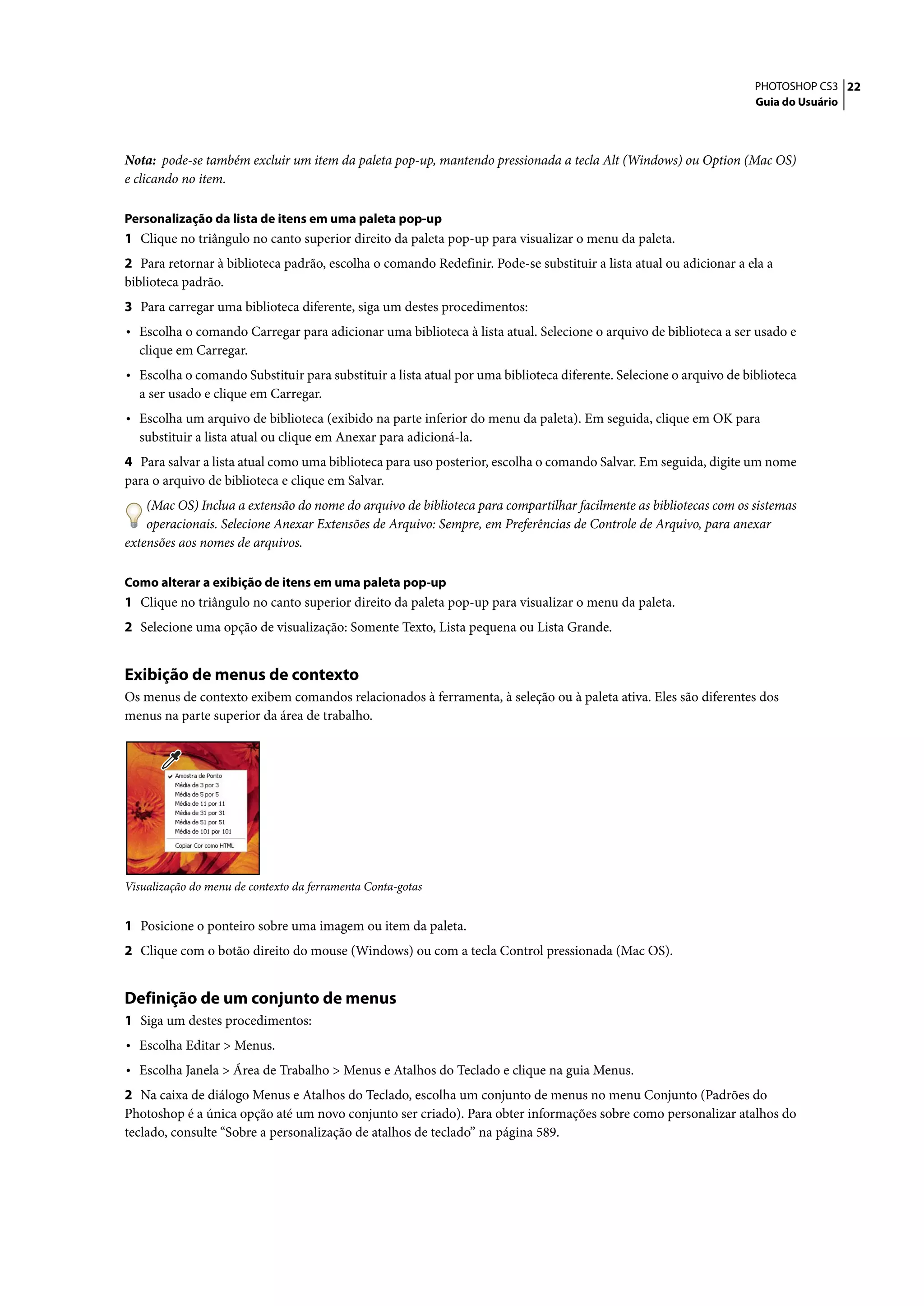 PHOTOSHOP CS3 22
                                                                                                                    Guia do Usuário




Nota: pode-se também excluir um item da paleta pop-up, mantendo pressionada a tecla Alt (Windows) ou Option (Mac OS)
e clicando no item.

Personalização da lista de itens em uma paleta pop-up
1 Clique no triângulo no canto superior direito da paleta pop-up para visualizar o menu da paleta.
2 Para retornar à biblioteca padrão, escolha o comando Redefinir. Pode-se substituir a lista atual ou adicionar a ela a
biblioteca padrão.
3 Para carregar uma biblioteca diferente, siga um destes procedimentos:
• Escolha o comando Carregar para adicionar uma biblioteca à lista atual. Selecione o arquivo de biblioteca a ser usado e
  clique em Carregar.
• Escolha o comando Substituir para substituir a lista atual por uma biblioteca diferente. Selecione o arquivo de biblioteca
  a ser usado e clique em Carregar.
• Escolha um arquivo de biblioteca (exibido na parte inferior do menu da paleta). Em seguida, clique em OK para
  substituir a lista atual ou clique em Anexar para adicioná-la.
4 Para salvar a lista atual como uma biblioteca para uso posterior, escolha o comando Salvar. Em seguida, digite um nome
para o arquivo de biblioteca e clique em Salvar.
    (Mac OS) Inclua a extensão do nome do arquivo de biblioteca para compartilhar facilmente as bibliotecas com os sistemas
    operacionais. Selecione Anexar Extensões de Arquivo: Sempre, em Preferências de Controle de Arquivo, para anexar
extensões aos nomes de arquivos.

Como alterar a exibição de itens em uma paleta pop-up
1 Clique no triângulo no canto superior direito da paleta pop-up para visualizar o menu da paleta.
2 Selecione uma opção de visualização: Somente Texto, Lista pequena ou Lista Grande.


Exibição de menus de contexto
Os menus de contexto exibem comandos relacionados à ferramenta, à seleção ou à paleta ativa. Eles são diferentes dos
menus na parte superior da área de trabalho.




Visualização do menu de contexto da ferramenta Conta-gotas


1 Posicione o ponteiro sobre uma imagem ou item da paleta.
2 Clique com o botão direito do mouse (Windows) ou com a tecla Control pressionada (Mac OS).


Definição de um conjunto de menus
1 Siga um destes procedimentos:
• Escolha Editar > Menus.
• Escolha Janela > Área de Trabalho > Menus e Atalhos do Teclado e clique na guia Menus.
2 Na caixa de diálogo Menus e Atalhos do Teclado, escolha um conjunto de menus no menu Conjunto (Padrões do
Photoshop é a única opção até um novo conjunto ser criado). Para obter informações sobre como personalizar atalhos do
teclado, consulte “Sobre a personalização de atalhos de teclado” na página 589.
 