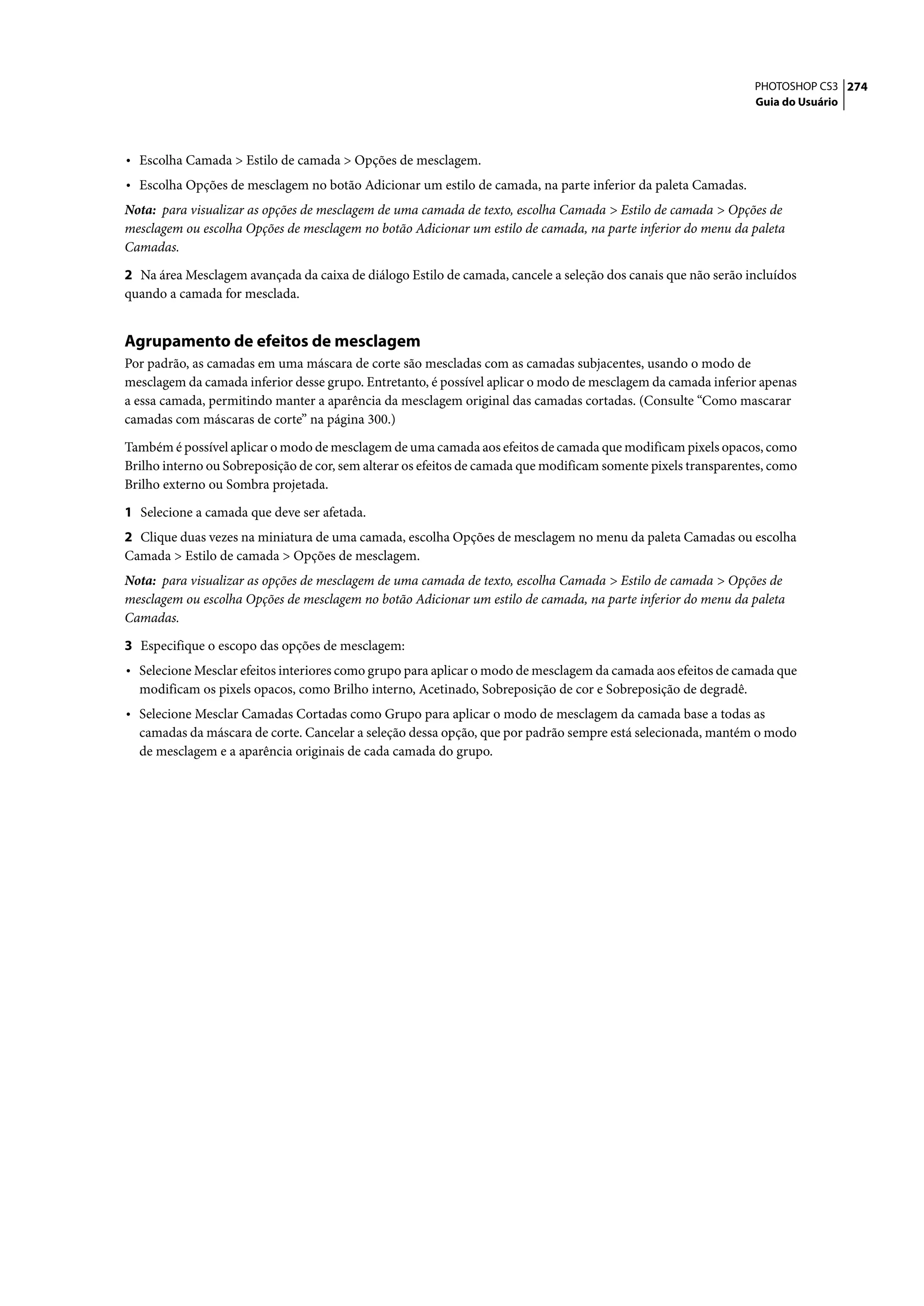 PHOTOSHOP CS3 274
                                                                                                                Guia do Usuário




• Escolha Camada > Estilo de camada > Opções de mesclagem.
• Escolha Opções de mesclagem no botão Adicionar um estilo de camada, na parte inferior da paleta Camadas.
Nota: para visualizar as opções de mesclagem de uma camada de texto, escolha Camada > Estilo de camada > Opções de
mesclagem ou escolha Opções de mesclagem no botão Adicionar um estilo de camada, na parte inferior do menu da paleta
Camadas.

2 Na área Mesclagem avançada da caixa de diálogo Estilo de camada, cancele a seleção dos canais que não serão incluídos
quando a camada for mesclada.


Agrupamento de efeitos de mesclagem
Por padrão, as camadas em uma máscara de corte são mescladas com as camadas subjacentes, usando o modo de
mesclagem da camada inferior desse grupo. Entretanto, é possível aplicar o modo de mesclagem da camada inferior apenas
a essa camada, permitindo manter a aparência da mesclagem original das camadas cortadas. (Consulte “Como mascarar
camadas com máscaras de corte” na página 300.)

Também é possível aplicar o modo de mesclagem de uma camada aos efeitos de camada que modificam pixels opacos, como
Brilho interno ou Sobreposição de cor, sem alterar os efeitos de camada que modificam somente pixels transparentes, como
Brilho externo ou Sombra projetada.
1 Selecione a camada que deve ser afetada.
2 Clique duas vezes na miniatura de uma camada, escolha Opções de mesclagem no menu da paleta Camadas ou escolha
Camada > Estilo de camada > Opções de mesclagem.
Nota: para visualizar as opções de mesclagem de uma camada de texto, escolha Camada > Estilo de camada > Opções de
mesclagem ou escolha Opções de mesclagem no botão Adicionar um estilo de camada, na parte inferior do menu da paleta
Camadas.

3 Especifique o escopo das opções de mesclagem:
• Selecione Mesclar efeitos interiores como grupo para aplicar o modo de mesclagem da camada aos efeitos de camada que
  modificam os pixels opacos, como Brilho interno, Acetinado, Sobreposição de cor e Sobreposição de degradê.
• Selecione Mesclar Camadas Cortadas como Grupo para aplicar o modo de mesclagem da camada base a todas as
  camadas da máscara de corte. Cancelar a seleção dessa opção, que por padrão sempre está selecionada, mantém o modo
  de mesclagem e a aparência originais de cada camada do grupo.
 