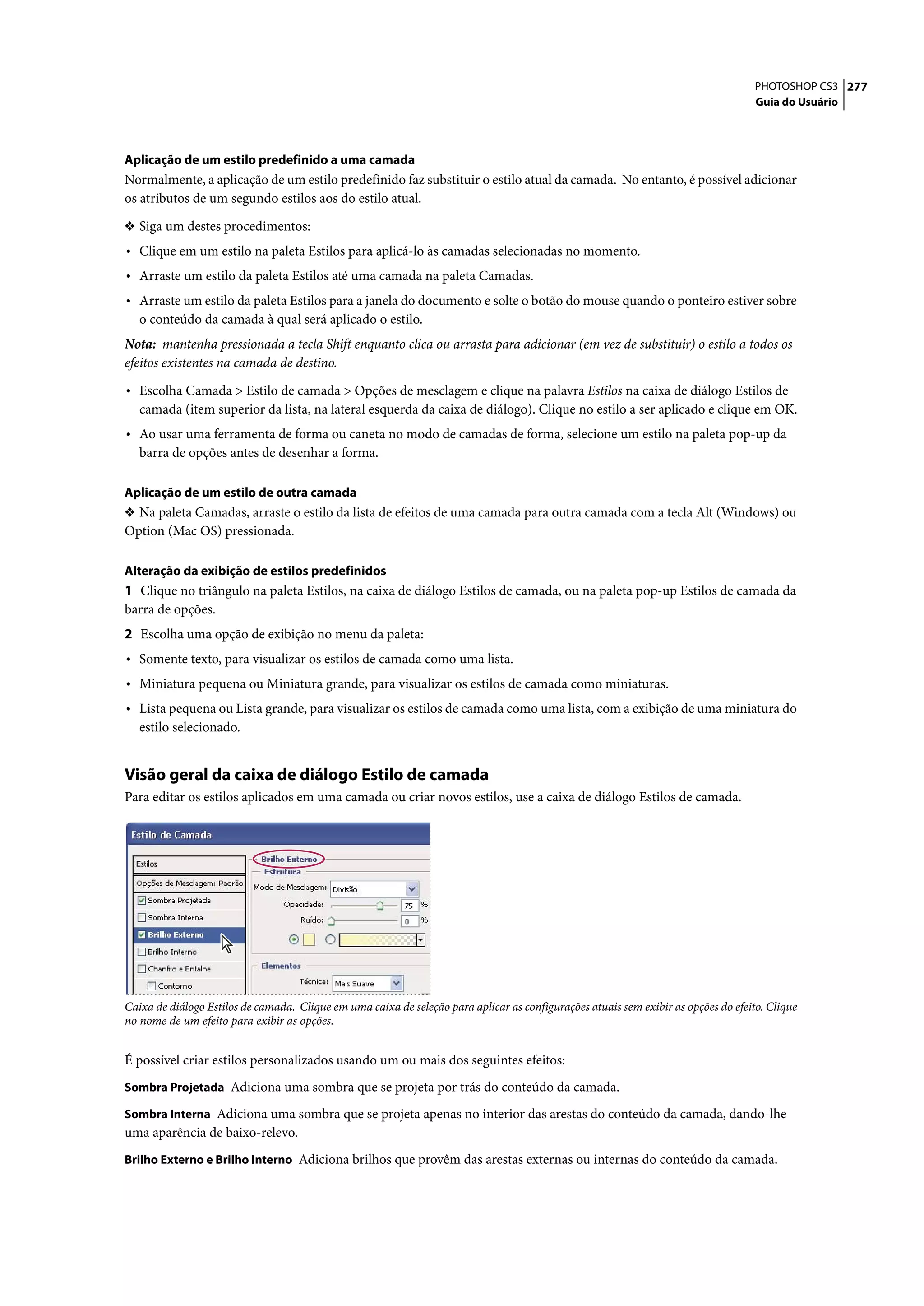 PHOTOSHOP CS3 277
                                                                                                                                     Guia do Usuário




Aplicação de um estilo predefinido a uma camada
Normalmente, a aplicação de um estilo predefinido faz substituir o estilo atual da camada. No entanto, é possível adicionar
os atributos de um segundo estilos aos do estilo atual.

❖ Siga um destes procedimentos:
• Clique em um estilo na paleta Estilos para aplicá-lo às camadas selecionadas no momento.
• Arraste um estilo da paleta Estilos até uma camada na paleta Camadas.
• Arraste um estilo da paleta Estilos para a janela do documento e solte o botão do mouse quando o ponteiro estiver sobre
   o conteúdo da camada à qual será aplicado o estilo.
Nota: mantenha pressionada a tecla Shift enquanto clica ou arrasta para adicionar (em vez de substituir) o estilo a todos os
efeitos existentes na camada de destino.

• Escolha Camada > Estilo de camada > Opções de mesclagem e clique na palavra Estilos na caixa de diálogo Estilos de
   camada (item superior da lista, na lateral esquerda da caixa de diálogo). Clique no estilo a ser aplicado e clique em OK.
• Ao usar uma ferramenta de forma ou caneta no modo de camadas de forma, selecione um estilo na paleta pop-up da
   barra de opções antes de desenhar a forma.

Aplicação de um estilo de outra camada
❖ Na paleta Camadas, arraste o estilo da lista de efeitos de uma camada para outra camada com a tecla Alt (Windows) ou
Option (Mac OS) pressionada.

Alteração da exibição de estilos predefinidos
1 Clique no triângulo na paleta Estilos, na caixa de diálogo Estilos de camada, ou na paleta pop-up Estilos de camada da
barra de opções.
2 Escolha uma opção de exibição no menu da paleta:
• Somente texto, para visualizar os estilos de camada como uma lista.
• Miniatura pequena ou Miniatura grande, para visualizar os estilos de camada como miniaturas.
• Lista pequena ou Lista grande, para visualizar os estilos de camada como uma lista, com a exibição de uma miniatura do
   estilo selecionado.


Visão geral da caixa de diálogo Estilo de camada
Para editar os estilos aplicados em uma camada ou criar novos estilos, use a caixa de diálogo Estilos de camada.




Caixa de diálogo Estilos de camada. Clique em uma caixa de seleção para aplicar as configurações atuais sem exibir as opções do efeito. Clique
no nome de um efeito para exibir as opções.


É possível criar estilos personalizados usando um ou mais dos seguintes efeitos:
Sombra Projetada Adiciona uma sombra que se projeta por trás do conteúdo da camada.

Sombra Interna Adiciona uma sombra que se projeta apenas no interior das arestas do conteúdo da camada, dando-lhe
uma aparência de baixo-relevo.
Brilho Externo e Brilho Interno Adiciona brilhos que provêm das arestas externas ou internas do conteúdo da camada.
 