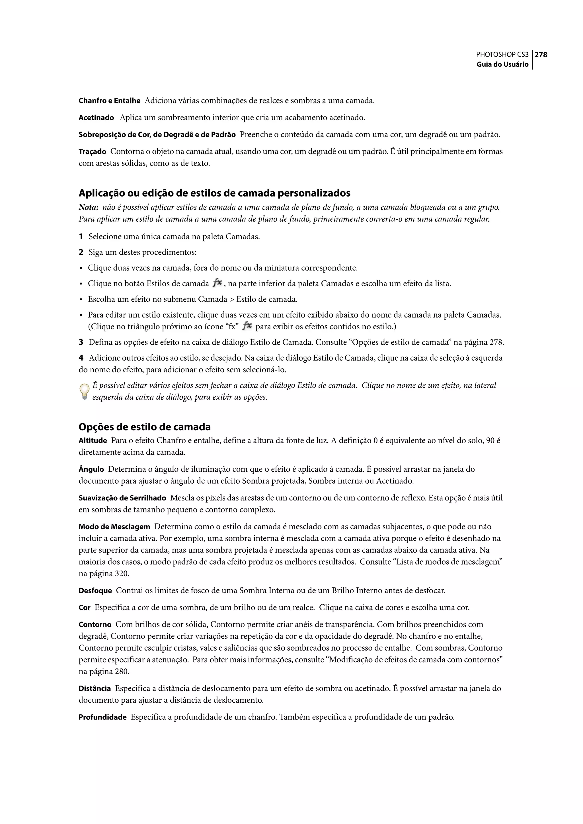 PHOTOSHOP CS3 278
                                                                                                                      Guia do Usuário



Chanfro e Entalhe Adiciona várias combinações de realces e sombras a uma camada.

Acetinado Aplica um sombreamento interior que cria um acabamento acetinado.

Sobreposição de Cor, de Degradê e de Padrão Preenche o conteúdo da camada com uma cor, um degradê ou um padrão.

Traçado Contorna o objeto na camada atual, usando uma cor, um degradê ou um padrão. É útil principalmente em formas
com arestas sólidas, como as de texto.


Aplicação ou edição de estilos de camada personalizados
Nota: não é possível aplicar estilos de camada a uma camada de plano de fundo, a uma camada bloqueada ou a um grupo.
Para aplicar um estilo de camada a uma camada de plano de fundo, primeiramente converta-o em uma camada regular.

1 Selecione uma única camada na paleta Camadas.
2 Siga um destes procedimentos:
• Clique duas vezes na camada, fora do nome ou da miniatura correspondente.
• Clique no botão Estilos de camada        , na parte inferior da paleta Camadas e escolha um efeito da lista.
• Escolha um efeito no submenu Camada > Estilo de camada.
• Para editar um estilo existente, clique duas vezes em um efeito exibido abaixo do nome da camada na paleta Camadas.
  (Clique no triângulo próximo ao ícone “fx”        para exibir os efeitos contidos no estilo.)
3 Defina as opções de efeito na caixa de diálogo Estilo de Camada. Consulte “Opções de estilo de camada” na página 278.
4 Adicione outros efeitos ao estilo, se desejado. Na caixa de diálogo Estilo de Camada, clique na caixa de seleção à esquerda
do nome do efeito, para adicionar o efeito sem selecioná-lo.
    É possível editar vários efeitos sem fechar a caixa de diálogo Estilo de camada. Clique no nome de um efeito, na lateral
    esquerda da caixa de diálogo, para exibir as opções.


Opções de estilo de camada
Altitude Para o efeito Chanfro e entalhe, define a altura da fonte de luz. A definição 0 é equivalente ao nível do solo, 90 é
diretamente acima da camada.
Ângulo Determina o ângulo de iluminação com que o efeito é aplicado à camada. É possível arrastar na janela do
documento para ajustar o ângulo de um efeito Sombra projetada, Sombra interna ou Acetinado.
Suavização de Serrilhado Mescla os pixels das arestas de um contorno ou de um contorno de reflexo. Esta opção é mais útil
em sombras de tamanho pequeno e contorno complexo.
Modo de Mesclagem Determina como o estilo da camada é mesclado com as camadas subjacentes, o que pode ou não
incluir a camada ativa. Por exemplo, uma sombra interna é mesclada com a camada ativa porque o efeito é desenhado na
parte superior da camada, mas uma sombra projetada é mesclada apenas com as camadas abaixo da camada ativa. Na
maioria dos casos, o modo padrão de cada efeito produz os melhores resultados. Consulte “Lista de modos de mesclagem”
na página 320.
Desfoque Contrai os limites de fosco de uma Sombra Interna ou de um Brilho Interno antes de desfocar.

Cor Especifica a cor de uma sombra, de um brilho ou de um realce. Clique na caixa de cores e escolha uma cor.

Contorno Com brilhos de cor sólida, Contorno permite criar anéis de transparência. Com brilhos preenchidos com
degradê, Contorno permite criar variações na repetição da cor e da opacidade do degradê. No chanfro e no entalhe,
Contorno permite esculpir cristas, vales e saliências que são sombreados no processo de entalhe. Com sombras, Contorno
permite especificar a atenuação. Para obter mais informações, consulte “Modificação de efeitos de camada com contornos”
na página 280.
Distância Especifica a distância de deslocamento para um efeito de sombra ou acetinado. É possível arrastar na janela do
documento para ajustar a distância de deslocamento.
Profundidade Especifica a profundidade de um chanfro. Também especifica a profundidade de um padrão.
 